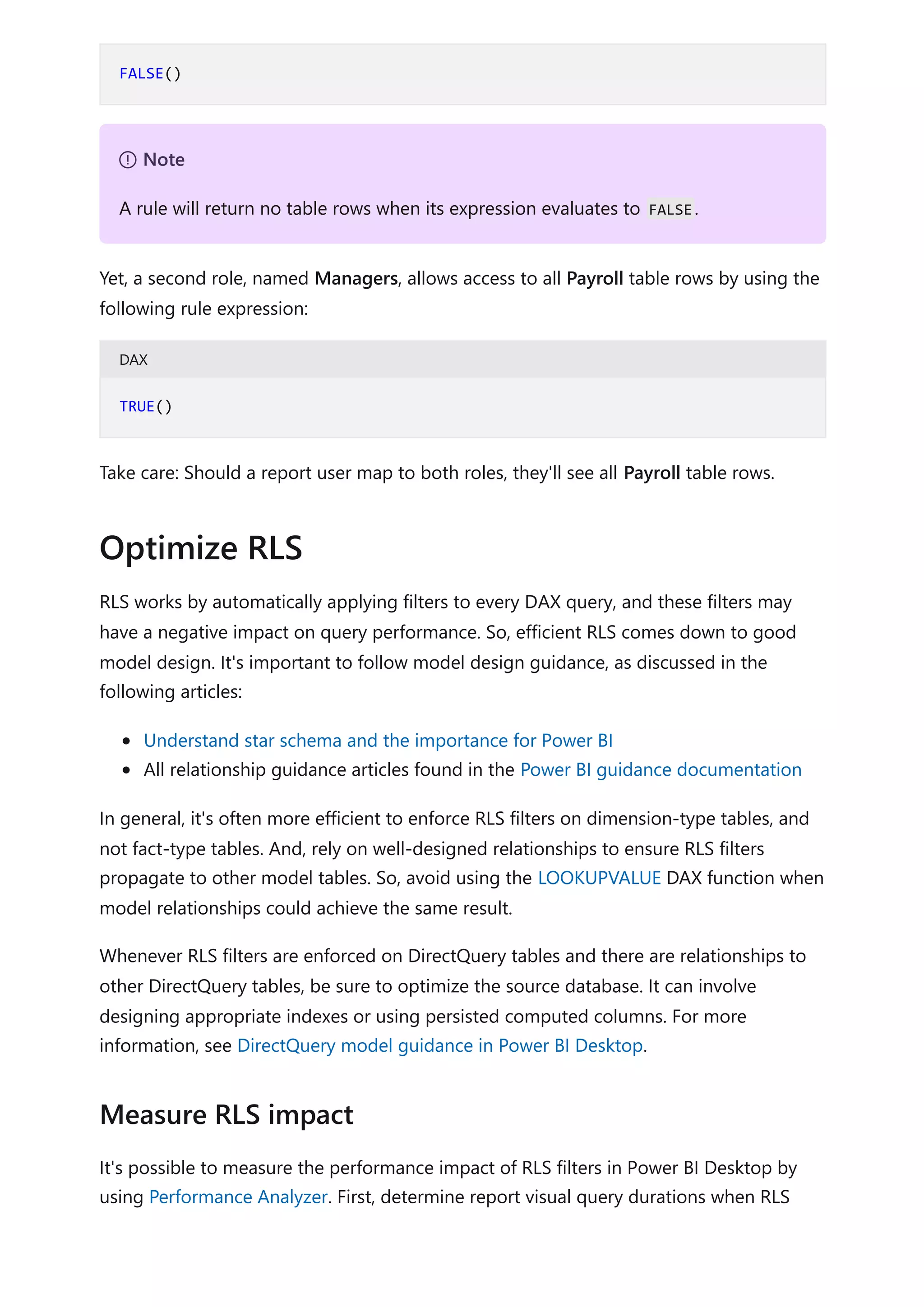 Yet, a second role, named Managers, allows access to all Payroll table rows by using the
following rule expression:
DAX
Take care: Should a report user map to both roles, they'll see all Payroll table rows.
RLS works by automatically applying filters to every DAX query, and these filters may
have a negative impact on query performance. So, efficient RLS comes down to good
model design. It's important to follow model design guidance, as discussed in the
following articles:
Understand star schema and the importance for Power BI
All relationship guidance articles found in the Power BI guidance documentation
In general, it's often more efficient to enforce RLS filters on dimension-type tables, and
not fact-type tables. And, rely on well-designed relationships to ensure RLS filters
propagate to other model tables. So, avoid using the LOOKUPVALUE DAX function when
model relationships could achieve the same result.
Whenever RLS filters are enforced on DirectQuery tables and there are relationships to
other DirectQuery tables, be sure to optimize the source database. It can involve
designing appropriate indexes or using persisted computed columns. For more
information, see DirectQuery model guidance in Power BI Desktop.
It's possible to measure the performance impact of RLS filters in Power BI Desktop by
using Performance Analyzer. First, determine report visual query durations when RLS
FALSE()
７ Note
A rule will return no table rows when its expression evaluates to FALSE.
TRUE()
Optimize RLS
Measure RLS impact
 