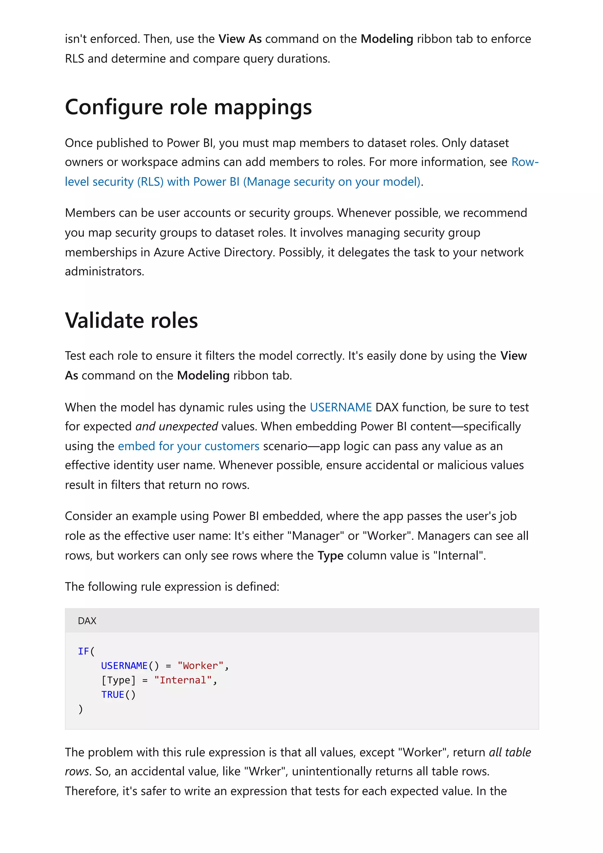 isn't enforced. Then, use the View As command on the Modeling ribbon tab to enforce
RLS and determine and compare query durations.
Once published to Power BI, you must map members to dataset roles. Only dataset
owners or workspace admins can add members to roles. For more information, see Row-
level security (RLS) with Power BI (Manage security on your model).
Members can be user accounts or security groups. Whenever possible, we recommend
you map security groups to dataset roles. It involves managing security group
memberships in Azure Active Directory. Possibly, it delegates the task to your network
administrators.
Test each role to ensure it filters the model correctly. It's easily done by using the View
As command on the Modeling ribbon tab.
When the model has dynamic rules using the USERNAME DAX function, be sure to test
for expected and unexpected values. When embedding Power BI content—specifically
using the embed for your customers scenario—app logic can pass any value as an
effective identity user name. Whenever possible, ensure accidental or malicious values
result in filters that return no rows.
Consider an example using Power BI embedded, where the app passes the user's job
role as the effective user name: It's either "Manager" or "Worker". Managers can see all
rows, but workers can only see rows where the Type column value is "Internal".
The following rule expression is defined:
DAX
The problem with this rule expression is that all values, except "Worker", return all table
rows. So, an accidental value, like "Wrker", unintentionally returns all table rows.
Therefore, it's safer to write an expression that tests for each expected value. In the
Configure role mappings
Validate roles
IF(
USERNAME() = "Worker",
[Type] = "Internal",
TRUE()
)
 