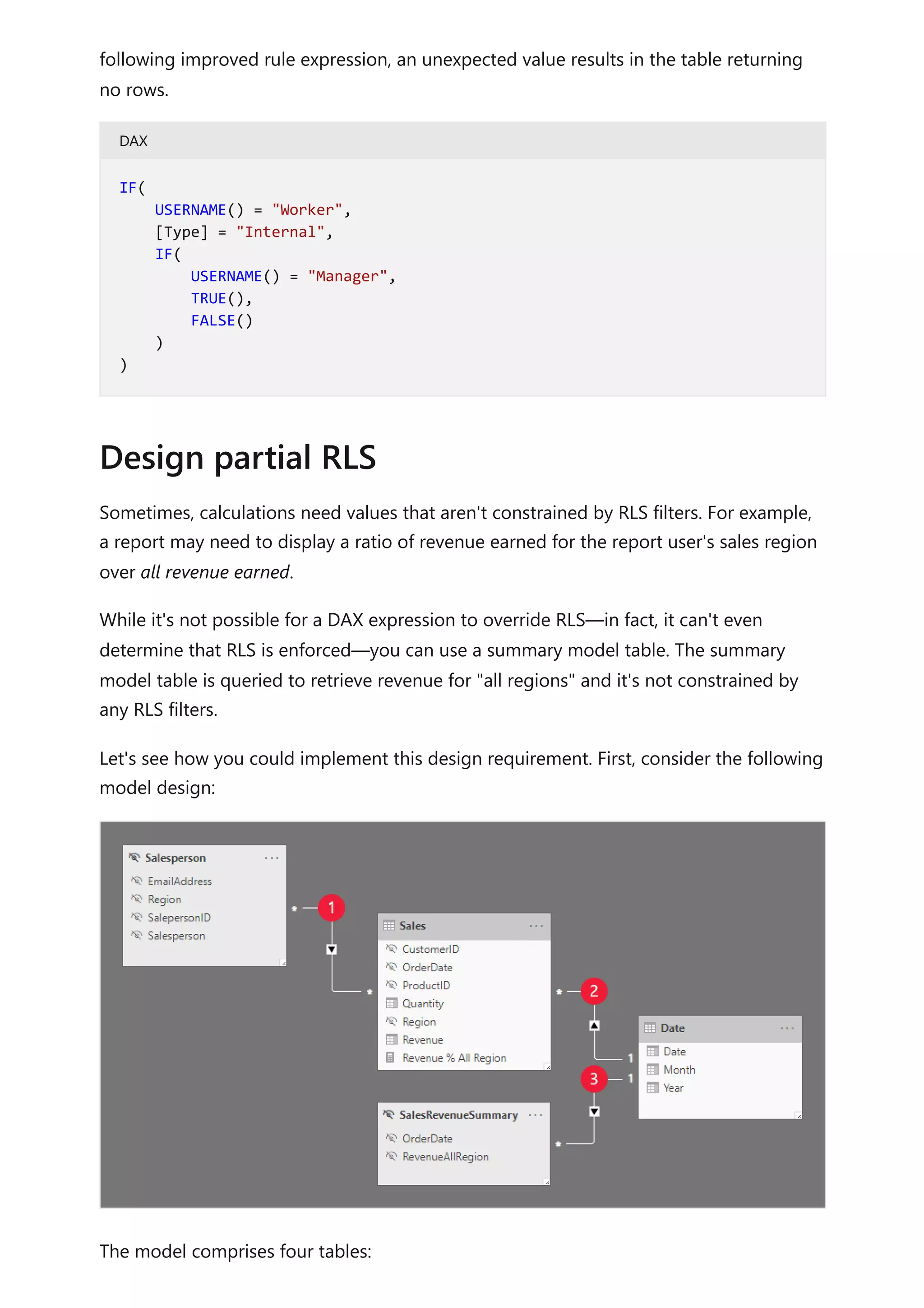 following improved rule expression, an unexpected value results in the table returning
no rows.
DAX
Sometimes, calculations need values that aren't constrained by RLS filters. For example,
a report may need to display a ratio of revenue earned for the report user's sales region
over all revenue earned.
While it's not possible for a DAX expression to override RLS—in fact, it can't even
determine that RLS is enforced—you can use a summary model table. The summary
model table is queried to retrieve revenue for "all regions" and it's not constrained by
any RLS filters.
Let's see how you could implement this design requirement. First, consider the following
model design:
The model comprises four tables:
IF(
USERNAME() = "Worker",
[Type] = "Internal",
IF(
USERNAME() = "Manager",
TRUE(),
FALSE()
)
)
Design partial RLS
 