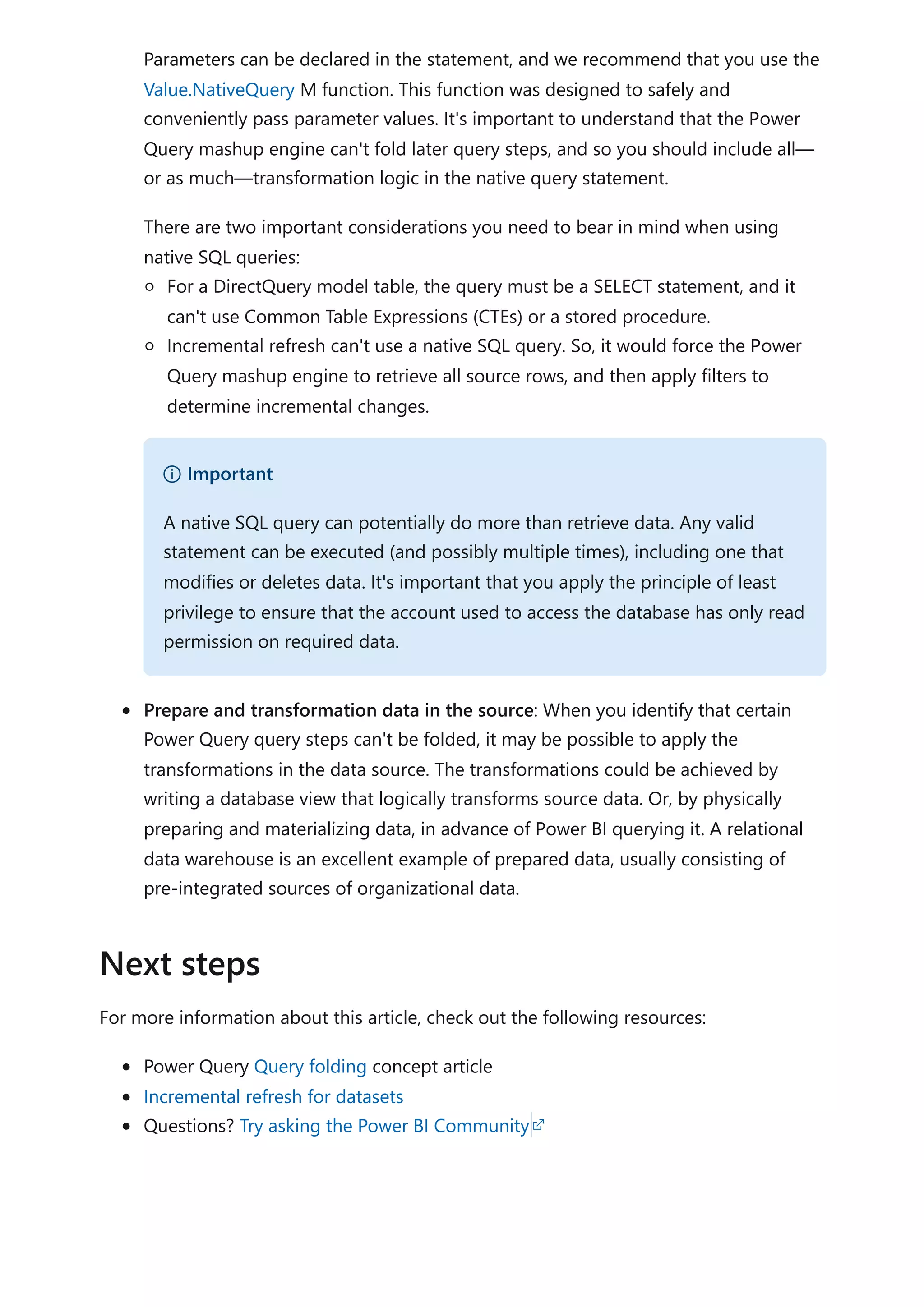 Parameters can be declared in the statement, and we recommend that you use the
Value.NativeQuery M function. This function was designed to safely and
conveniently pass parameter values. It's important to understand that the Power
Query mashup engine can't fold later query steps, and so you should include all—
or as much—transformation logic in the native query statement.
There are two important considerations you need to bear in mind when using
native SQL queries:
For a DirectQuery model table, the query must be a SELECT statement, and it
can't use Common Table Expressions (CTEs) or a stored procedure.
Incremental refresh can't use a native SQL query. So, it would force the Power
Query mashup engine to retrieve all source rows, and then apply filters to
determine incremental changes.
Prepare and transformation data in the source: When you identify that certain
Power Query query steps can't be folded, it may be possible to apply the
transformations in the data source. The transformations could be achieved by
writing a database view that logically transforms source data. Or, by physically
preparing and materializing data, in advance of Power BI querying it. A relational
data warehouse is an excellent example of prepared data, usually consisting of
pre-integrated sources of organizational data.
For more information about this article, check out the following resources:
Power Query Query folding concept article
Incremental refresh for datasets
Questions? Try asking the Power BI Community
） Important
A native SQL query can potentially do more than retrieve data. Any valid
statement can be executed (and possibly multiple times), including one that
modifies or deletes data. It's important that you apply the principle of least
privilege to ensure that the account used to access the database has only read
permission on required data.
Next steps
 