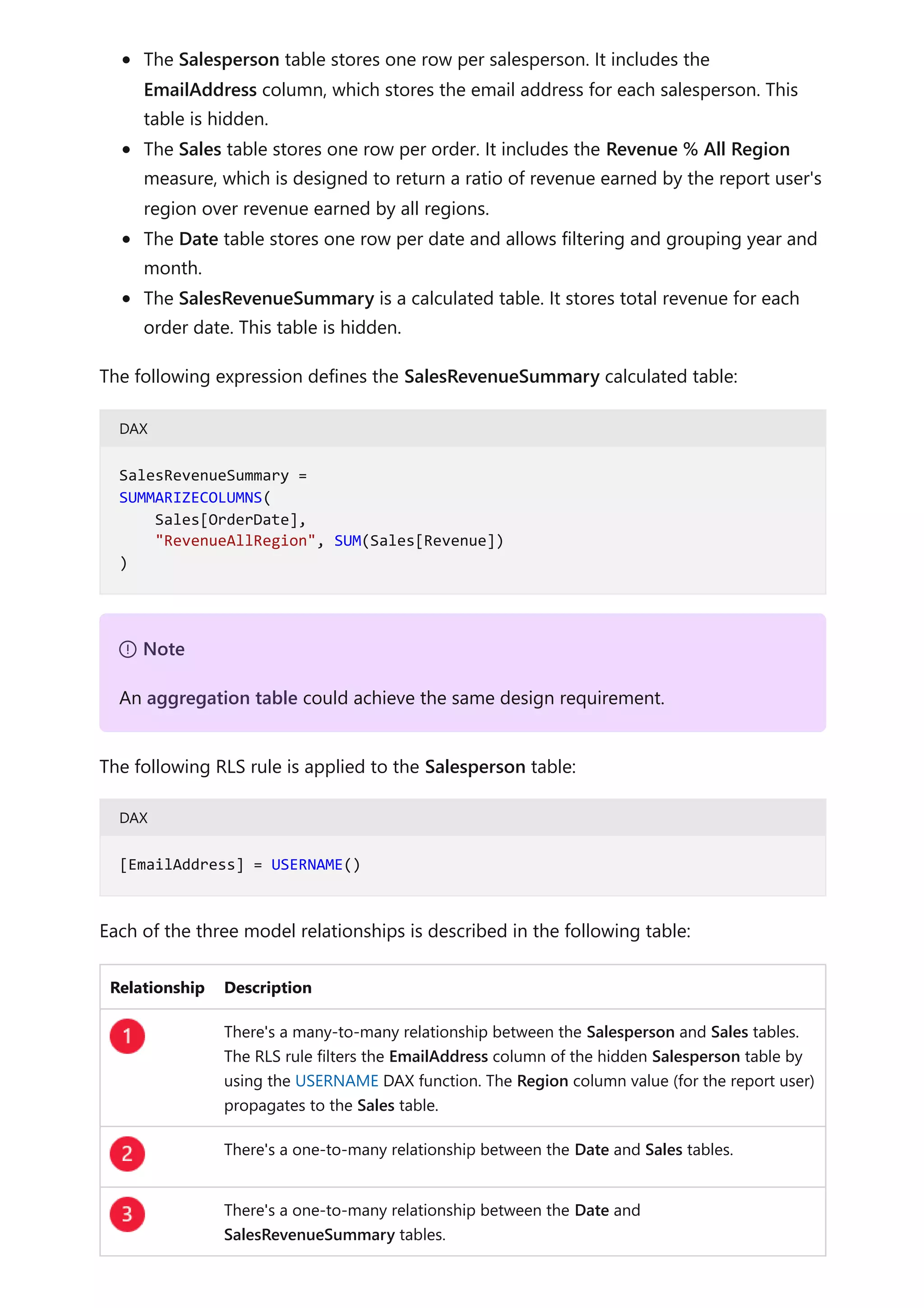 The Salesperson table stores one row per salesperson. It includes the
EmailAddress column, which stores the email address for each salesperson. This
table is hidden.
The Sales table stores one row per order. It includes the Revenue % All Region
measure, which is designed to return a ratio of revenue earned by the report user's
region over revenue earned by all regions.
The Date table stores one row per date and allows filtering and grouping year and
month.
The SalesRevenueSummary is a calculated table. It stores total revenue for each
order date. This table is hidden.
The following expression defines the SalesRevenueSummary calculated table:
DAX
The following RLS rule is applied to the Salesperson table:
DAX
Each of the three model relationships is described in the following table:
Relationship Description
There's a many-to-many relationship between the Salesperson and Sales tables.
The RLS rule filters the EmailAddress column of the hidden Salesperson table by
using the USERNAME DAX function. The Region column value (for the report user)
propagates to the Sales table.
There's a one-to-many relationship between the Date and Sales tables.
There's a one-to-many relationship between the Date and
SalesRevenueSummary tables.
SalesRevenueSummary =
SUMMARIZECOLUMNS(
Sales[OrderDate],
"RevenueAllRegion", SUM(Sales[Revenue])
)
７ Note
An aggregation table could achieve the same design requirement.
[EmailAddress] = USERNAME()
 
