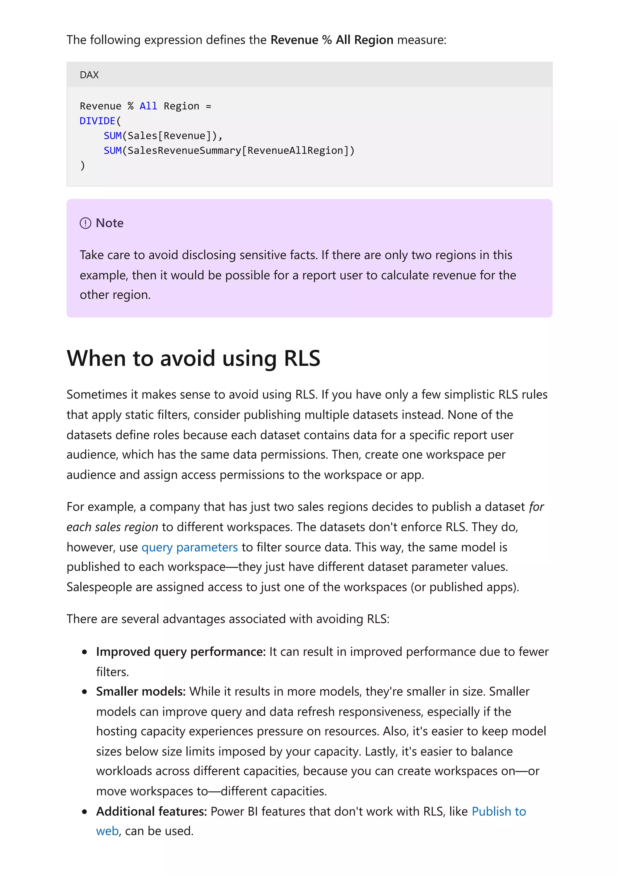 The following expression defines the Revenue % All Region measure:
DAX
Sometimes it makes sense to avoid using RLS. If you have only a few simplistic RLS rules
that apply static filters, consider publishing multiple datasets instead. None of the
datasets define roles because each dataset contains data for a specific report user
audience, which has the same data permissions. Then, create one workspace per
audience and assign access permissions to the workspace or app.
For example, a company that has just two sales regions decides to publish a dataset for
each sales region to different workspaces. The datasets don't enforce RLS. They do,
however, use query parameters to filter source data. This way, the same model is
published to each workspace—they just have different dataset parameter values.
Salespeople are assigned access to just one of the workspaces (or published apps).
There are several advantages associated with avoiding RLS:
Improved query performance: It can result in improved performance due to fewer
filters.
Smaller models: While it results in more models, they're smaller in size. Smaller
models can improve query and data refresh responsiveness, especially if the
hosting capacity experiences pressure on resources. Also, it's easier to keep model
sizes below size limits imposed by your capacity. Lastly, it's easier to balance
workloads across different capacities, because you can create workspaces on—or
move workspaces to—different capacities.
Additional features: Power BI features that don't work with RLS, like Publish to
web, can be used.
Revenue % All Region =
DIVIDE(
SUM(Sales[Revenue]),
SUM(SalesRevenueSummary[RevenueAllRegion])
)
７ Note
Take care to avoid disclosing sensitive facts. If there are only two regions in this
example, then it would be possible for a report user to calculate revenue for the
other region.
When to avoid using RLS
 
