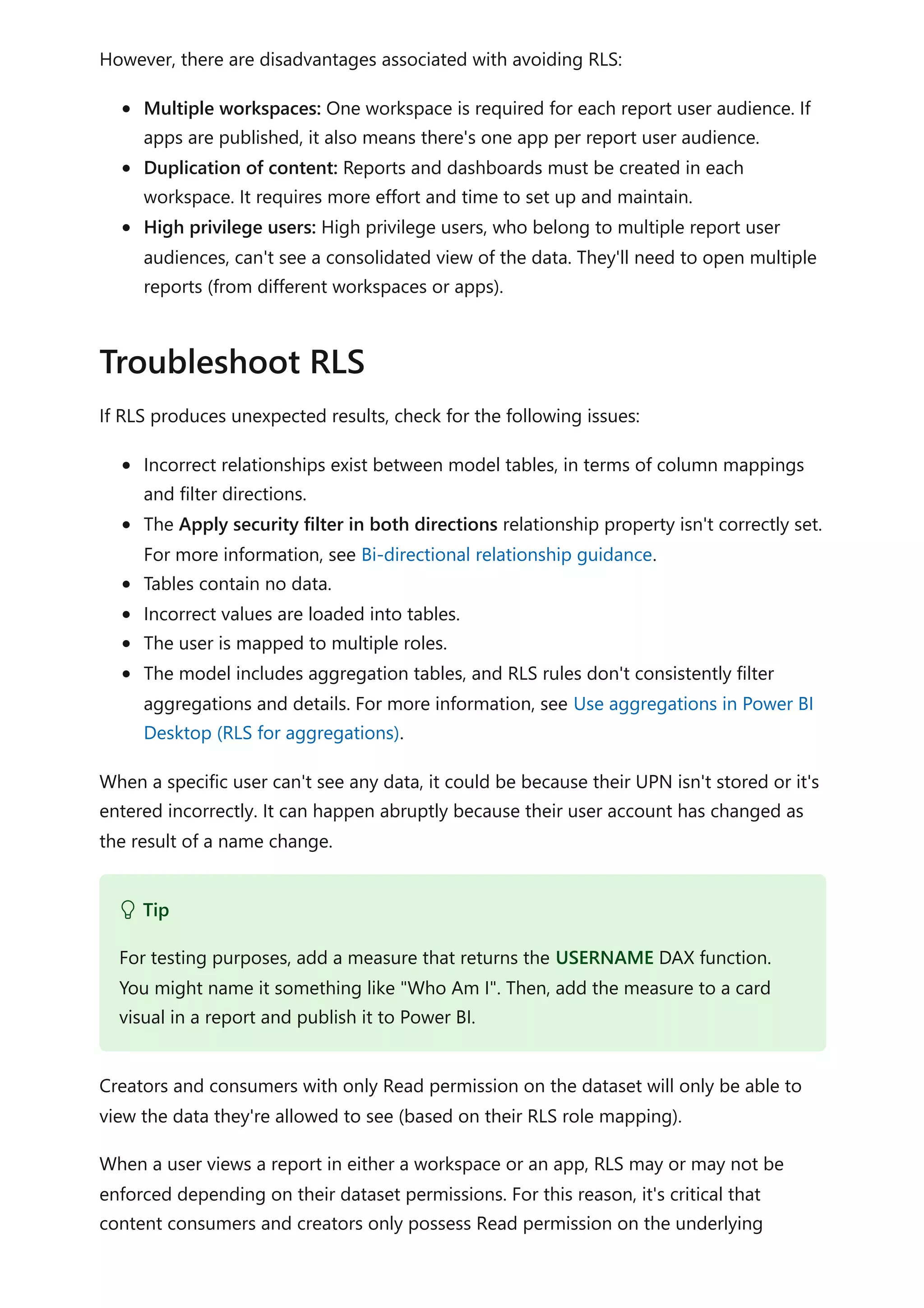 However, there are disadvantages associated with avoiding RLS:
Multiple workspaces: One workspace is required for each report user audience. If
apps are published, it also means there's one app per report user audience.
Duplication of content: Reports and dashboards must be created in each
workspace. It requires more effort and time to set up and maintain.
High privilege users: High privilege users, who belong to multiple report user
audiences, can't see a consolidated view of the data. They'll need to open multiple
reports (from different workspaces or apps).
If RLS produces unexpected results, check for the following issues:
Incorrect relationships exist between model tables, in terms of column mappings
and filter directions.
The Apply security filter in both directions relationship property isn't correctly set.
For more information, see Bi-directional relationship guidance.
Tables contain no data.
Incorrect values are loaded into tables.
The user is mapped to multiple roles.
The model includes aggregation tables, and RLS rules don't consistently filter
aggregations and details. For more information, see Use aggregations in Power BI
Desktop (RLS for aggregations).
When a specific user can't see any data, it could be because their UPN isn't stored or it's
entered incorrectly. It can happen abruptly because their user account has changed as
the result of a name change.
Creators and consumers with only Read permission on the dataset will only be able to
view the data they're allowed to see (based on their RLS role mapping).
When a user views a report in either a workspace or an app, RLS may or may not be
enforced depending on their dataset permissions. For this reason, it's critical that
content consumers and creators only possess Read permission on the underlying
Troubleshoot RLS
 Tip
For testing purposes, add a measure that returns the USERNAME DAX function.
You might name it something like "Who Am I". Then, add the measure to a card
visual in a report and publish it to Power BI.
 