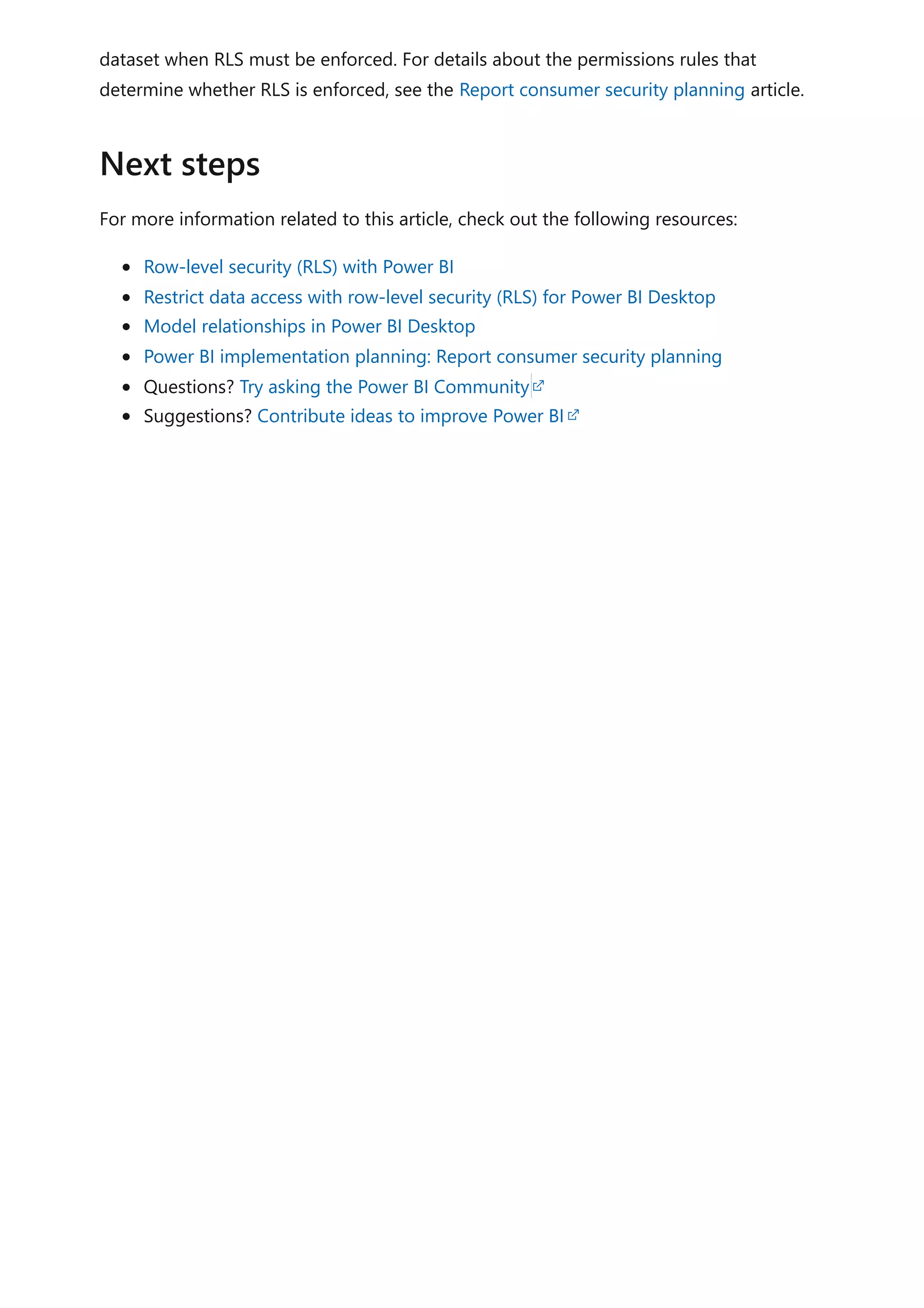 dataset when RLS must be enforced. For details about the permissions rules that
determine whether RLS is enforced, see the Report consumer security planning article.
For more information related to this article, check out the following resources:
Row-level security (RLS) with Power BI
Restrict data access with row-level security (RLS) for Power BI Desktop
Model relationships in Power BI Desktop
Power BI implementation planning: Report consumer security planning
Questions? Try asking the Power BI Community
Suggestions? Contribute ideas to improve Power BI
Next steps
 
