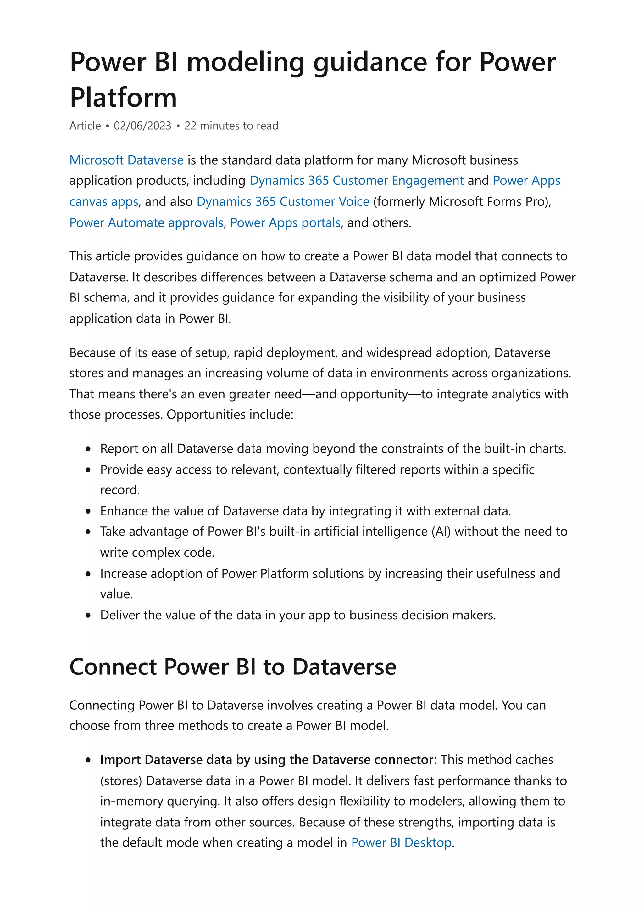 Power BI modeling guidance for Power
Platform
Article • 02/06/2023 • 22 minutes to read
Microsoft Dataverse is the standard data platform for many Microsoft business
application products, including Dynamics 365 Customer Engagement and Power Apps
canvas apps, and also Dynamics 365 Customer Voice (formerly Microsoft Forms Pro),
Power Automate approvals, Power Apps portals, and others.
This article provides guidance on how to create a Power BI data model that connects to
Dataverse. It describes differences between a Dataverse schema and an optimized Power
BI schema, and it provides guidance for expanding the visibility of your business
application data in Power BI.
Because of its ease of setup, rapid deployment, and widespread adoption, Dataverse
stores and manages an increasing volume of data in environments across organizations.
That means there's an even greater need—and opportunity—to integrate analytics with
those processes. Opportunities include:
Report on all Dataverse data moving beyond the constraints of the built-in charts.
Provide easy access to relevant, contextually filtered reports within a specific
record.
Enhance the value of Dataverse data by integrating it with external data.
Take advantage of Power BI's built-in artificial intelligence (AI) without the need to
write complex code.
Increase adoption of Power Platform solutions by increasing their usefulness and
value.
Deliver the value of the data in your app to business decision makers.
Connecting Power BI to Dataverse involves creating a Power BI data model. You can
choose from three methods to create a Power BI model.
Import Dataverse data by using the Dataverse connector: This method caches
(stores) Dataverse data in a Power BI model. It delivers fast performance thanks to
in-memory querying. It also offers design flexibility to modelers, allowing them to
integrate data from other sources. Because of these strengths, importing data is
the default mode when creating a model in Power BI Desktop.
Connect Power BI to Dataverse
 