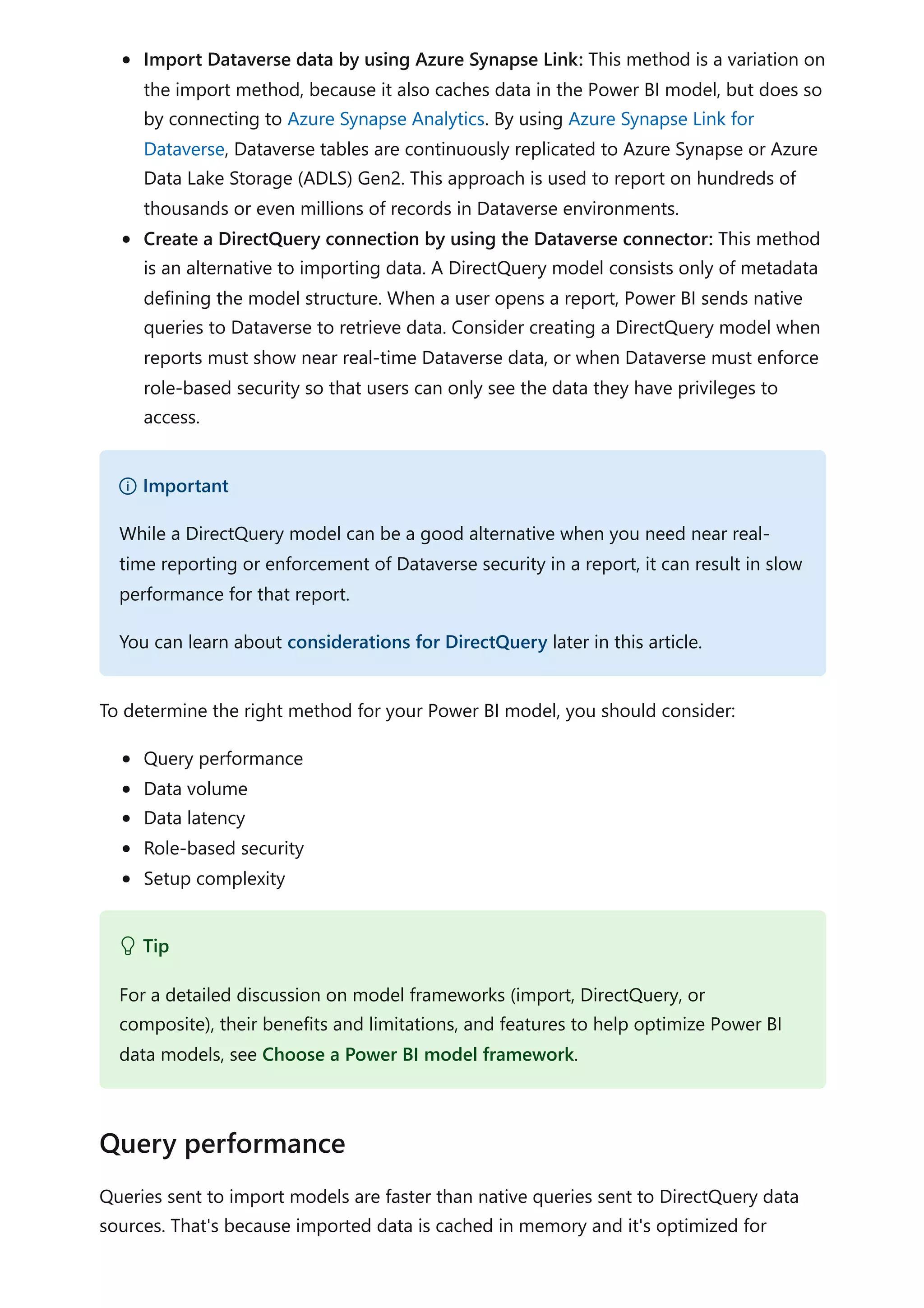 Import Dataverse data by using Azure Synapse Link: This method is a variation on
the import method, because it also caches data in the Power BI model, but does so
by connecting to Azure Synapse Analytics. By using Azure Synapse Link for
Dataverse, Dataverse tables are continuously replicated to Azure Synapse or Azure
Data Lake Storage (ADLS) Gen2. This approach is used to report on hundreds of
thousands or even millions of records in Dataverse environments.
Create a DirectQuery connection by using the Dataverse connector: This method
is an alternative to importing data. A DirectQuery model consists only of metadata
defining the model structure. When a user opens a report, Power BI sends native
queries to Dataverse to retrieve data. Consider creating a DirectQuery model when
reports must show near real-time Dataverse data, or when Dataverse must enforce
role-based security so that users can only see the data they have privileges to
access.
To determine the right method for your Power BI model, you should consider:
Query performance
Data volume
Data latency
Role-based security
Setup complexity
Queries sent to import models are faster than native queries sent to DirectQuery data
sources. That's because imported data is cached in memory and it's optimized for
） Important
While a DirectQuery model can be a good alternative when you need near real-
time reporting or enforcement of Dataverse security in a report, it can result in slow
performance for that report.
You can learn about considerations for DirectQuery later in this article.
 Tip
For a detailed discussion on model frameworks (import, DirectQuery, or
composite), their benefits and limitations, and features to help optimize Power BI
data models, see Choose a Power BI model framework.
Query performance
 