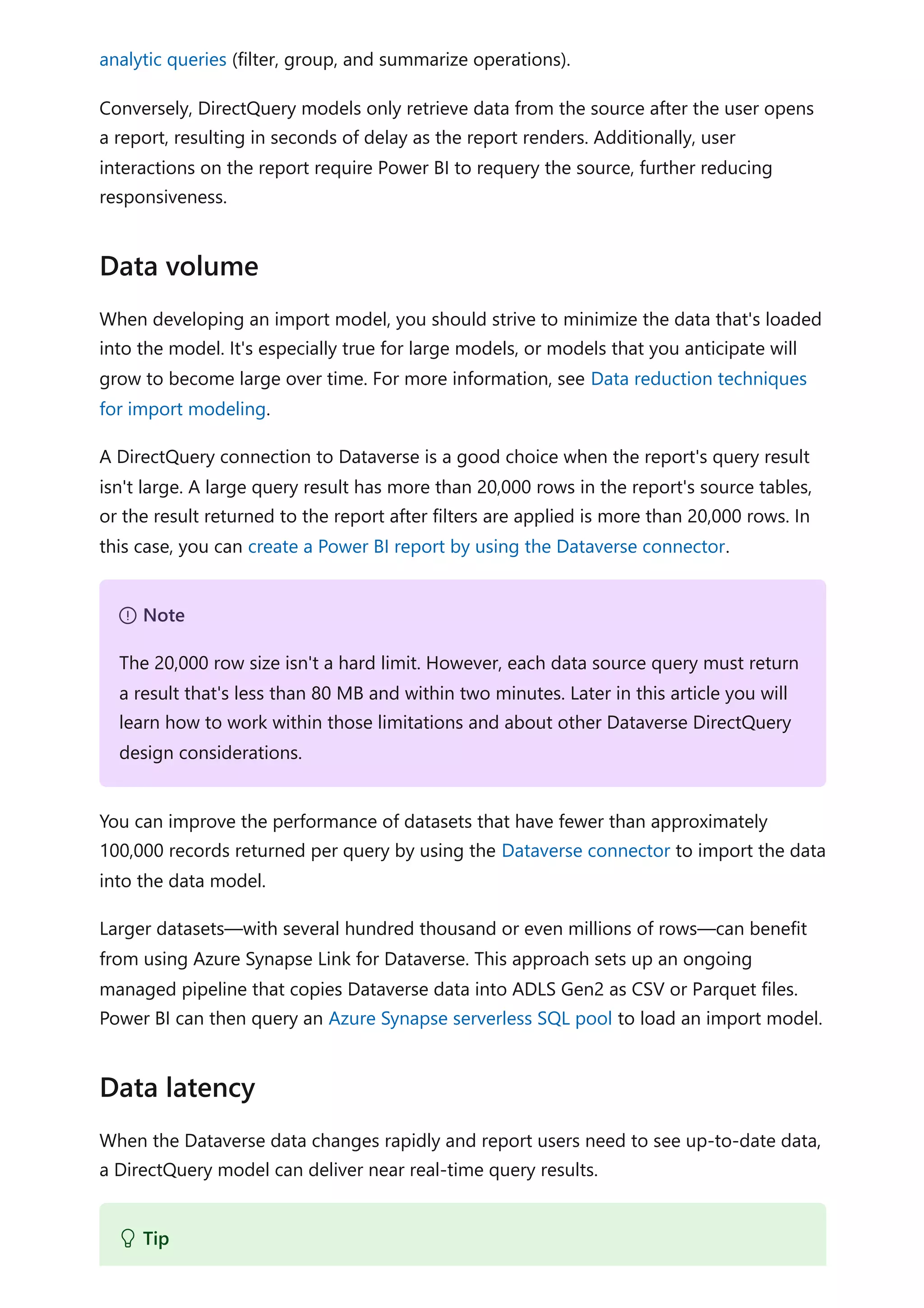 analytic queries (filter, group, and summarize operations).
Conversely, DirectQuery models only retrieve data from the source after the user opens
a report, resulting in seconds of delay as the report renders. Additionally, user
interactions on the report require Power BI to requery the source, further reducing
responsiveness.
When developing an import model, you should strive to minimize the data that's loaded
into the model. It's especially true for large models, or models that you anticipate will
grow to become large over time. For more information, see Data reduction techniques
for import modeling.
A DirectQuery connection to Dataverse is a good choice when the report's query result
isn't large. A large query result has more than 20,000 rows in the report's source tables,
or the result returned to the report after filters are applied is more than 20,000 rows. In
this case, you can create a Power BI report by using the Dataverse connector.
You can improve the performance of datasets that have fewer than approximately
100,000 records returned per query by using the Dataverse connector to import the data
into the data model.
Larger datasets—with several hundred thousand or even millions of rows—can benefit
from using Azure Synapse Link for Dataverse. This approach sets up an ongoing
managed pipeline that copies Dataverse data into ADLS Gen2 as CSV or Parquet files.
Power BI can then query an Azure Synapse serverless SQL pool to load an import model.
When the Dataverse data changes rapidly and report users need to see up-to-date data,
a DirectQuery model can deliver near real-time query results.
Data volume
７ Note
The 20,000 row size isn't a hard limit. However, each data source query must return
a result that's less than 80 MB and within two minutes. Later in this article you will
learn how to work within those limitations and about other Dataverse DirectQuery
design considerations.
Data latency
 Tip
 