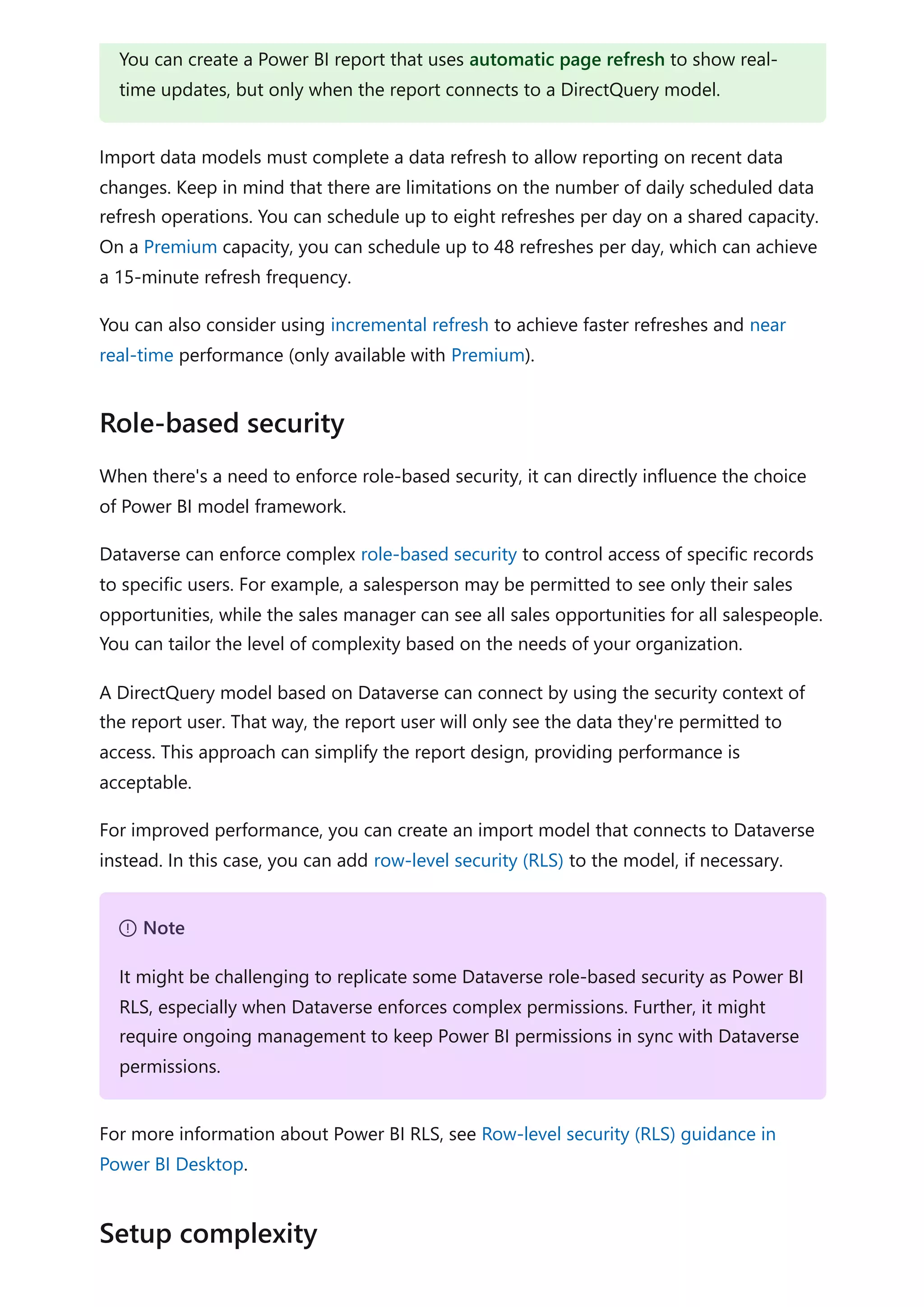Import data models must complete a data refresh to allow reporting on recent data
changes. Keep in mind that there are limitations on the number of daily scheduled data
refresh operations. You can schedule up to eight refreshes per day on a shared capacity.
On a Premium capacity, you can schedule up to 48 refreshes per day, which can achieve
a 15-minute refresh frequency.
You can also consider using incremental refresh to achieve faster refreshes and near
real-time performance (only available with Premium).
When there's a need to enforce role-based security, it can directly influence the choice
of Power BI model framework.
Dataverse can enforce complex role-based security to control access of specific records
to specific users. For example, a salesperson may be permitted to see only their sales
opportunities, while the sales manager can see all sales opportunities for all salespeople.
You can tailor the level of complexity based on the needs of your organization.
A DirectQuery model based on Dataverse can connect by using the security context of
the report user. That way, the report user will only see the data they're permitted to
access. This approach can simplify the report design, providing performance is
acceptable.
For improved performance, you can create an import model that connects to Dataverse
instead. In this case, you can add row-level security (RLS) to the model, if necessary.
For more information about Power BI RLS, see Row-level security (RLS) guidance in
Power BI Desktop.
You can create a Power BI report that uses automatic page refresh to show real-
time updates, but only when the report connects to a DirectQuery model.
Role-based security
７ Note
It might be challenging to replicate some Dataverse role-based security as Power BI
RLS, especially when Dataverse enforces complex permissions. Further, it might
require ongoing management to keep Power BI permissions in sync with Dataverse
permissions.
Setup complexity
 