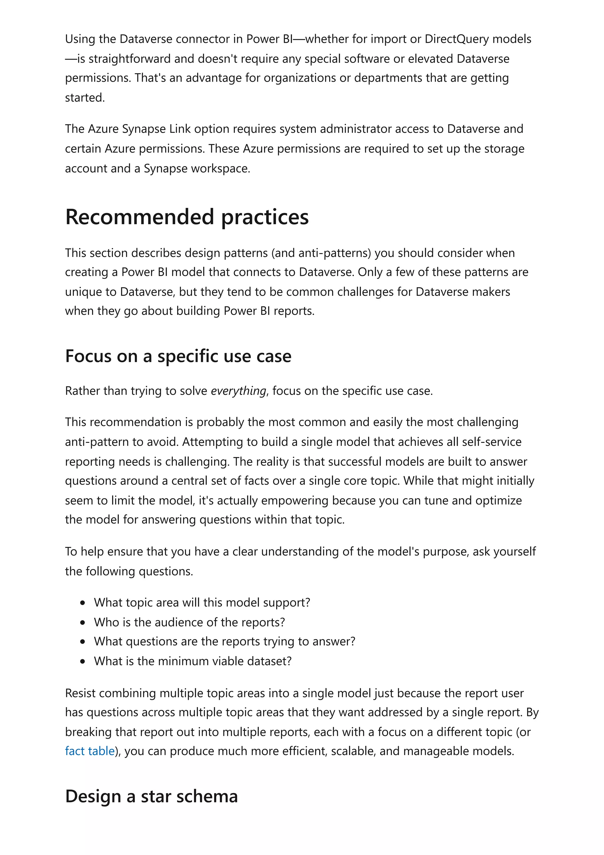 Using the Dataverse connector in Power BI—whether for import or DirectQuery models
—is straightforward and doesn't require any special software or elevated Dataverse
permissions. That's an advantage for organizations or departments that are getting
started.
The Azure Synapse Link option requires system administrator access to Dataverse and
certain Azure permissions. These Azure permissions are required to set up the storage
account and a Synapse workspace.
This section describes design patterns (and anti-patterns) you should consider when
creating a Power BI model that connects to Dataverse. Only a few of these patterns are
unique to Dataverse, but they tend to be common challenges for Dataverse makers
when they go about building Power BI reports.
Rather than trying to solve everything, focus on the specific use case.
This recommendation is probably the most common and easily the most challenging
anti-pattern to avoid. Attempting to build a single model that achieves all self-service
reporting needs is challenging. The reality is that successful models are built to answer
questions around a central set of facts over a single core topic. While that might initially
seem to limit the model, it's actually empowering because you can tune and optimize
the model for answering questions within that topic.
To help ensure that you have a clear understanding of the model's purpose, ask yourself
the following questions.
What topic area will this model support?
Who is the audience of the reports?
What questions are the reports trying to answer?
What is the minimum viable dataset?
Resist combining multiple topic areas into a single model just because the report user
has questions across multiple topic areas that they want addressed by a single report. By
breaking that report out into multiple reports, each with a focus on a different topic (or
fact table), you can produce much more efficient, scalable, and manageable models.
Recommended practices
Focus on a specific use case
Design a star schema
 