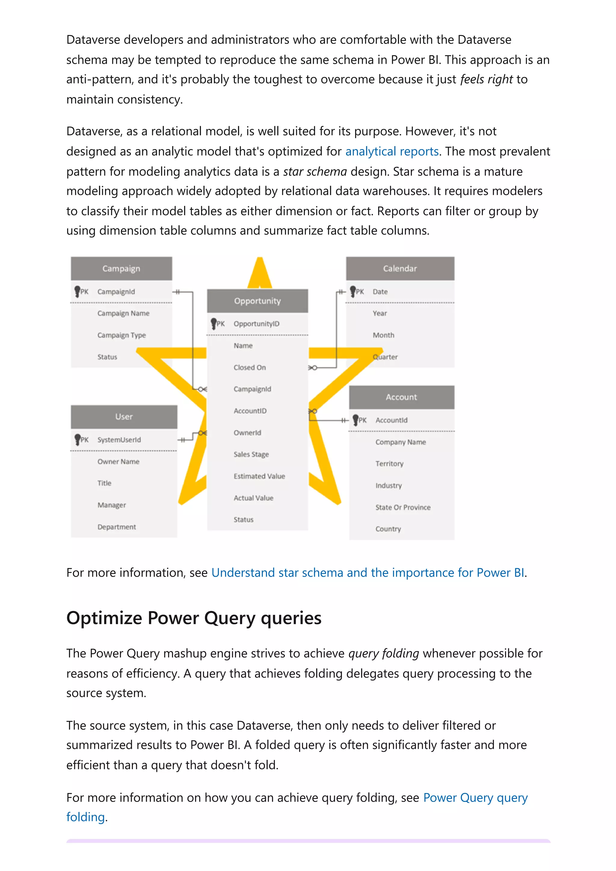 Dataverse developers and administrators who are comfortable with the Dataverse
schema may be tempted to reproduce the same schema in Power BI. This approach is an
anti-pattern, and it's probably the toughest to overcome because it just feels right to
maintain consistency.
Dataverse, as a relational model, is well suited for its purpose. However, it's not
designed as an analytic model that's optimized for analytical reports. The most prevalent
pattern for modeling analytics data is a star schema design. Star schema is a mature
modeling approach widely adopted by relational data warehouses. It requires modelers
to classify their model tables as either dimension or fact. Reports can filter or group by
using dimension table columns and summarize fact table columns.
For more information, see Understand star schema and the importance for Power BI.
The Power Query mashup engine strives to achieve query folding whenever possible for
reasons of efficiency. A query that achieves folding delegates query processing to the
source system.
The source system, in this case Dataverse, then only needs to deliver filtered or
summarized results to Power BI. A folded query is often significantly faster and more
efficient than a query that doesn't fold.
For more information on how you can achieve query folding, see Power Query query
folding.
Optimize Power Query queries
 