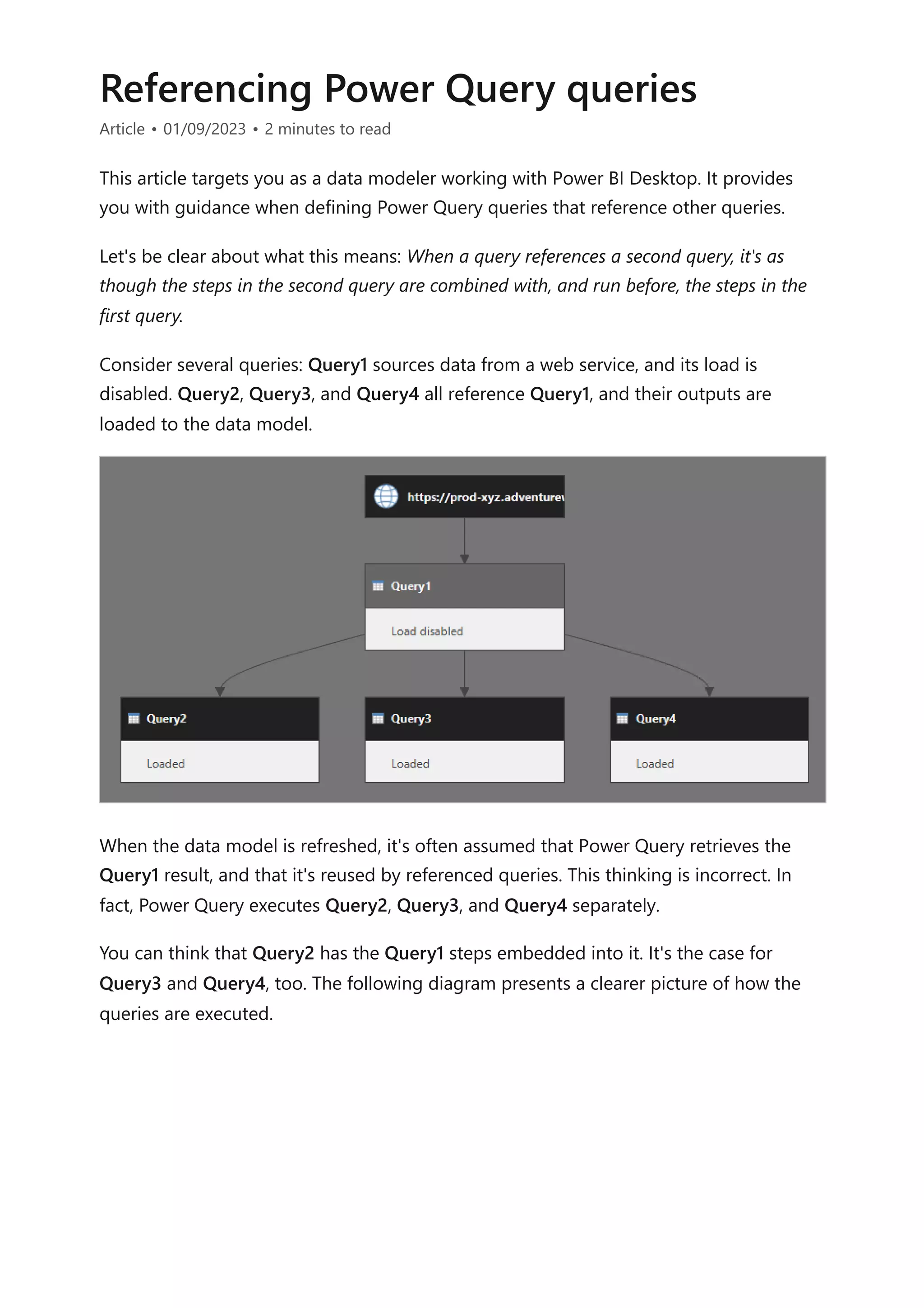 Referencing Power Query queries
Article • 01/09/2023 • 2 minutes to read
This article targets you as a data modeler working with Power BI Desktop. It provides
you with guidance when defining Power Query queries that reference other queries.
Let's be clear about what this means: When a query references a second query, it's as
though the steps in the second query are combined with, and run before, the steps in the
first query.
Consider several queries: Query1 sources data from a web service, and its load is
disabled. Query2, Query3, and Query4 all reference Query1, and their outputs are
loaded to the data model.
When the data model is refreshed, it's often assumed that Power Query retrieves the
Query1 result, and that it's reused by referenced queries. This thinking is incorrect. In
fact, Power Query executes Query2, Query3, and Query4 separately.
You can think that Query2 has the Query1 steps embedded into it. It's the case for
Query3 and Query4, too. The following diagram presents a clearer picture of how the
queries are executed.
 