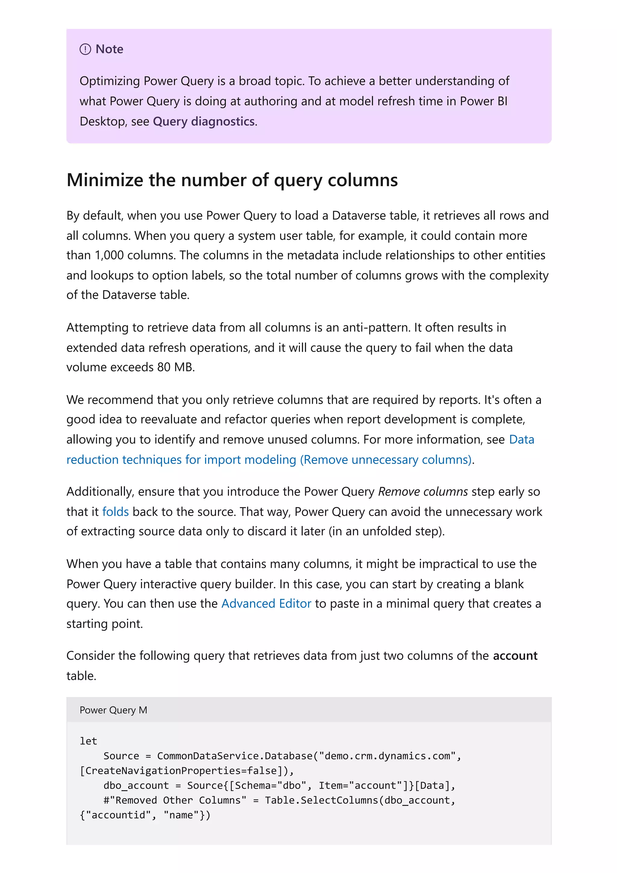 By default, when you use Power Query to load a Dataverse table, it retrieves all rows and
all columns. When you query a system user table, for example, it could contain more
than 1,000 columns. The columns in the metadata include relationships to other entities
and lookups to option labels, so the total number of columns grows with the complexity
of the Dataverse table.
Attempting to retrieve data from all columns is an anti-pattern. It often results in
extended data refresh operations, and it will cause the query to fail when the data
volume exceeds 80 MB.
We recommend that you only retrieve columns that are required by reports. It's often a
good idea to reevaluate and refactor queries when report development is complete,
allowing you to identify and remove unused columns. For more information, see Data
reduction techniques for import modeling (Remove unnecessary columns).
Additionally, ensure that you introduce the Power Query Remove columns step early so
that it folds back to the source. That way, Power Query can avoid the unnecessary work
of extracting source data only to discard it later (in an unfolded step).
When you have a table that contains many columns, it might be impractical to use the
Power Query interactive query builder. In this case, you can start by creating a blank
query. You can then use the Advanced Editor to paste in a minimal query that creates a
starting point.
Consider the following query that retrieves data from just two columns of the account
table.
Power Query M
７ Note
Optimizing Power Query is a broad topic. To achieve a better understanding of
what Power Query is doing at authoring and at model refresh time in Power BI
Desktop, see Query diagnostics.
Minimize the number of query columns
let
Source = CommonDataService.Database("demo.crm.dynamics.com",
[CreateNavigationProperties=false]),
dbo_account = Source{[Schema="dbo", Item="account"]}[Data],
#"Removed Other Columns" = Table.SelectColumns(dbo_account,
{"accountid", "name"})
 