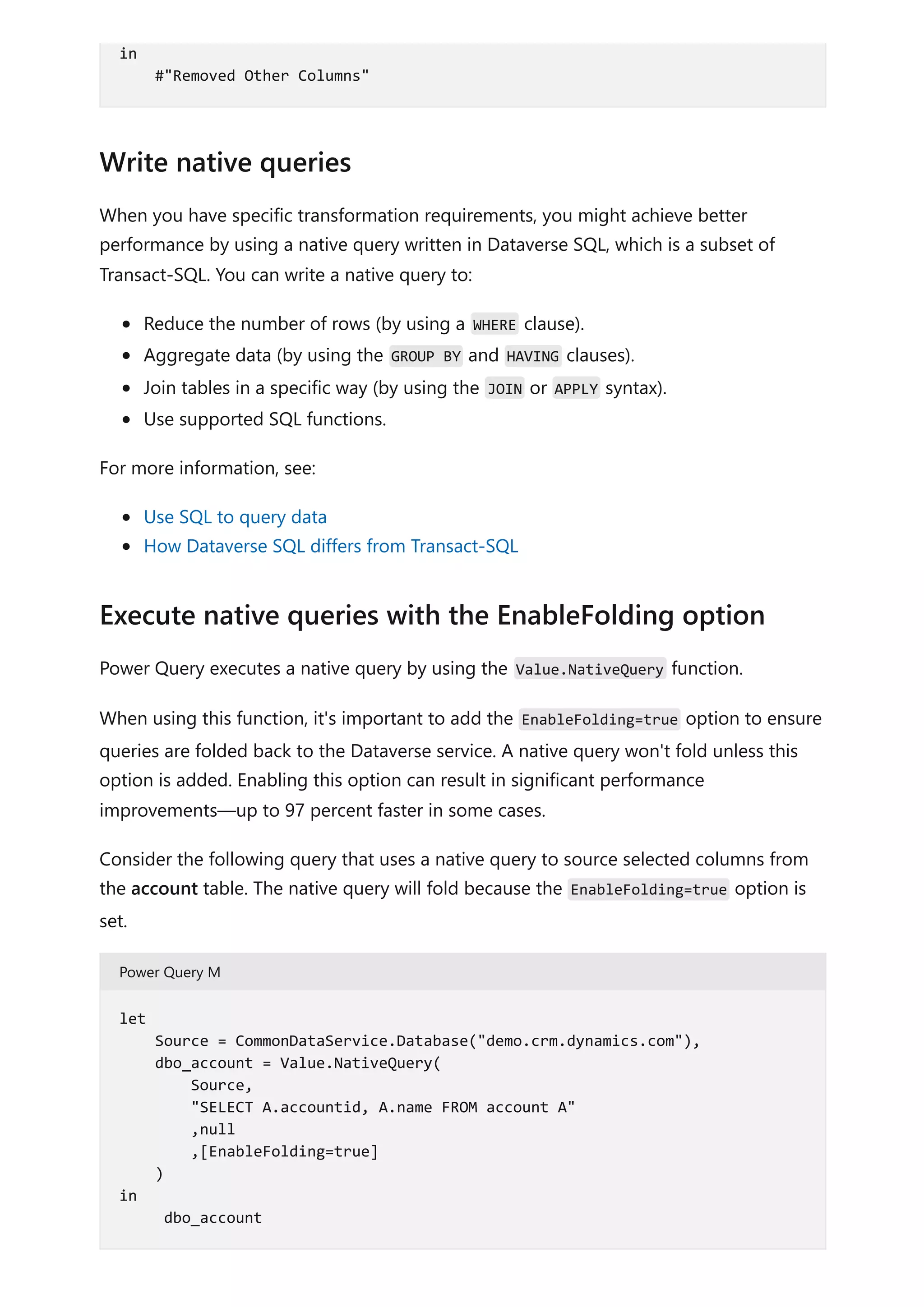 When you have specific transformation requirements, you might achieve better
performance by using a native query written in Dataverse SQL, which is a subset of
Transact-SQL. You can write a native query to:
Reduce the number of rows (by using a WHERE clause).
Aggregate data (by using the GROUP BY and HAVING clauses).
Join tables in a specific way (by using the JOIN or APPLY syntax).
Use supported SQL functions.
For more information, see:
Use SQL to query data
How Dataverse SQL differs from Transact-SQL
Power Query executes a native query by using the Value.NativeQuery function.
When using this function, it's important to add the EnableFolding=true option to ensure
queries are folded back to the Dataverse service. A native query won't fold unless this
option is added. Enabling this option can result in significant performance
improvements—up to 97 percent faster in some cases.
Consider the following query that uses a native query to source selected columns from
the account table. The native query will fold because the EnableFolding=true option is
set.
Power Query M
in
#"Removed Other Columns"
Write native queries
Execute native queries with the EnableFolding option
let
Source = CommonDataService.Database("demo.crm.dynamics.com"),
dbo_account = Value.NativeQuery(
Source,
"SELECT A.accountid, A.name FROM account A"
,null
,[EnableFolding=true]
)
in
dbo_account
 