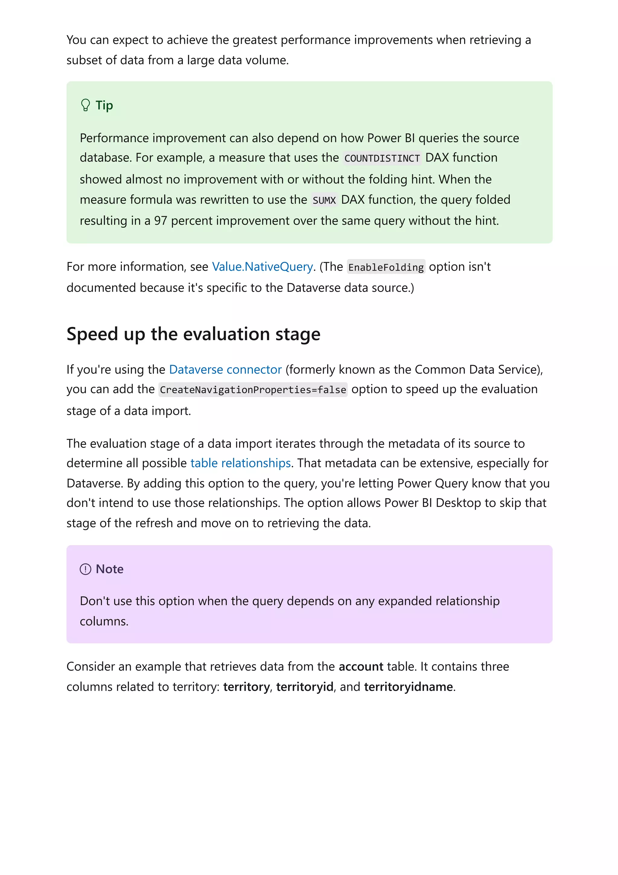 You can expect to achieve the greatest performance improvements when retrieving a
subset of data from a large data volume.
For more information, see Value.NativeQuery. (The EnableFolding option isn't
documented because it's specific to the Dataverse data source.)
If you're using the Dataverse connector (formerly known as the Common Data Service),
you can add the CreateNavigationProperties=false option to speed up the evaluation
stage of a data import.
The evaluation stage of a data import iterates through the metadata of its source to
determine all possible table relationships. That metadata can be extensive, especially for
Dataverse. By adding this option to the query, you're letting Power Query know that you
don't intend to use those relationships. The option allows Power BI Desktop to skip that
stage of the refresh and move on to retrieving the data.
Consider an example that retrieves data from the account table. It contains three
columns related to territory: territory, territoryid, and territoryidname.
 Tip
Performance improvement can also depend on how Power BI queries the source
database. For example, a measure that uses the COUNTDISTINCT DAX function
showed almost no improvement with or without the folding hint. When the
measure formula was rewritten to use the SUMX DAX function, the query folded
resulting in a 97 percent improvement over the same query without the hint.
Speed up the evaluation stage
７ Note
Don't use this option when the query depends on any expanded relationship
columns.
 