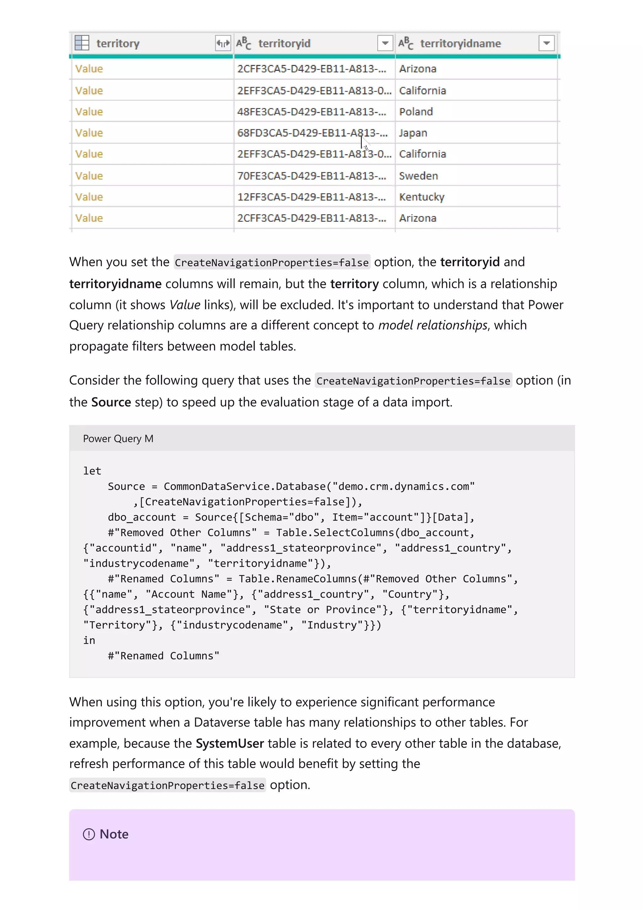 When you set the CreateNavigationProperties=false option, the territoryid and
territoryidname columns will remain, but the territory column, which is a relationship
column (it shows Value links), will be excluded. It's important to understand that Power
Query relationship columns are a different concept to model relationships, which
propagate filters between model tables.
Consider the following query that uses the CreateNavigationProperties=false option (in
the Source step) to speed up the evaluation stage of a data import.
Power Query M
When using this option, you're likely to experience significant performance
improvement when a Dataverse table has many relationships to other tables. For
example, because the SystemUser table is related to every other table in the database,
refresh performance of this table would benefit by setting the
CreateNavigationProperties=false option.
let
Source = CommonDataService.Database("demo.crm.dynamics.com"
,[CreateNavigationProperties=false]),
dbo_account = Source{[Schema="dbo", Item="account"]}[Data],
#"Removed Other Columns" = Table.SelectColumns(dbo_account,
{"accountid", "name", "address1_stateorprovince", "address1_country",
"industrycodename", "territoryidname"}),
#"Renamed Columns" = Table.RenameColumns(#"Removed Other Columns",
{{"name", "Account Name"}, {"address1_country", "Country"},
{"address1_stateorprovince", "State or Province"}, {"territoryidname",
"Territory"}, {"industrycodename", "Industry"}})
in
#"Renamed Columns"
７ Note
 