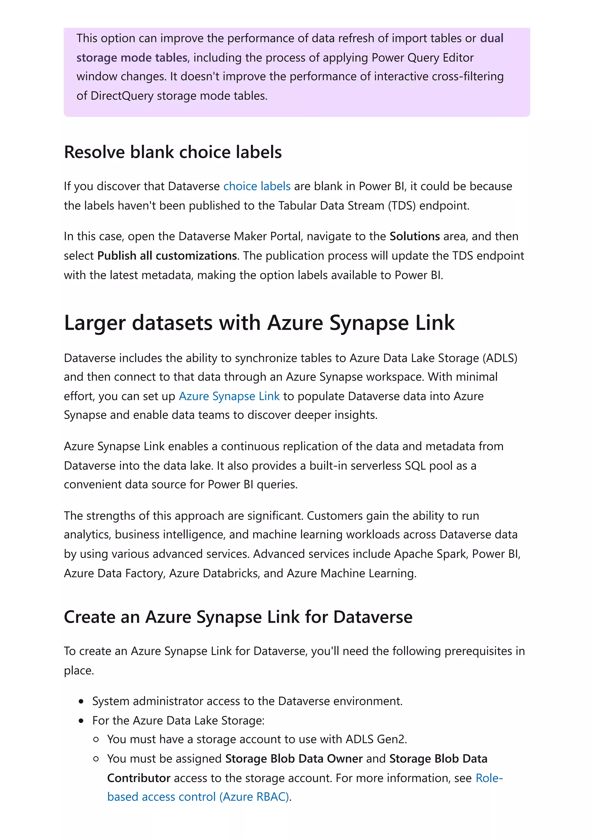 If you discover that Dataverse choice labels are blank in Power BI, it could be because
the labels haven't been published to the Tabular Data Stream (TDS) endpoint.
In this case, open the Dataverse Maker Portal, navigate to the Solutions area, and then
select Publish all customizations. The publication process will update the TDS endpoint
with the latest metadata, making the option labels available to Power BI.
Dataverse includes the ability to synchronize tables to Azure Data Lake Storage (ADLS)
and then connect to that data through an Azure Synapse workspace. With minimal
effort, you can set up Azure Synapse Link to populate Dataverse data into Azure
Synapse and enable data teams to discover deeper insights.
Azure Synapse Link enables a continuous replication of the data and metadata from
Dataverse into the data lake. It also provides a built-in serverless SQL pool as a
convenient data source for Power BI queries.
The strengths of this approach are significant. Customers gain the ability to run
analytics, business intelligence, and machine learning workloads across Dataverse data
by using various advanced services. Advanced services include Apache Spark, Power BI,
Azure Data Factory, Azure Databricks, and Azure Machine Learning.
To create an Azure Synapse Link for Dataverse, you'll need the following prerequisites in
place.
System administrator access to the Dataverse environment.
For the Azure Data Lake Storage:
You must have a storage account to use with ADLS Gen2.
You must be assigned Storage Blob Data Owner and Storage Blob Data
Contributor access to the storage account. For more information, see Role-
based access control (Azure RBAC).
This option can improve the performance of data refresh of import tables or dual
storage mode tables, including the process of applying Power Query Editor
window changes. It doesn't improve the performance of interactive cross-filtering
of DirectQuery storage mode tables.
Resolve blank choice labels
Larger datasets with Azure Synapse Link
Create an Azure Synapse Link for Dataverse
 