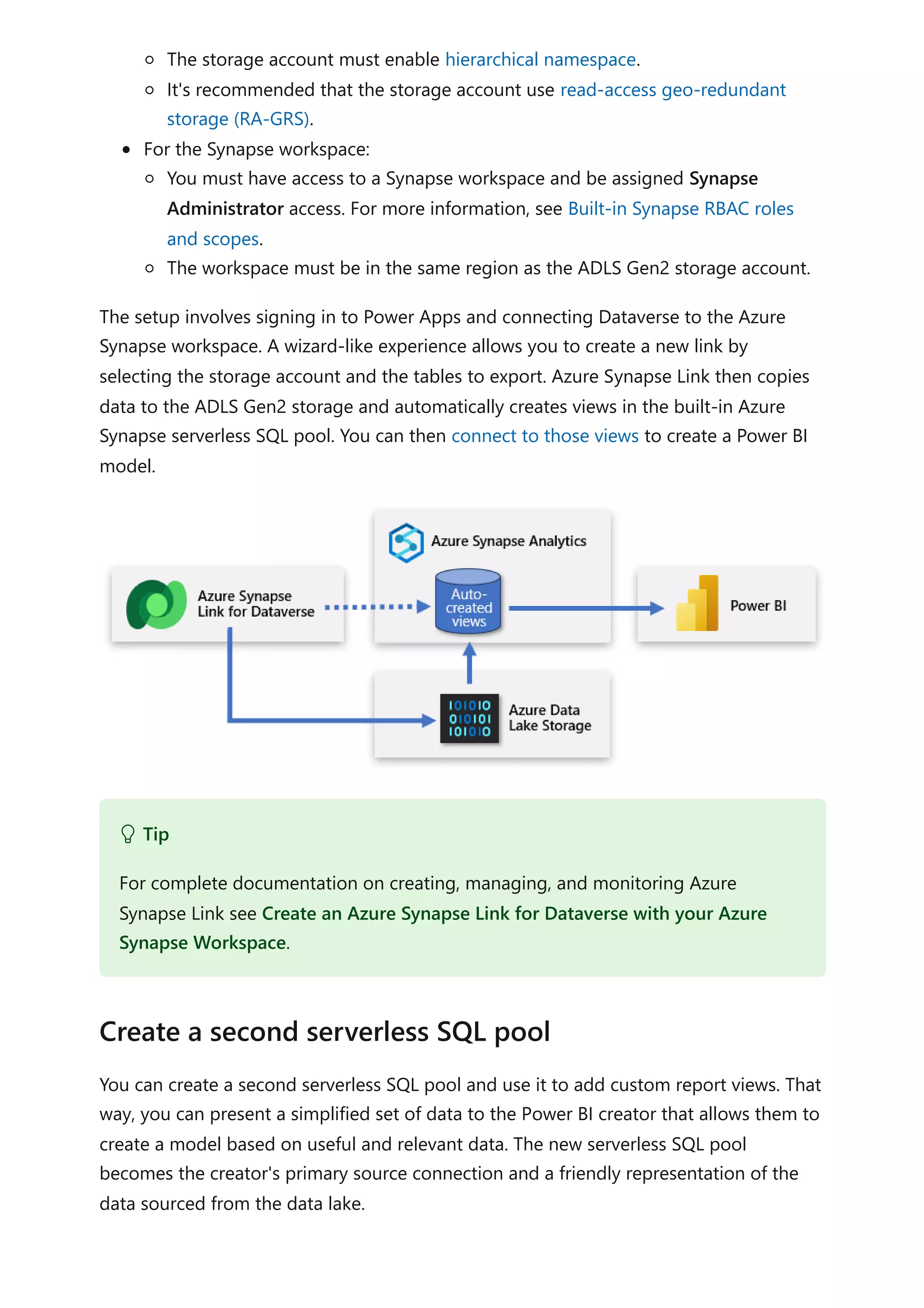 The storage account must enable hierarchical namespace.
It's recommended that the storage account use read-access geo-redundant
storage (RA-GRS).
For the Synapse workspace:
You must have access to a Synapse workspace and be assigned Synapse
Administrator access. For more information, see Built-in Synapse RBAC roles
and scopes.
The workspace must be in the same region as the ADLS Gen2 storage account.
The setup involves signing in to Power Apps and connecting Dataverse to the Azure
Synapse workspace. A wizard-like experience allows you to create a new link by
selecting the storage account and the tables to export. Azure Synapse Link then copies
data to the ADLS Gen2 storage and automatically creates views in the built-in Azure
Synapse serverless SQL pool. You can then connect to those views to create a Power BI
model.
You can create a second serverless SQL pool and use it to add custom report views. That
way, you can present a simplified set of data to the Power BI creator that allows them to
create a model based on useful and relevant data. The new serverless SQL pool
becomes the creator's primary source connection and a friendly representation of the
data sourced from the data lake.
 Tip
For complete documentation on creating, managing, and monitoring Azure
Synapse Link see Create an Azure Synapse Link for Dataverse with your Azure
Synapse Workspace.
Create a second serverless SQL pool
 