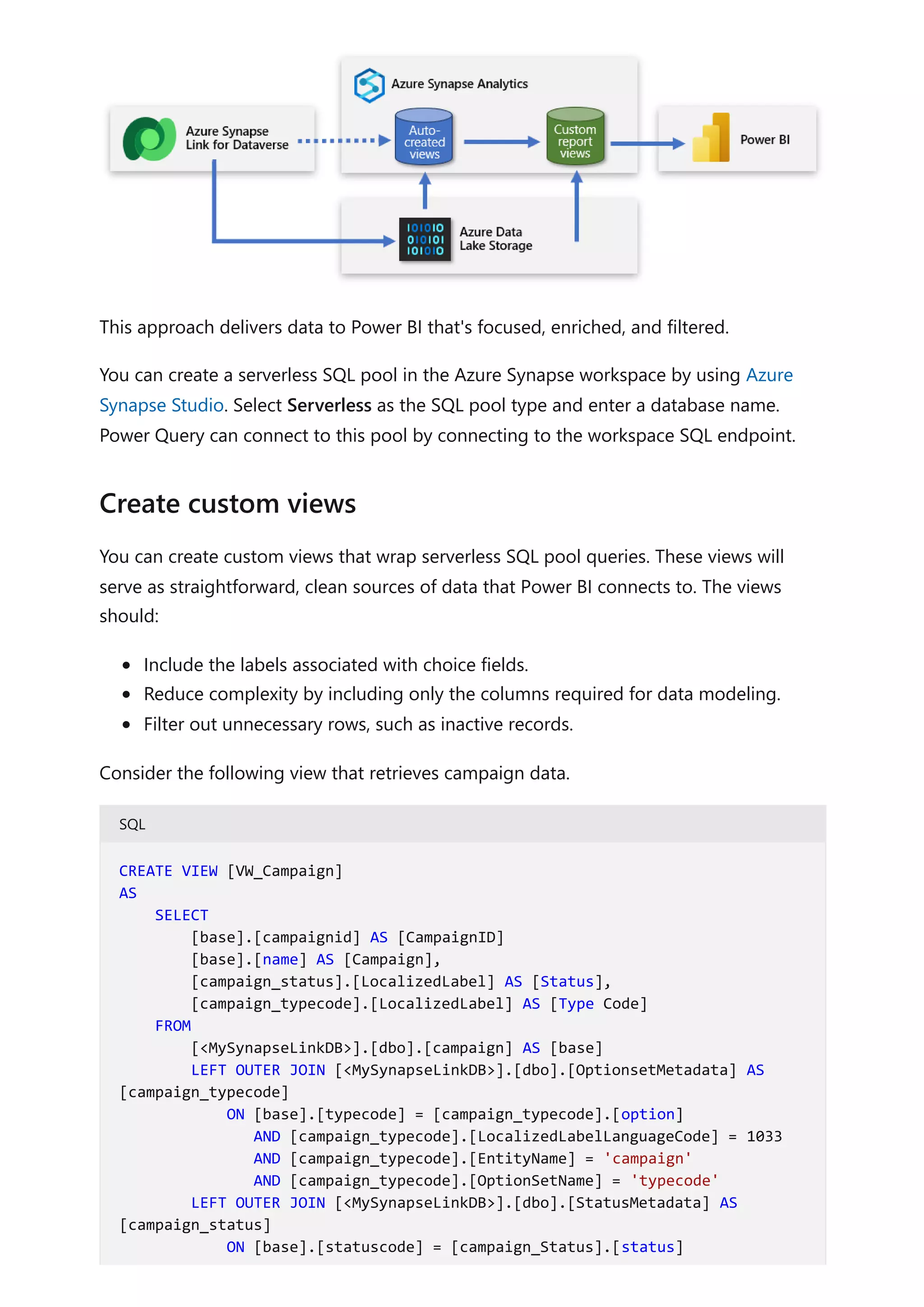 This approach delivers data to Power BI that's focused, enriched, and filtered.
You can create a serverless SQL pool in the Azure Synapse workspace by using Azure
Synapse Studio. Select Serverless as the SQL pool type and enter a database name.
Power Query can connect to this pool by connecting to the workspace SQL endpoint.
You can create custom views that wrap serverless SQL pool queries. These views will
serve as straightforward, clean sources of data that Power BI connects to. The views
should:
Include the labels associated with choice fields.
Reduce complexity by including only the columns required for data modeling.
Filter out unnecessary rows, such as inactive records.
Consider the following view that retrieves campaign data.
SQL
Create custom views
CREATE VIEW [VW_Campaign]
AS
SELECT
[base].[campaignid] AS [CampaignID]
[base].[name] AS [Campaign],
[campaign_status].[LocalizedLabel] AS [Status],
[campaign_typecode].[LocalizedLabel] AS [Type Code]
FROM
[<MySynapseLinkDB>].[dbo].[campaign] AS [base]
LEFT OUTER JOIN [<MySynapseLinkDB>].[dbo].[OptionsetMetadata] AS
[campaign_typecode]
ON [base].[typecode] = [campaign_typecode].[option]
AND [campaign_typecode].[LocalizedLabelLanguageCode] = 1033
AND [campaign_typecode].[EntityName] = 'campaign'
AND [campaign_typecode].[OptionSetName] = 'typecode'
LEFT OUTER JOIN [<MySynapseLinkDB>].[dbo].[StatusMetadata] AS
[campaign_status]
ON [base].[statuscode] = [campaign_Status].[status]
 
