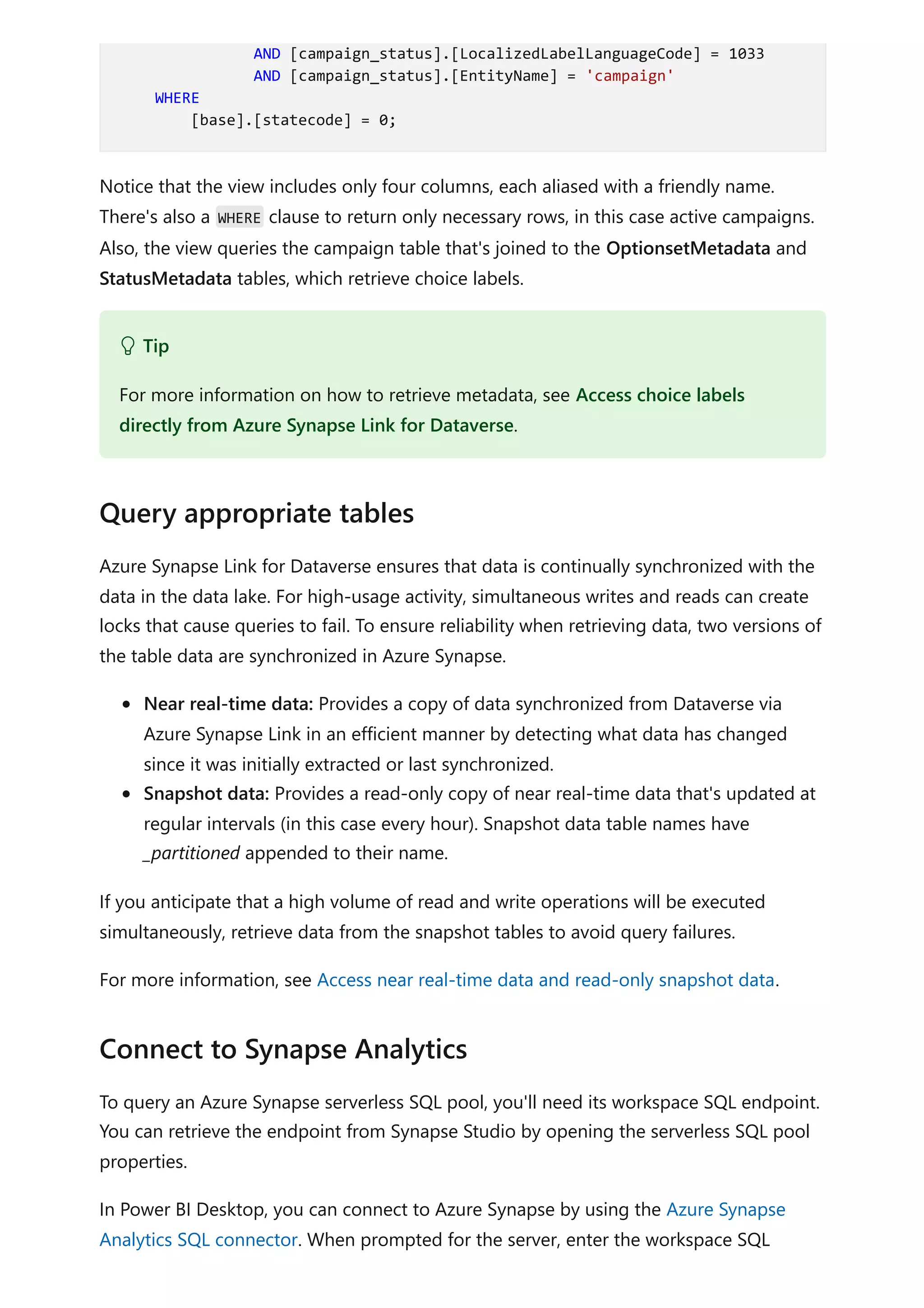 Notice that the view includes only four columns, each aliased with a friendly name.
There's also a WHERE clause to return only necessary rows, in this case active campaigns.
Also, the view queries the campaign table that's joined to the OptionsetMetadata and
StatusMetadata tables, which retrieve choice labels.
Azure Synapse Link for Dataverse ensures that data is continually synchronized with the
data in the data lake. For high-usage activity, simultaneous writes and reads can create
locks that cause queries to fail. To ensure reliability when retrieving data, two versions of
the table data are synchronized in Azure Synapse.
Near real-time data: Provides a copy of data synchronized from Dataverse via
Azure Synapse Link in an efficient manner by detecting what data has changed
since it was initially extracted or last synchronized.
Snapshot data: Provides a read-only copy of near real-time data that's updated at
regular intervals (in this case every hour). Snapshot data table names have
_partitioned appended to their name.
If you anticipate that a high volume of read and write operations will be executed
simultaneously, retrieve data from the snapshot tables to avoid query failures.
For more information, see Access near real-time data and read-only snapshot data.
To query an Azure Synapse serverless SQL pool, you'll need its workspace SQL endpoint.
You can retrieve the endpoint from Synapse Studio by opening the serverless SQL pool
properties.
In Power BI Desktop, you can connect to Azure Synapse by using the Azure Synapse
Analytics SQL connector. When prompted for the server, enter the workspace SQL
AND [campaign_status].[LocalizedLabelLanguageCode] = 1033
AND [campaign_status].[EntityName] = 'campaign'
WHERE
[base].[statecode] = 0;
 Tip
For more information on how to retrieve metadata, see Access choice labels
directly from Azure Synapse Link for Dataverse.
Query appropriate tables
Connect to Synapse Analytics
 
