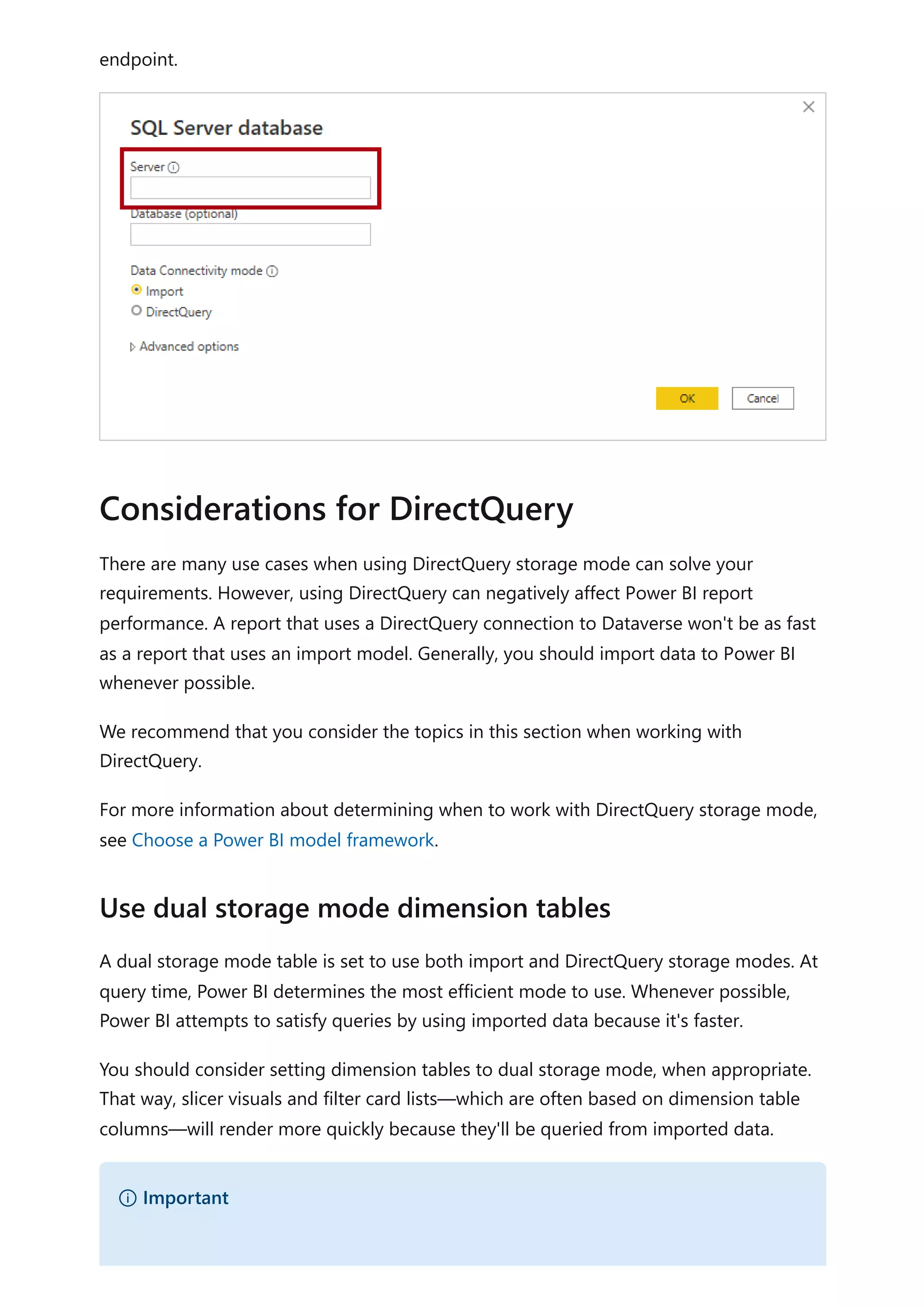 endpoint.
There are many use cases when using DirectQuery storage mode can solve your
requirements. However, using DirectQuery can negatively affect Power BI report
performance. A report that uses a DirectQuery connection to Dataverse won't be as fast
as a report that uses an import model. Generally, you should import data to Power BI
whenever possible.
We recommend that you consider the topics in this section when working with
DirectQuery.
For more information about determining when to work with DirectQuery storage mode,
see Choose a Power BI model framework.
A dual storage mode table is set to use both import and DirectQuery storage modes. At
query time, Power BI determines the most efficient mode to use. Whenever possible,
Power BI attempts to satisfy queries by using imported data because it's faster.
You should consider setting dimension tables to dual storage mode, when appropriate.
That way, slicer visuals and filter card lists—which are often based on dimension table
columns—will render more quickly because they'll be queried from imported data.
Considerations for DirectQuery
Use dual storage mode dimension tables
） Important
 