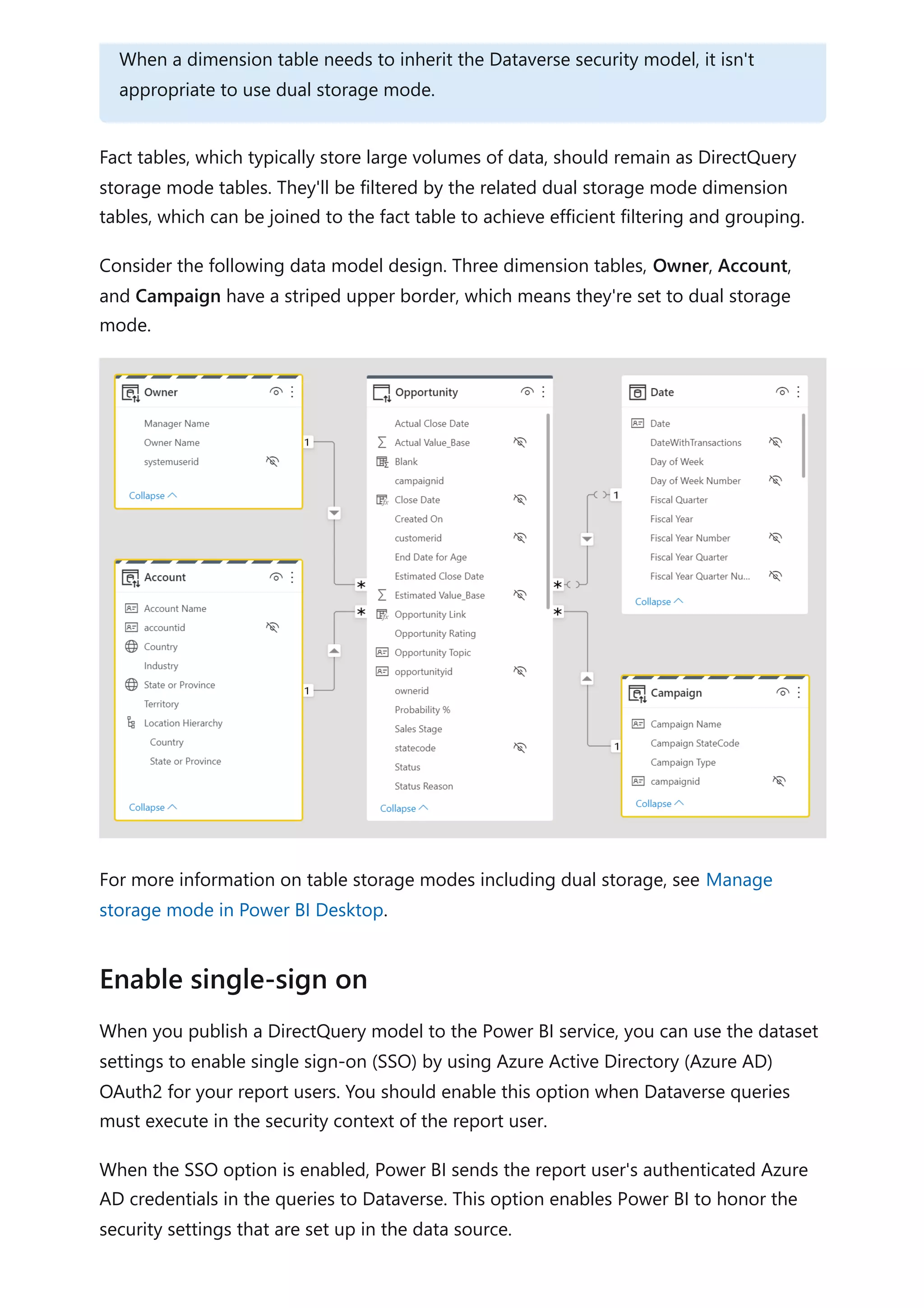 Fact tables, which typically store large volumes of data, should remain as DirectQuery
storage mode tables. They'll be filtered by the related dual storage mode dimension
tables, which can be joined to the fact table to achieve efficient filtering and grouping.
Consider the following data model design. Three dimension tables, Owner, Account,
and Campaign have a striped upper border, which means they're set to dual storage
mode.
For more information on table storage modes including dual storage, see Manage
storage mode in Power BI Desktop.
When you publish a DirectQuery model to the Power BI service, you can use the dataset
settings to enable single sign-on (SSO) by using Azure Active Directory (Azure AD)
OAuth2 for your report users. You should enable this option when Dataverse queries
must execute in the security context of the report user.
When the SSO option is enabled, Power BI sends the report user's authenticated Azure
AD credentials in the queries to Dataverse. This option enables Power BI to honor the
security settings that are set up in the data source.
When a dimension table needs to inherit the Dataverse security model, it isn't
appropriate to use dual storage mode.
Enable single-sign on
 