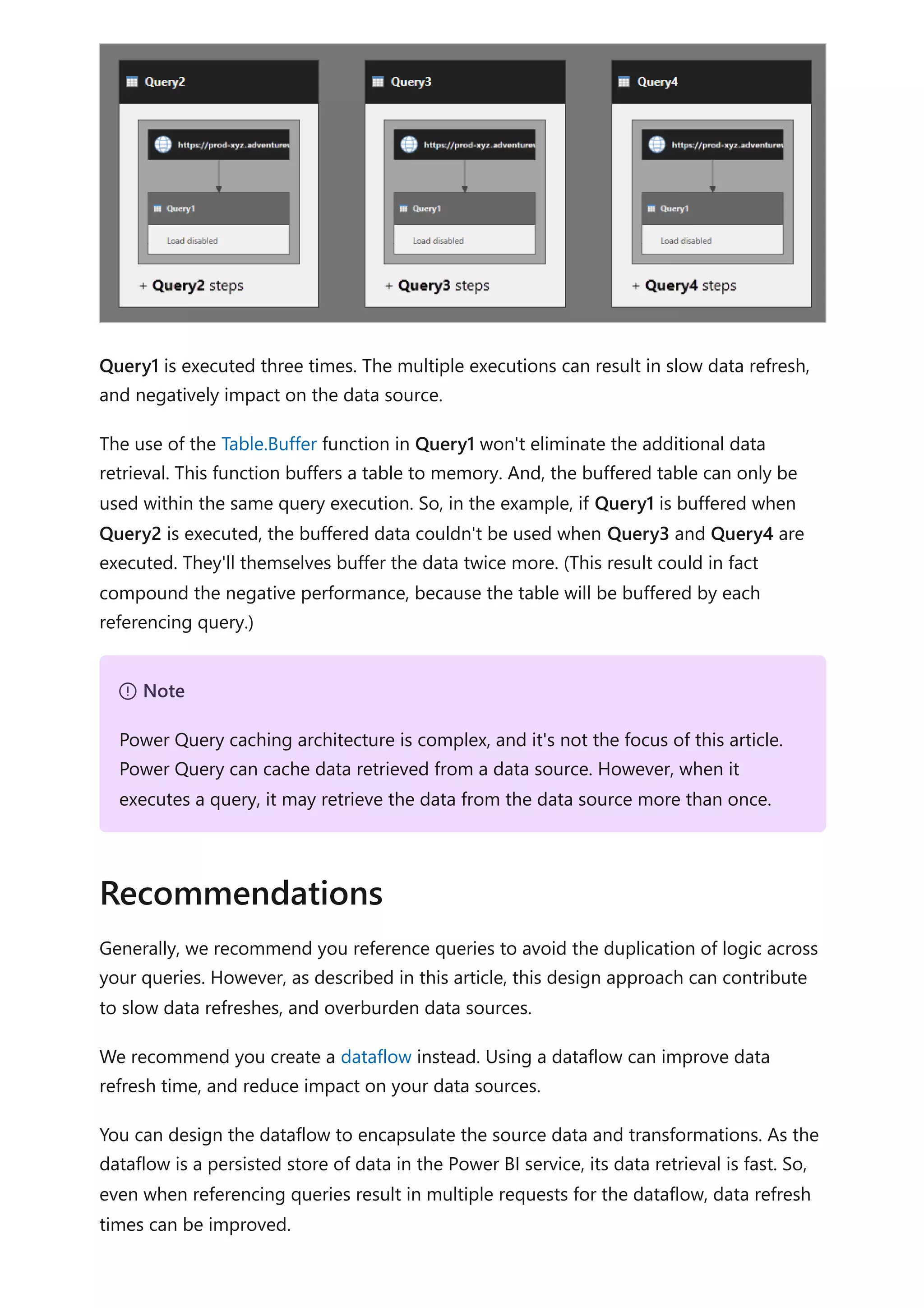Query1 is executed three times. The multiple executions can result in slow data refresh,
and negatively impact on the data source.
The use of the Table.Buffer function in Query1 won't eliminate the additional data
retrieval. This function buffers a table to memory. And, the buffered table can only be
used within the same query execution. So, in the example, if Query1 is buffered when
Query2 is executed, the buffered data couldn't be used when Query3 and Query4 are
executed. They'll themselves buffer the data twice more. (This result could in fact
compound the negative performance, because the table will be buffered by each
referencing query.)
Generally, we recommend you reference queries to avoid the duplication of logic across
your queries. However, as described in this article, this design approach can contribute
to slow data refreshes, and overburden data sources.
We recommend you create a dataflow instead. Using a dataflow can improve data
refresh time, and reduce impact on your data sources.
You can design the dataflow to encapsulate the source data and transformations. As the
dataflow is a persisted store of data in the Power BI service, its data retrieval is fast. So,
even when referencing queries result in multiple requests for the dataflow, data refresh
times can be improved.
７ Note
Power Query caching architecture is complex, and it's not the focus of this article.
Power Query can cache data retrieved from a data source. However, when it
executes a query, it may retrieve the data from the data source more than once.
Recommendations
 