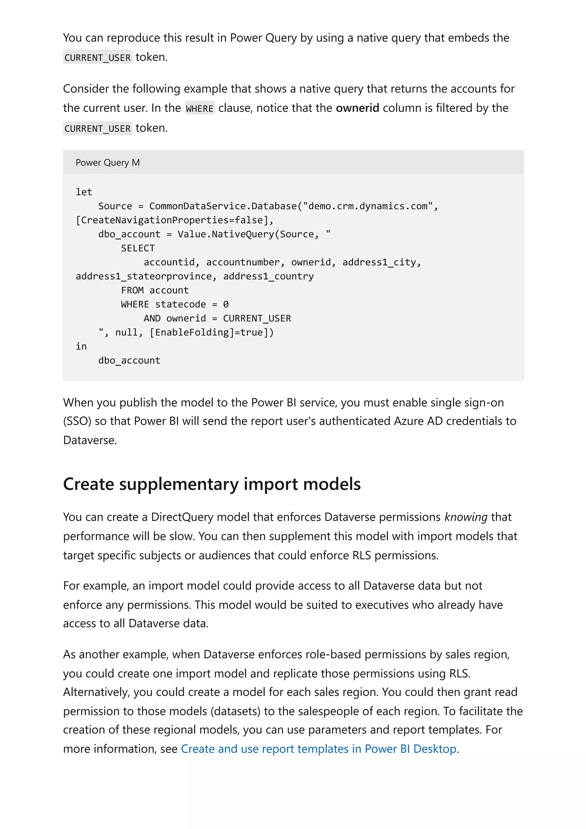 You can reproduce this result in Power Query by using a native query that embeds the
CURRENT_USER token.
Consider the following example that shows a native query that returns the accounts for
the current user. In the WHERE clause, notice that the ownerid column is filtered by the
CURRENT_USER token.
Power Query M
When you publish the model to the Power BI service, you must enable single sign-on
(SSO) so that Power BI will send the report user's authenticated Azure AD credentials to
Dataverse.
You can create a DirectQuery model that enforces Dataverse permissions knowing that
performance will be slow. You can then supplement this model with import models that
target specific subjects or audiences that could enforce RLS permissions.
For example, an import model could provide access to all Dataverse data but not
enforce any permissions. This model would be suited to executives who already have
access to all Dataverse data.
As another example, when Dataverse enforces role-based permissions by sales region,
you could create one import model and replicate those permissions using RLS.
Alternatively, you could create a model for each sales region. You could then grant read
permission to those models (datasets) to the salespeople of each region. To facilitate the
creation of these regional models, you can use parameters and report templates. For
more information, see Create and use report templates in Power BI Desktop.
let
Source = CommonDataService.Database("demo.crm.dynamics.com",
[CreateNavigationProperties=false],
dbo_account = Value.NativeQuery(Source, "
SELECT
accountid, accountnumber, ownerid, address1_city,
address1_stateorprovince, address1_country
FROM account
WHERE statecode = 0
AND ownerid = CURRENT_USER
", null, [EnableFolding]=true])
in
dbo_account
Create supplementary import models
 