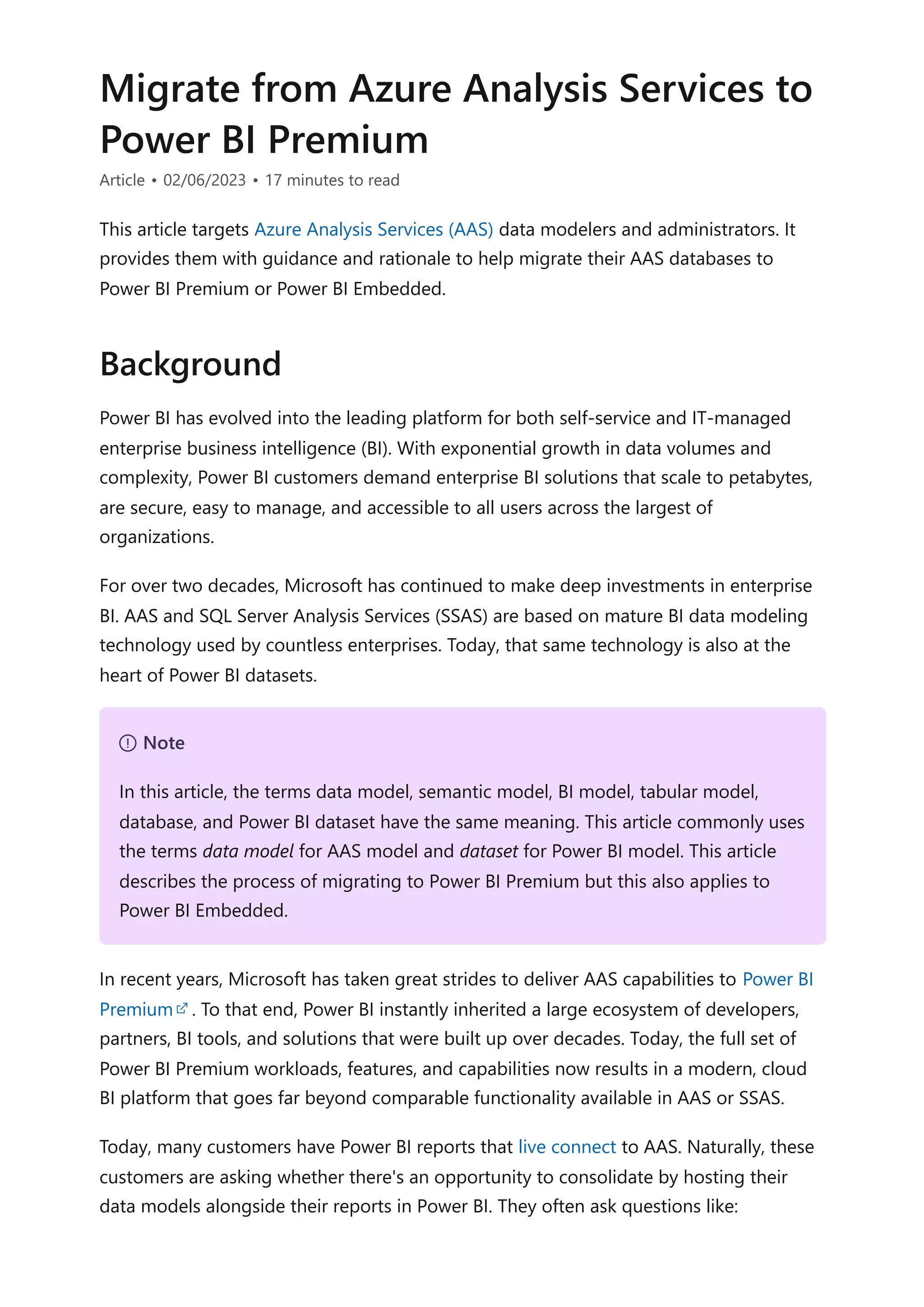 Migrate from Azure Analysis Services to
Power BI Premium
Article • 02/06/2023 • 17 minutes to read
This article targets Azure Analysis Services (AAS) data modelers and administrators. It
provides them with guidance and rationale to help migrate their AAS databases to
Power BI Premium or Power BI Embedded.
Power BI has evolved into the leading platform for both self-service and IT-managed
enterprise business intelligence (BI). With exponential growth in data volumes and
complexity, Power BI customers demand enterprise BI solutions that scale to petabytes,
are secure, easy to manage, and accessible to all users across the largest of
organizations.
For over two decades, Microsoft has continued to make deep investments in enterprise
BI. AAS and SQL Server Analysis Services (SSAS) are based on mature BI data modeling
technology used by countless enterprises. Today, that same technology is also at the
heart of Power BI datasets.
In recent years, Microsoft has taken great strides to deliver AAS capabilities to Power BI
Premium . To that end, Power BI instantly inherited a large ecosystem of developers,
partners, BI tools, and solutions that were built up over decades. Today, the full set of
Power BI Premium workloads, features, and capabilities now results in a modern, cloud
BI platform that goes far beyond comparable functionality available in AAS or SSAS.
Today, many customers have Power BI reports that live connect to AAS. Naturally, these
customers are asking whether there's an opportunity to consolidate by hosting their
data models alongside their reports in Power BI. They often ask questions like:
Background
７ Note
In this article, the terms data model, semantic model, BI model, tabular model,
database, and Power BI dataset have the same meaning. This article commonly uses
the terms data model for AAS model and dataset for Power BI model. This article
describes the process of migrating to Power BI Premium but this also applies to
Power BI Embedded.
 