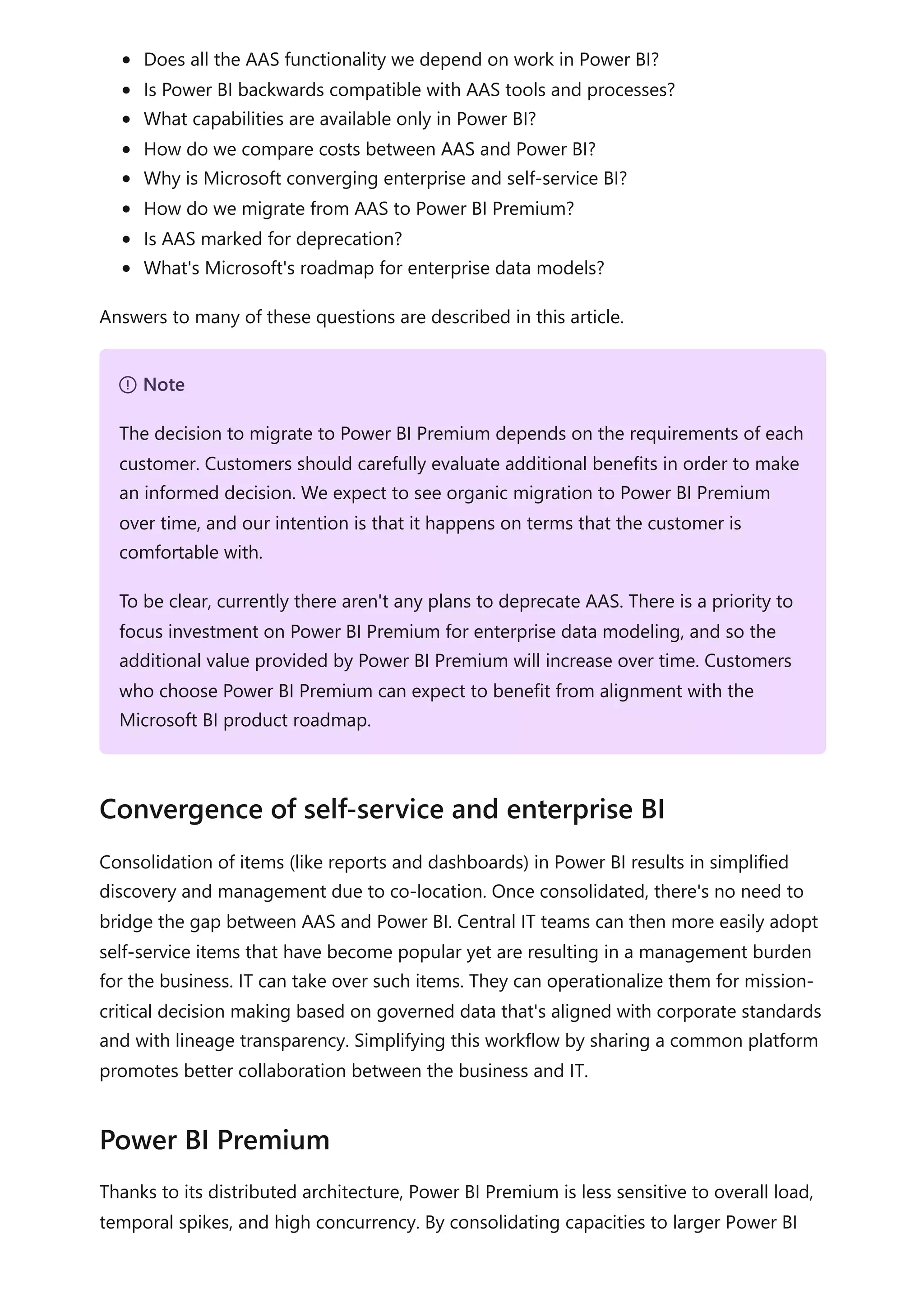 Does all the AAS functionality we depend on work in Power BI?
Is Power BI backwards compatible with AAS tools and processes?
What capabilities are available only in Power BI?
How do we compare costs between AAS and Power BI?
Why is Microsoft converging enterprise and self-service BI?
How do we migrate from AAS to Power BI Premium?
Is AAS marked for deprecation?
What's Microsoft's roadmap for enterprise data models?
Answers to many of these questions are described in this article.
Consolidation of items (like reports and dashboards) in Power BI results in simplified
discovery and management due to co-location. Once consolidated, there's no need to
bridge the gap between AAS and Power BI. Central IT teams can then more easily adopt
self-service items that have become popular yet are resulting in a management burden
for the business. IT can take over such items. They can operationalize them for mission-
critical decision making based on governed data that's aligned with corporate standards
and with lineage transparency. Simplifying this workflow by sharing a common platform
promotes better collaboration between the business and IT.
Thanks to its distributed architecture, Power BI Premium is less sensitive to overall load,
temporal spikes, and high concurrency. By consolidating capacities to larger Power BI
７ Note
The decision to migrate to Power BI Premium depends on the requirements of each
customer. Customers should carefully evaluate additional benefits in order to make
an informed decision. We expect to see organic migration to Power BI Premium
over time, and our intention is that it happens on terms that the customer is
comfortable with.
To be clear, currently there aren't any plans to deprecate AAS. There is a priority to
focus investment on Power BI Premium for enterprise data modeling, and so the
additional value provided by Power BI Premium will increase over time. Customers
who choose Power BI Premium can expect to benefit from alignment with the
Microsoft BI product roadmap.
Convergence of self-service and enterprise BI
Power BI Premium
 