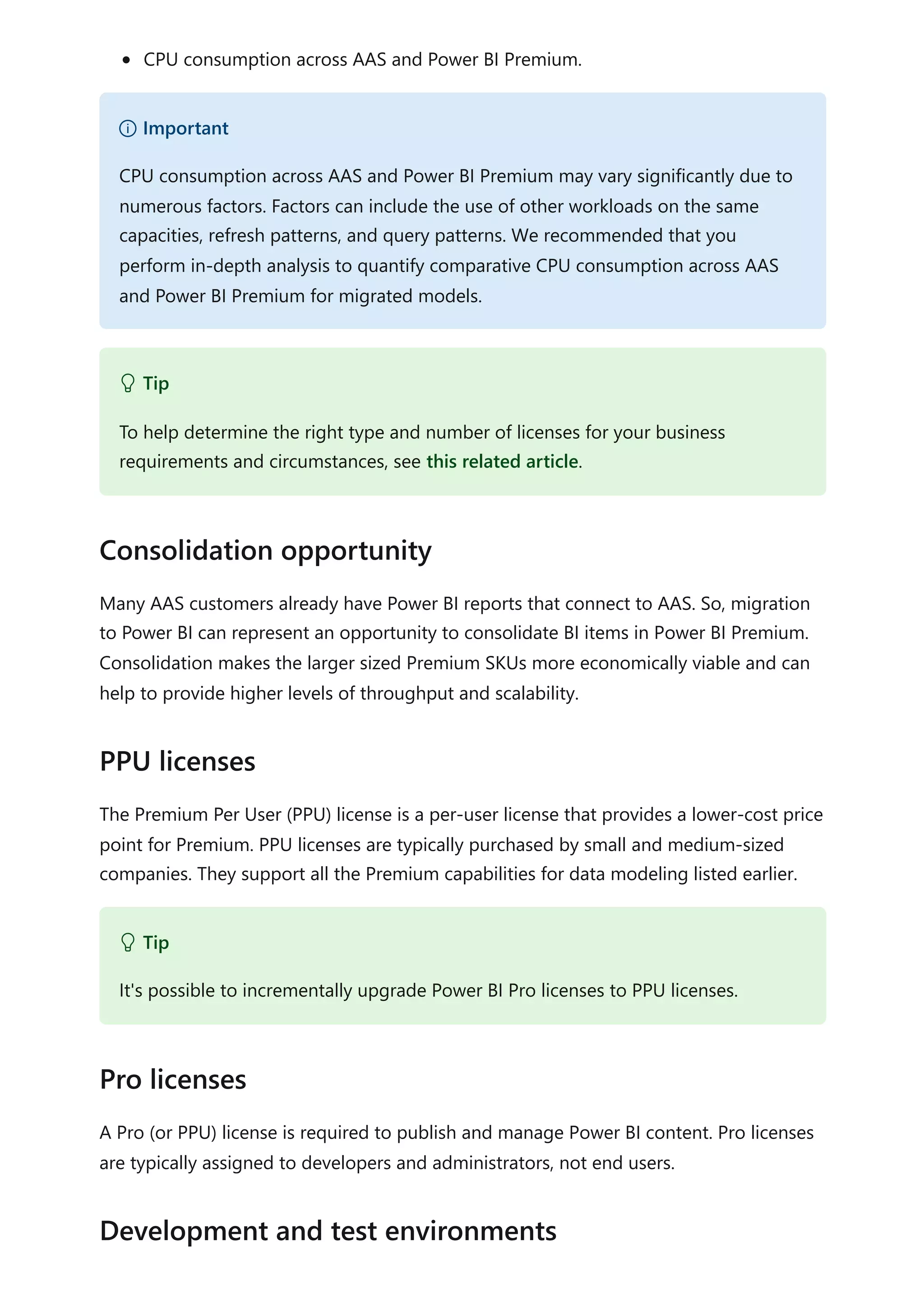 CPU consumption across AAS and Power BI Premium.
Many AAS customers already have Power BI reports that connect to AAS. So, migration
to Power BI can represent an opportunity to consolidate BI items in Power BI Premium.
Consolidation makes the larger sized Premium SKUs more economically viable and can
help to provide higher levels of throughput and scalability.
The Premium Per User (PPU) license is a per-user license that provides a lower-cost price
point for Premium. PPU licenses are typically purchased by small and medium-sized
companies. They support all the Premium capabilities for data modeling listed earlier.
A Pro (or PPU) license is required to publish and manage Power BI content. Pro licenses
are typically assigned to developers and administrators, not end users.
） Important
CPU consumption across AAS and Power BI Premium may vary significantly due to
numerous factors. Factors can include the use of other workloads on the same
capacities, refresh patterns, and query patterns. We recommended that you
perform in-depth analysis to quantify comparative CPU consumption across AAS
and Power BI Premium for migrated models.
 Tip
To help determine the right type and number of licenses for your business
requirements and circumstances, see this related article.
Consolidation opportunity
PPU licenses
 Tip
It's possible to incrementally upgrade Power BI Pro licenses to PPU licenses.
Pro licenses
Development and test environments
 