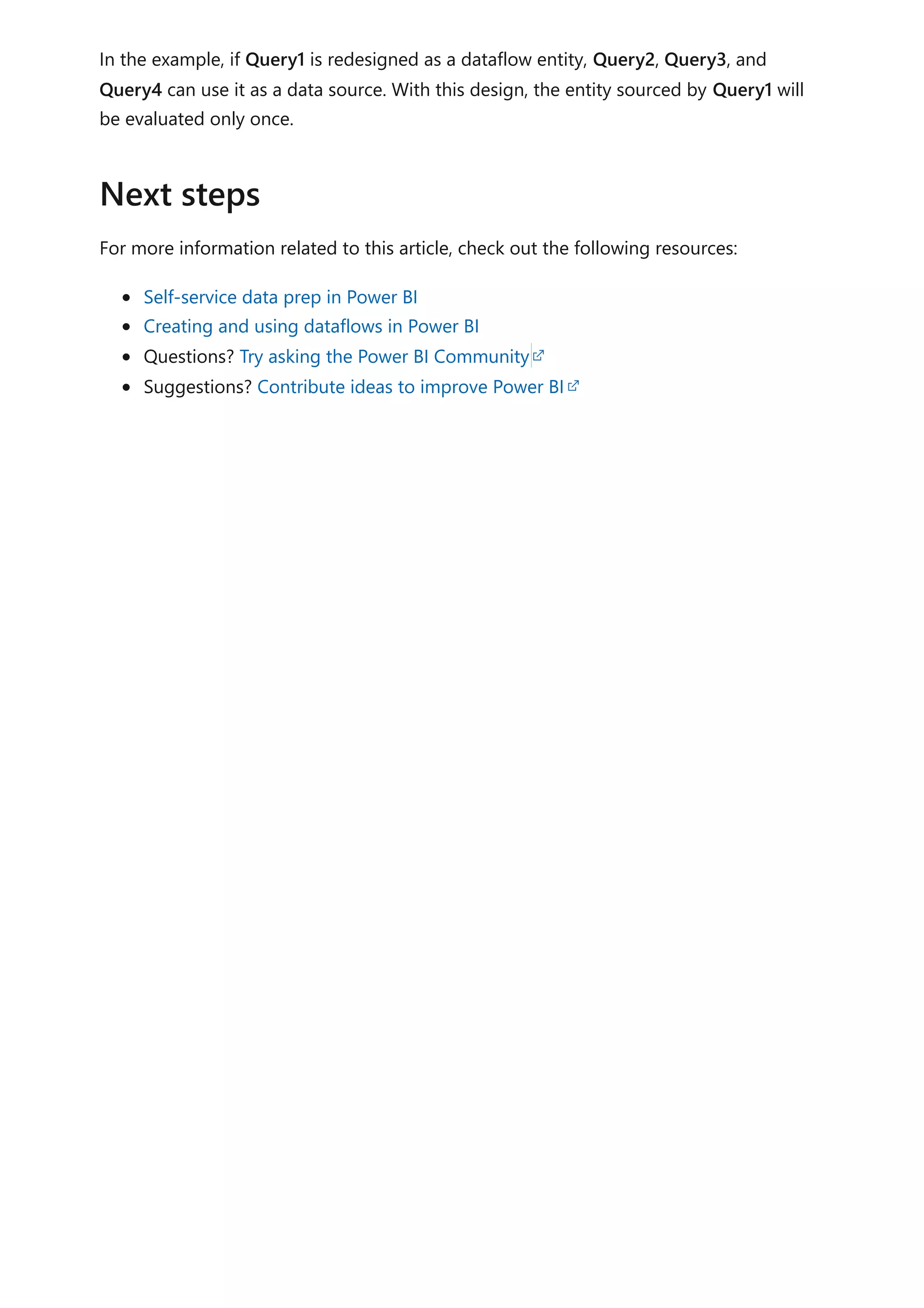 In the example, if Query1 is redesigned as a dataflow entity, Query2, Query3, and
Query4 can use it as a data source. With this design, the entity sourced by Query1 will
be evaluated only once.
For more information related to this article, check out the following resources:
Self-service data prep in Power BI
Creating and using dataflows in Power BI
Questions? Try asking the Power BI Community
Suggestions? Contribute ideas to improve Power BI
Next steps
 