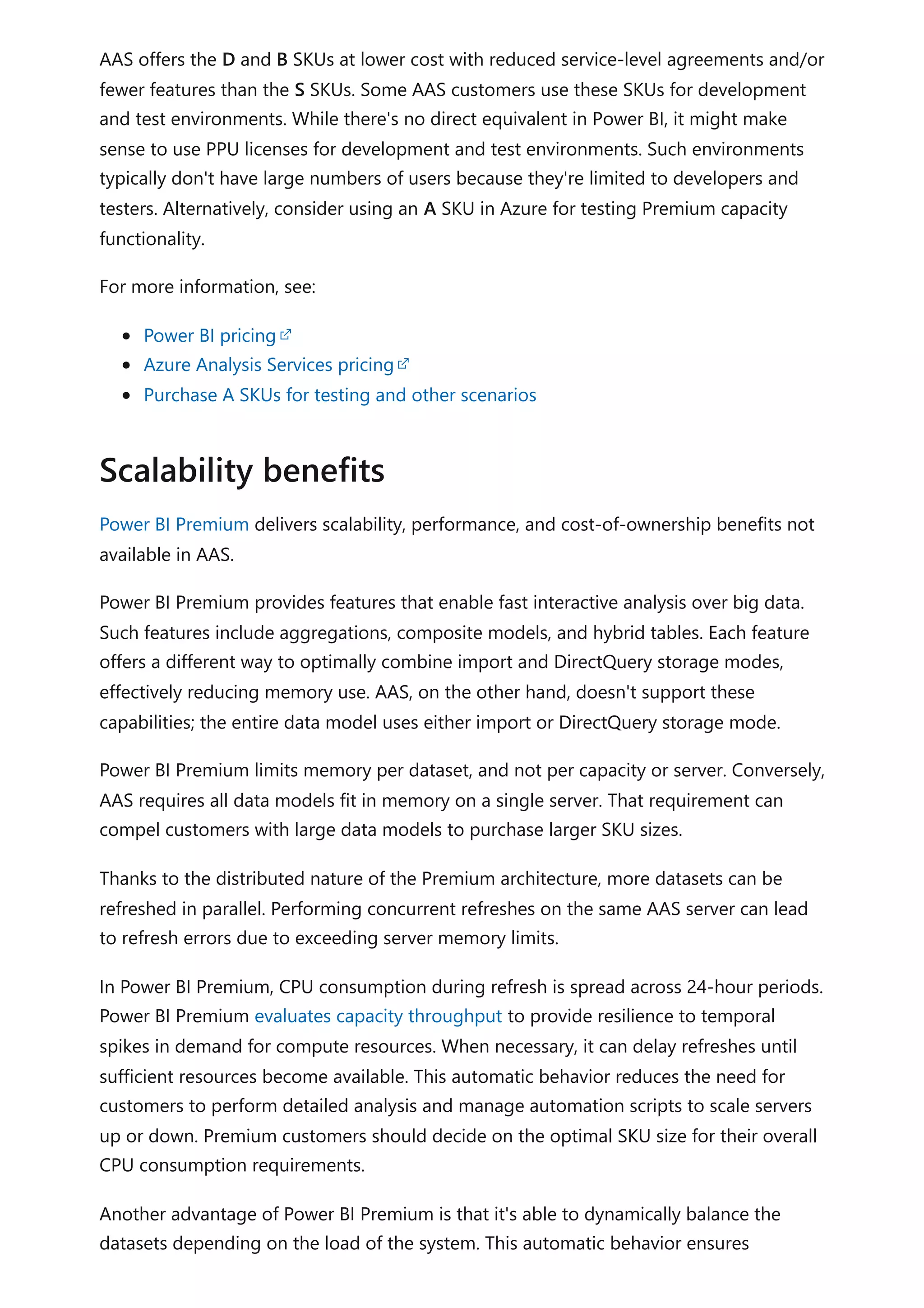 AAS offers the D and B SKUs at lower cost with reduced service-level agreements and/or
fewer features than the S SKUs. Some AAS customers use these SKUs for development
and test environments. While there's no direct equivalent in Power BI, it might make
sense to use PPU licenses for development and test environments. Such environments
typically don't have large numbers of users because they're limited to developers and
testers. Alternatively, consider using an A SKU in Azure for testing Premium capacity
functionality.
For more information, see:
Power BI pricing
Azure Analysis Services pricing
Purchase A SKUs for testing and other scenarios
Power BI Premium delivers scalability, performance, and cost-of-ownership benefits not
available in AAS.
Power BI Premium provides features that enable fast interactive analysis over big data.
Such features include aggregations, composite models, and hybrid tables. Each feature
offers a different way to optimally combine import and DirectQuery storage modes,
effectively reducing memory use. AAS, on the other hand, doesn't support these
capabilities; the entire data model uses either import or DirectQuery storage mode.
Power BI Premium limits memory per dataset, and not per capacity or server. Conversely,
AAS requires all data models fit in memory on a single server. That requirement can
compel customers with large data models to purchase larger SKU sizes.
Thanks to the distributed nature of the Premium architecture, more datasets can be
refreshed in parallel. Performing concurrent refreshes on the same AAS server can lead
to refresh errors due to exceeding server memory limits.
In Power BI Premium, CPU consumption during refresh is spread across 24-hour periods.
Power BI Premium evaluates capacity throughput to provide resilience to temporal
spikes in demand for compute resources. When necessary, it can delay refreshes until
sufficient resources become available. This automatic behavior reduces the need for
customers to perform detailed analysis and manage automation scripts to scale servers
up or down. Premium customers should decide on the optimal SKU size for their overall
CPU consumption requirements.
Another advantage of Power BI Premium is that it's able to dynamically balance the
datasets depending on the load of the system. This automatic behavior ensures
Scalability benefits
 