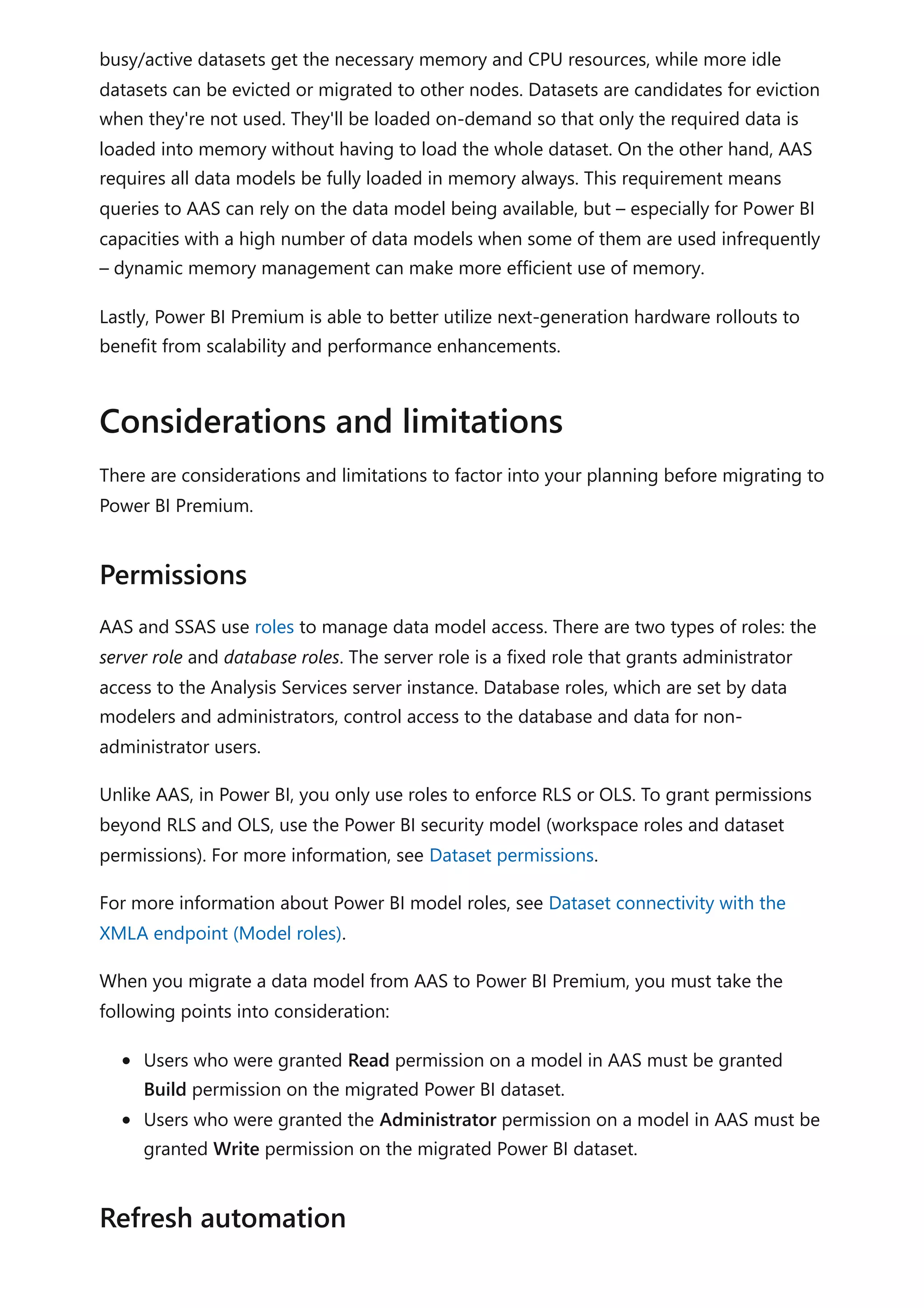 busy/active datasets get the necessary memory and CPU resources, while more idle
datasets can be evicted or migrated to other nodes. Datasets are candidates for eviction
when they're not used. They'll be loaded on-demand so that only the required data is
loaded into memory without having to load the whole dataset. On the other hand, AAS
requires all data models be fully loaded in memory always. This requirement means
queries to AAS can rely on the data model being available, but – especially for Power BI
capacities with a high number of data models when some of them are used infrequently
– dynamic memory management can make more efficient use of memory.
Lastly, Power BI Premium is able to better utilize next-generation hardware rollouts to
benefit from scalability and performance enhancements.
There are considerations and limitations to factor into your planning before migrating to
Power BI Premium.
AAS and SSAS use roles to manage data model access. There are two types of roles: the
server role and database roles. The server role is a fixed role that grants administrator
access to the Analysis Services server instance. Database roles, which are set by data
modelers and administrators, control access to the database and data for non-
administrator users.
Unlike AAS, in Power BI, you only use roles to enforce RLS or OLS. To grant permissions
beyond RLS and OLS, use the Power BI security model (workspace roles and dataset
permissions). For more information, see Dataset permissions.
For more information about Power BI model roles, see Dataset connectivity with the
XMLA endpoint (Model roles).
When you migrate a data model from AAS to Power BI Premium, you must take the
following points into consideration:
Users who were granted Read permission on a model in AAS must be granted
Build permission on the migrated Power BI dataset.
Users who were granted the Administrator permission on a model in AAS must be
granted Write permission on the migrated Power BI dataset.
Considerations and limitations
Permissions
Refresh automation
 