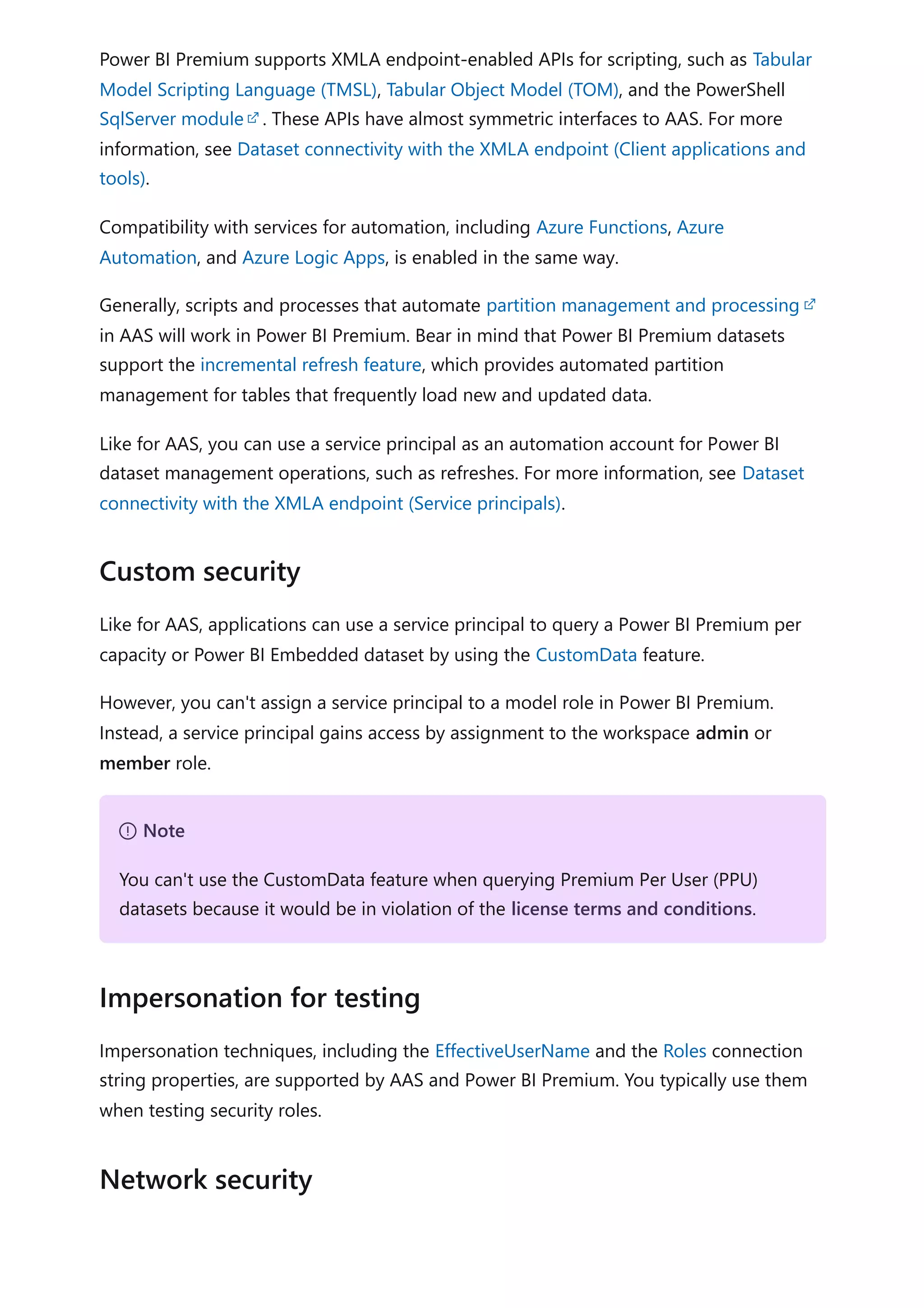 Power BI Premium supports XMLA endpoint-enabled APIs for scripting, such as Tabular
Model Scripting Language (TMSL), Tabular Object Model (TOM), and the PowerShell
SqlServer module . These APIs have almost symmetric interfaces to AAS. For more
information, see Dataset connectivity with the XMLA endpoint (Client applications and
tools).
Compatibility with services for automation, including Azure Functions, Azure
Automation, and Azure Logic Apps, is enabled in the same way.
Generally, scripts and processes that automate partition management and processing
in AAS will work in Power BI Premium. Bear in mind that Power BI Premium datasets
support the incremental refresh feature, which provides automated partition
management for tables that frequently load new and updated data.
Like for AAS, you can use a service principal as an automation account for Power BI
dataset management operations, such as refreshes. For more information, see Dataset
connectivity with the XMLA endpoint (Service principals).
Like for AAS, applications can use a service principal to query a Power BI Premium per
capacity or Power BI Embedded dataset by using the CustomData feature.
However, you can't assign a service principal to a model role in Power BI Premium.
Instead, a service principal gains access by assignment to the workspace admin or
member role.
Impersonation techniques, including the EffectiveUserName and the Roles connection
string properties, are supported by AAS and Power BI Premium. You typically use them
when testing security roles.
Custom security
７ Note
You can't use the CustomData feature when querying Premium Per User (PPU)
datasets because it would be in violation of the license terms and conditions.
Impersonation for testing
Network security
 