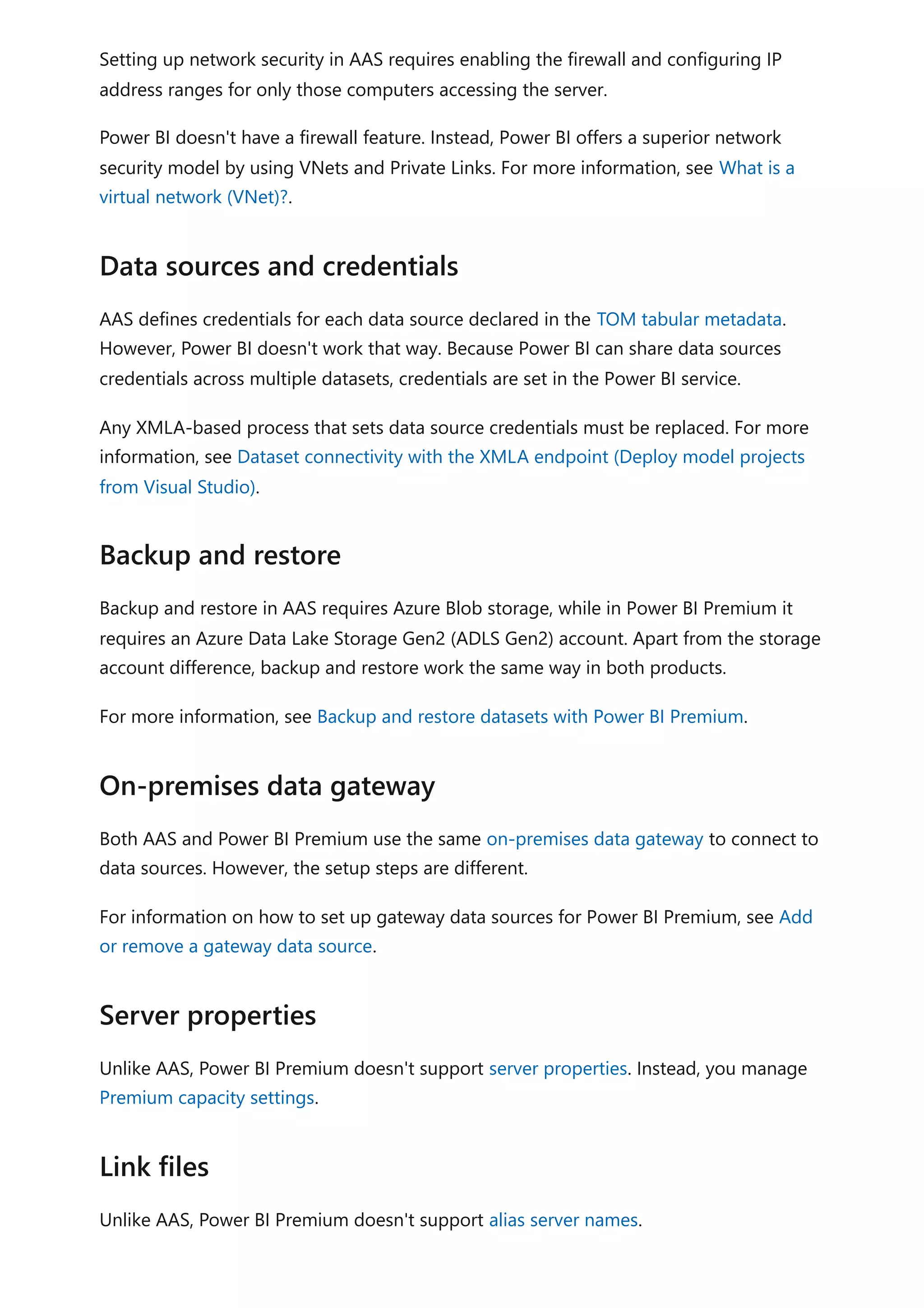 Setting up network security in AAS requires enabling the firewall and configuring IP
address ranges for only those computers accessing the server.
Power BI doesn't have a firewall feature. Instead, Power BI offers a superior network
security model by using VNets and Private Links. For more information, see What is a
virtual network (VNet)?.
AAS defines credentials for each data source declared in the TOM tabular metadata.
However, Power BI doesn't work that way. Because Power BI can share data sources
credentials across multiple datasets, credentials are set in the Power BI service.
Any XMLA-based process that sets data source credentials must be replaced. For more
information, see Dataset connectivity with the XMLA endpoint (Deploy model projects
from Visual Studio).
Backup and restore in AAS requires Azure Blob storage, while in Power BI Premium it
requires an Azure Data Lake Storage Gen2 (ADLS Gen2) account. Apart from the storage
account difference, backup and restore work the same way in both products.
For more information, see Backup and restore datasets with Power BI Premium.
Both AAS and Power BI Premium use the same on-premises data gateway to connect to
data sources. However, the setup steps are different.
For information on how to set up gateway data sources for Power BI Premium, see Add
or remove a gateway data source.
Unlike AAS, Power BI Premium doesn't support server properties. Instead, you manage
Premium capacity settings.
Unlike AAS, Power BI Premium doesn't support alias server names.
Data sources and credentials
Backup and restore
On-premises data gateway
Server properties
Link files
 