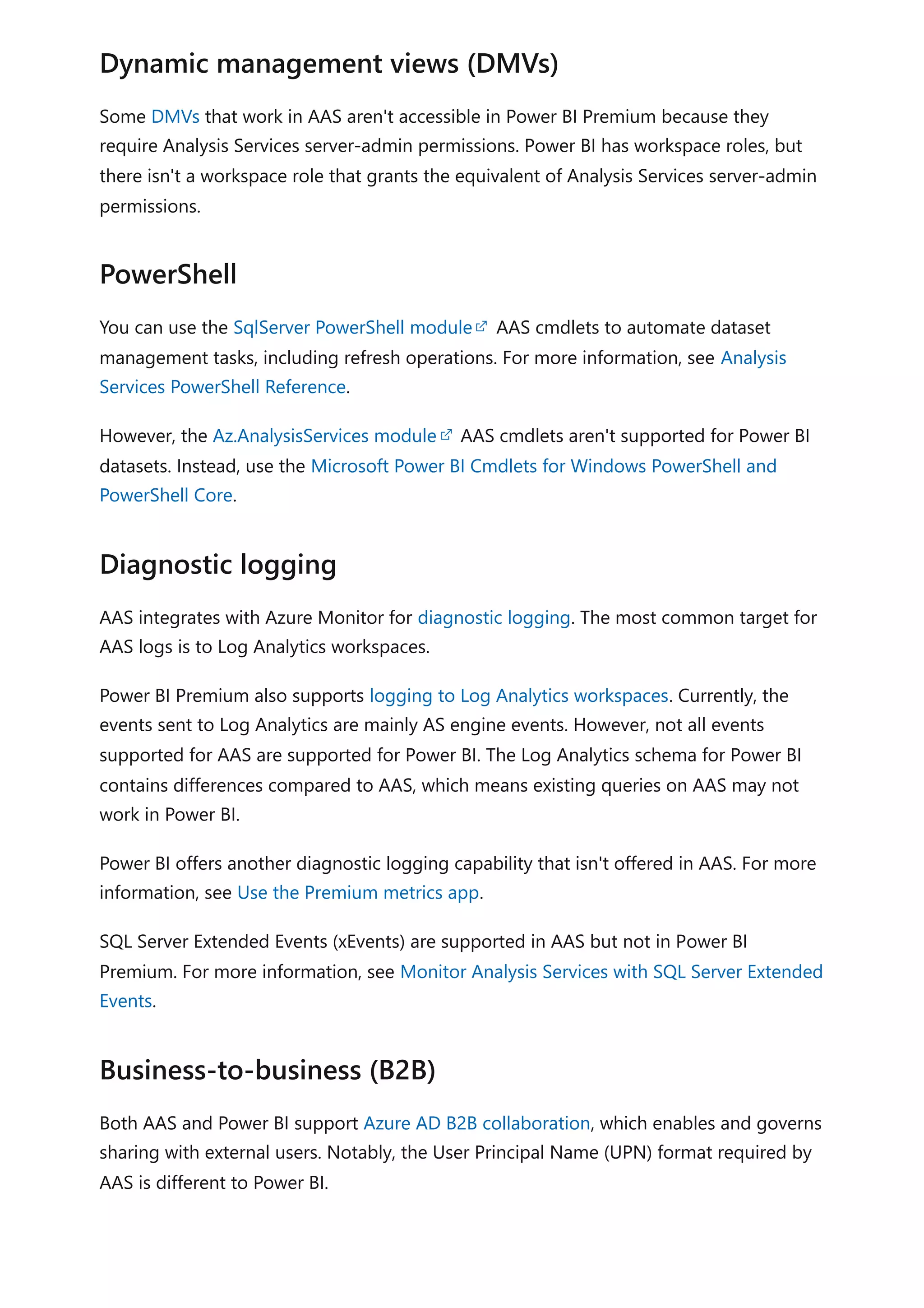 Some DMVs that work in AAS aren't accessible in Power BI Premium because they
require Analysis Services server-admin permissions. Power BI has workspace roles, but
there isn't a workspace role that grants the equivalent of Analysis Services server-admin
permissions.
You can use the SqlServer PowerShell module AAS cmdlets to automate dataset
management tasks, including refresh operations. For more information, see Analysis
Services PowerShell Reference.
However, the Az.AnalysisServices module AAS cmdlets aren't supported for Power BI
datasets. Instead, use the Microsoft Power BI Cmdlets for Windows PowerShell and
PowerShell Core.
AAS integrates with Azure Monitor for diagnostic logging. The most common target for
AAS logs is to Log Analytics workspaces.
Power BI Premium also supports logging to Log Analytics workspaces. Currently, the
events sent to Log Analytics are mainly AS engine events. However, not all events
supported for AAS are supported for Power BI. The Log Analytics schema for Power BI
contains differences compared to AAS, which means existing queries on AAS may not
work in Power BI.
Power BI offers another diagnostic logging capability that isn't offered in AAS. For more
information, see Use the Premium metrics app.
SQL Server Extended Events (xEvents) are supported in AAS but not in Power BI
Premium. For more information, see Monitor Analysis Services with SQL Server Extended
Events.
Both AAS and Power BI support Azure AD B2B collaboration, which enables and governs
sharing with external users. Notably, the User Principal Name (UPN) format required by
AAS is different to Power BI.
Dynamic management views (DMVs)
PowerShell
Diagnostic logging
Business-to-business (B2B)
 