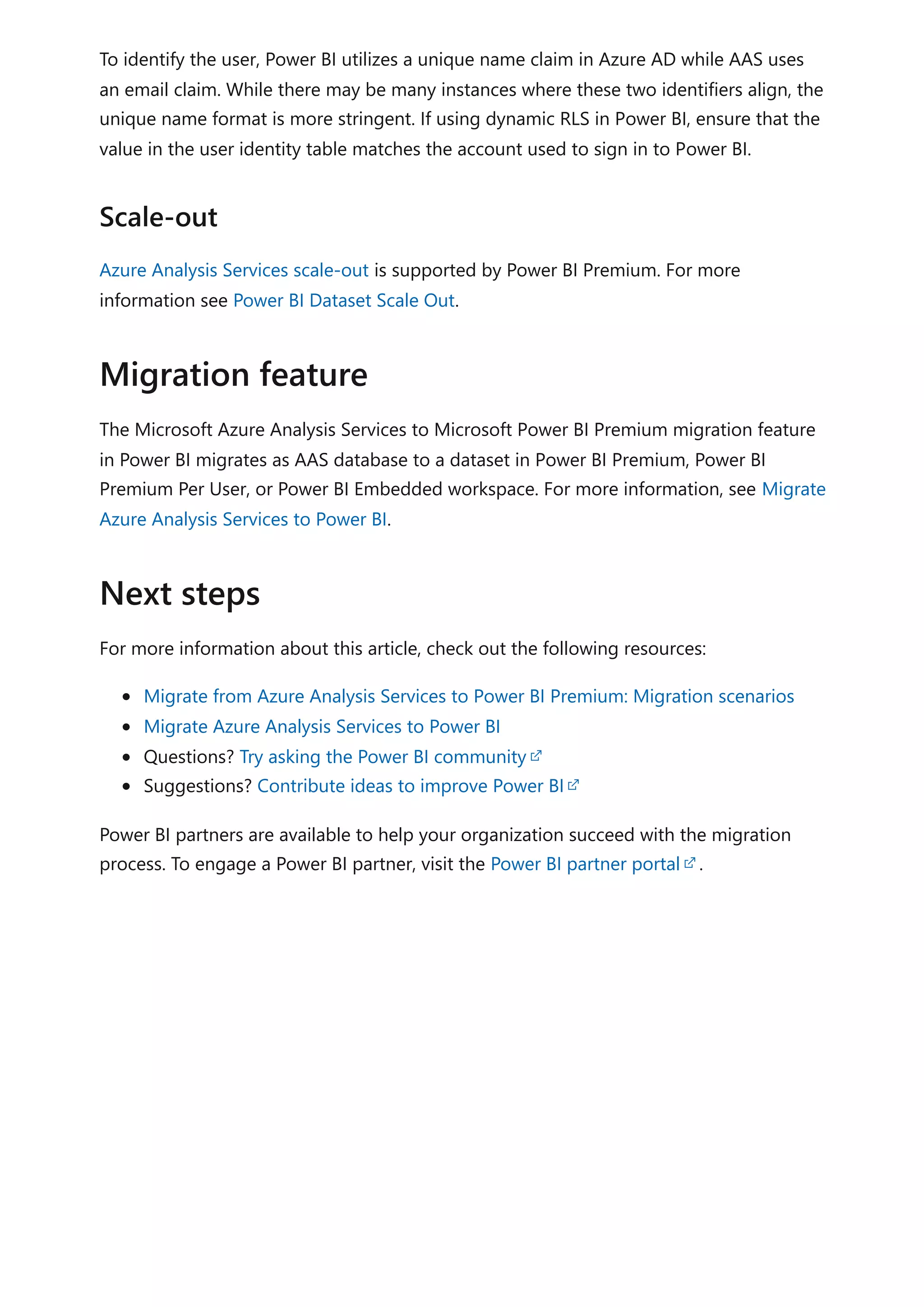 To identify the user, Power BI utilizes a unique name claim in Azure AD while AAS uses
an email claim. While there may be many instances where these two identifiers align, the
unique name format is more stringent. If using dynamic RLS in Power BI, ensure that the
value in the user identity table matches the account used to sign in to Power BI.
Azure Analysis Services scale-out is supported by Power BI Premium. For more
information see Power BI Dataset Scale Out.
The Microsoft Azure Analysis Services to Microsoft Power BI Premium migration feature
in Power BI migrates as AAS database to a dataset in Power BI Premium, Power BI
Premium Per User, or Power BI Embedded workspace. For more information, see Migrate
Azure Analysis Services to Power BI.
For more information about this article, check out the following resources:
Migrate from Azure Analysis Services to Power BI Premium: Migration scenarios
Migrate Azure Analysis Services to Power BI
Questions? Try asking the Power BI community
Suggestions? Contribute ideas to improve Power BI
Power BI partners are available to help your organization succeed with the migration
process. To engage a Power BI partner, visit the Power BI partner portal .
Scale-out
Migration feature
Next steps
 