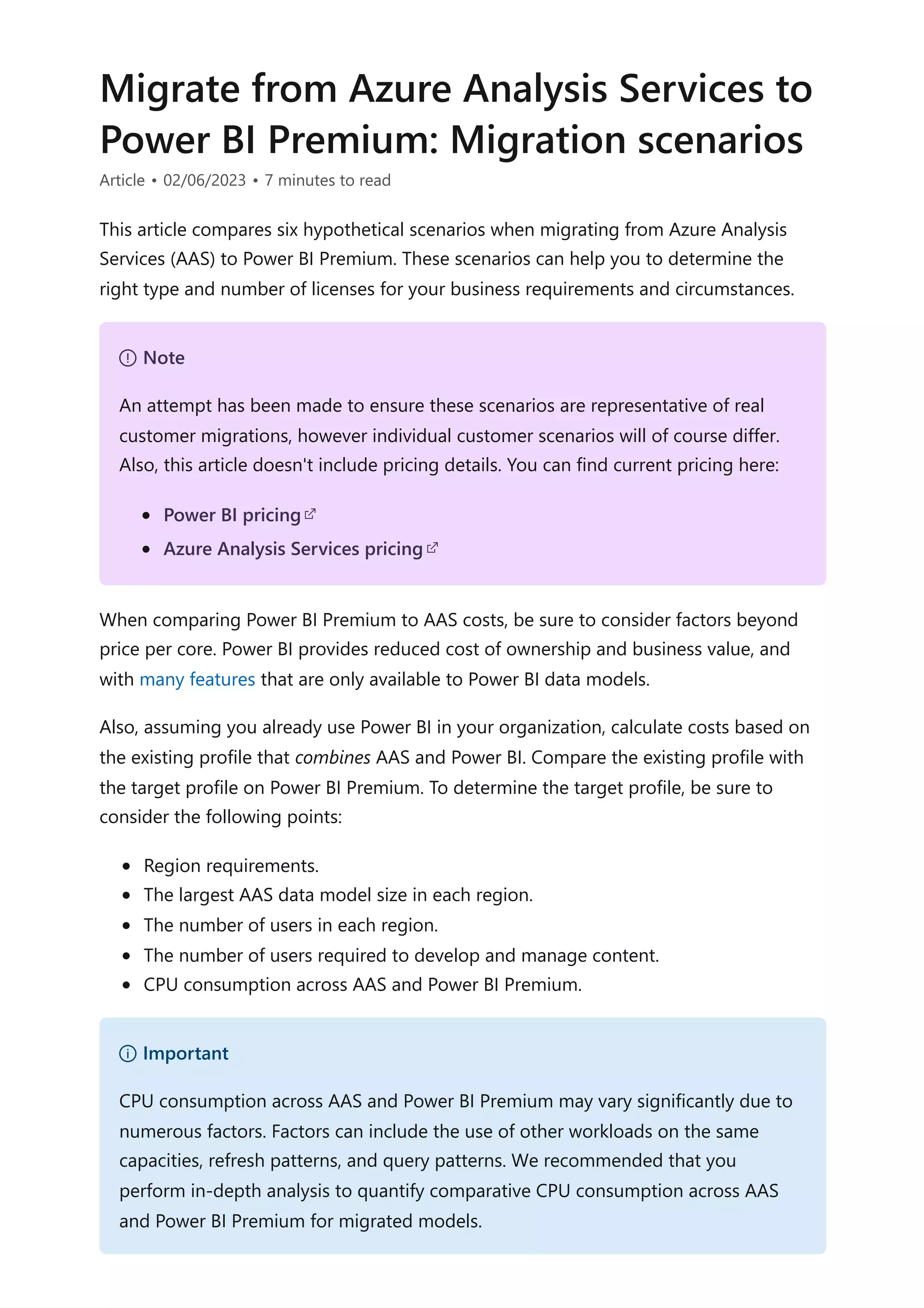 Migrate from Azure Analysis Services to
Power BI Premium: Migration scenarios
Article • 02/06/2023 • 7 minutes to read
This article compares six hypothetical scenarios when migrating from Azure Analysis
Services (AAS) to Power BI Premium. These scenarios can help you to determine the
right type and number of licenses for your business requirements and circumstances.
When comparing Power BI Premium to AAS costs, be sure to consider factors beyond
price per core. Power BI provides reduced cost of ownership and business value, and
with many features that are only available to Power BI data models.
Also, assuming you already use Power BI in your organization, calculate costs based on
the existing profile that combines AAS and Power BI. Compare the existing profile with
the target profile on Power BI Premium. To determine the target profile, be sure to
consider the following points:
Region requirements.
The largest AAS data model size in each region.
The number of users in each region.
The number of users required to develop and manage content.
CPU consumption across AAS and Power BI Premium.
７ Note
An attempt has been made to ensure these scenarios are representative of real
customer migrations, however individual customer scenarios will of course differ.
Also, this article doesn't include pricing details. You can find current pricing here:
Power BI pricing
Azure Analysis Services pricing
） Important
CPU consumption across AAS and Power BI Premium may vary significantly due to
numerous factors. Factors can include the use of other workloads on the same
capacities, refresh patterns, and query patterns. We recommended that you
perform in-depth analysis to quantify comparative CPU consumption across AAS
and Power BI Premium for migrated models.
 