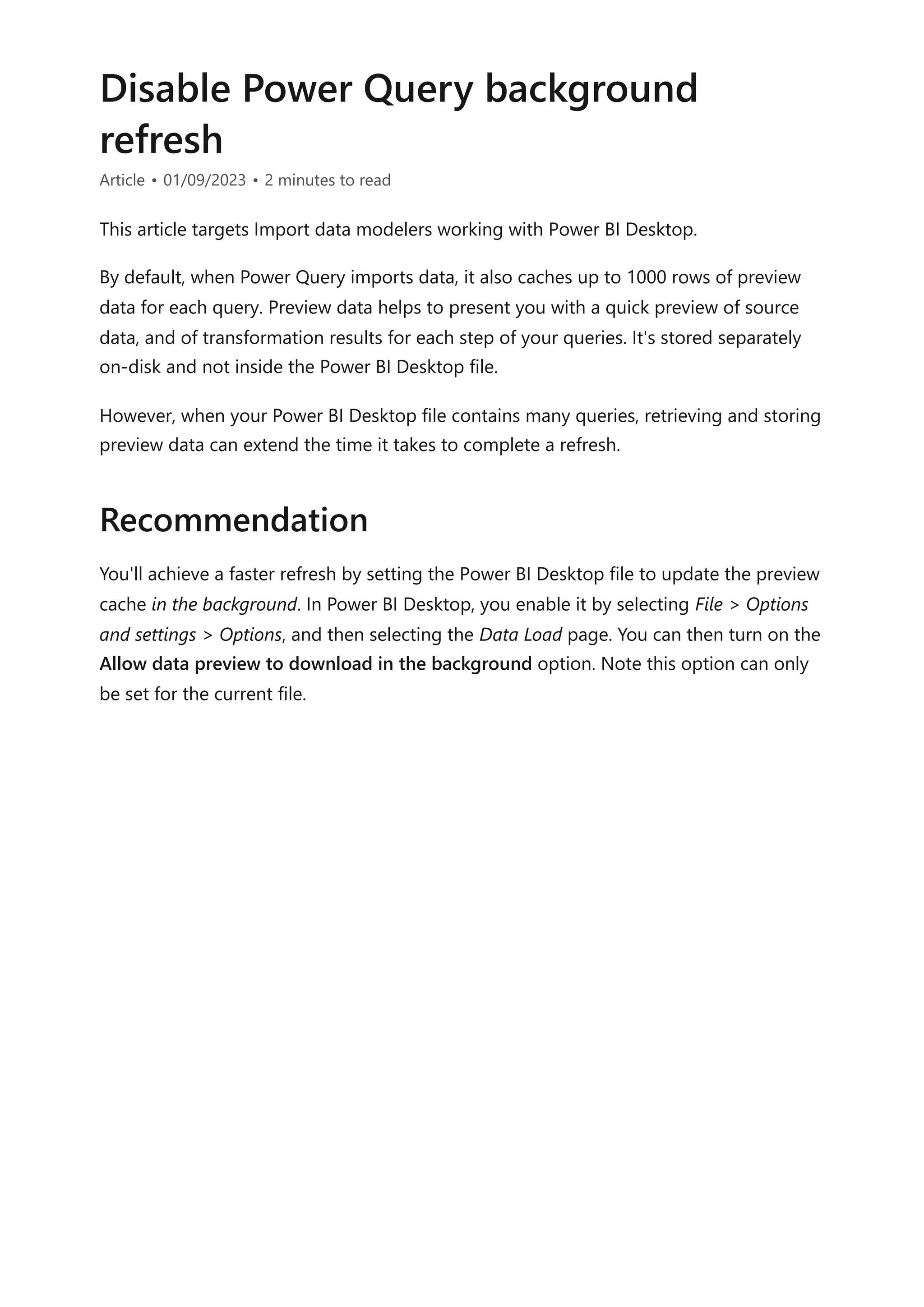 Disable Power Query background
refresh
Article • 01/09/2023 • 2 minutes to read
This article targets Import data modelers working with Power BI Desktop.
By default, when Power Query imports data, it also caches up to 1000 rows of preview
data for each query. Preview data helps to present you with a quick preview of source
data, and of transformation results for each step of your queries. It's stored separately
on-disk and not inside the Power BI Desktop file.
However, when your Power BI Desktop file contains many queries, retrieving and storing
preview data can extend the time it takes to complete a refresh.
You'll achieve a faster refresh by setting the Power BI Desktop file to update the preview
cache in the background. In Power BI Desktop, you enable it by selecting File > Options
and settings > Options, and then selecting the Data Load page. You can then turn on the
Allow data preview to download in the background option. Note this option can only
be set for the current file.
Recommendation
 
