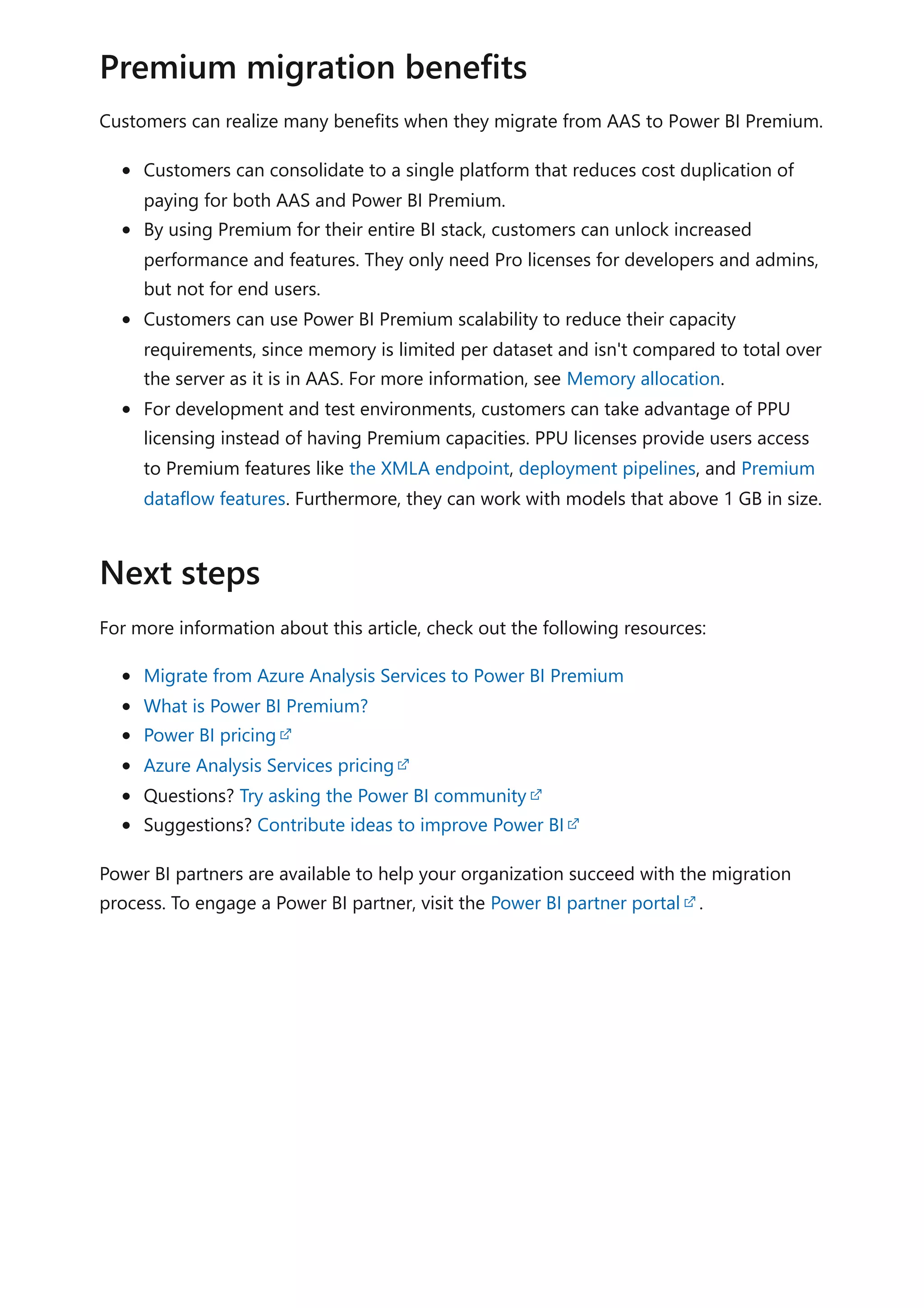Customers can realize many benefits when they migrate from AAS to Power BI Premium.
Customers can consolidate to a single platform that reduces cost duplication of
paying for both AAS and Power BI Premium.
By using Premium for their entire BI stack, customers can unlock increased
performance and features. They only need Pro licenses for developers and admins,
but not for end users.
Customers can use Power BI Premium scalability to reduce their capacity
requirements, since memory is limited per dataset and isn't compared to total over
the server as it is in AAS. For more information, see Memory allocation.
For development and test environments, customers can take advantage of PPU
licensing instead of having Premium capacities. PPU licenses provide users access
to Premium features like the XMLA endpoint, deployment pipelines, and Premium
dataflow features. Furthermore, they can work with models that above 1 GB in size.
For more information about this article, check out the following resources:
Migrate from Azure Analysis Services to Power BI Premium
What is Power BI Premium?
Power BI pricing
Azure Analysis Services pricing
Questions? Try asking the Power BI community
Suggestions? Contribute ideas to improve Power BI
Power BI partners are available to help your organization succeed with the migration
process. To engage a Power BI partner, visit the Power BI partner portal .
Premium migration benefits
Next steps
 