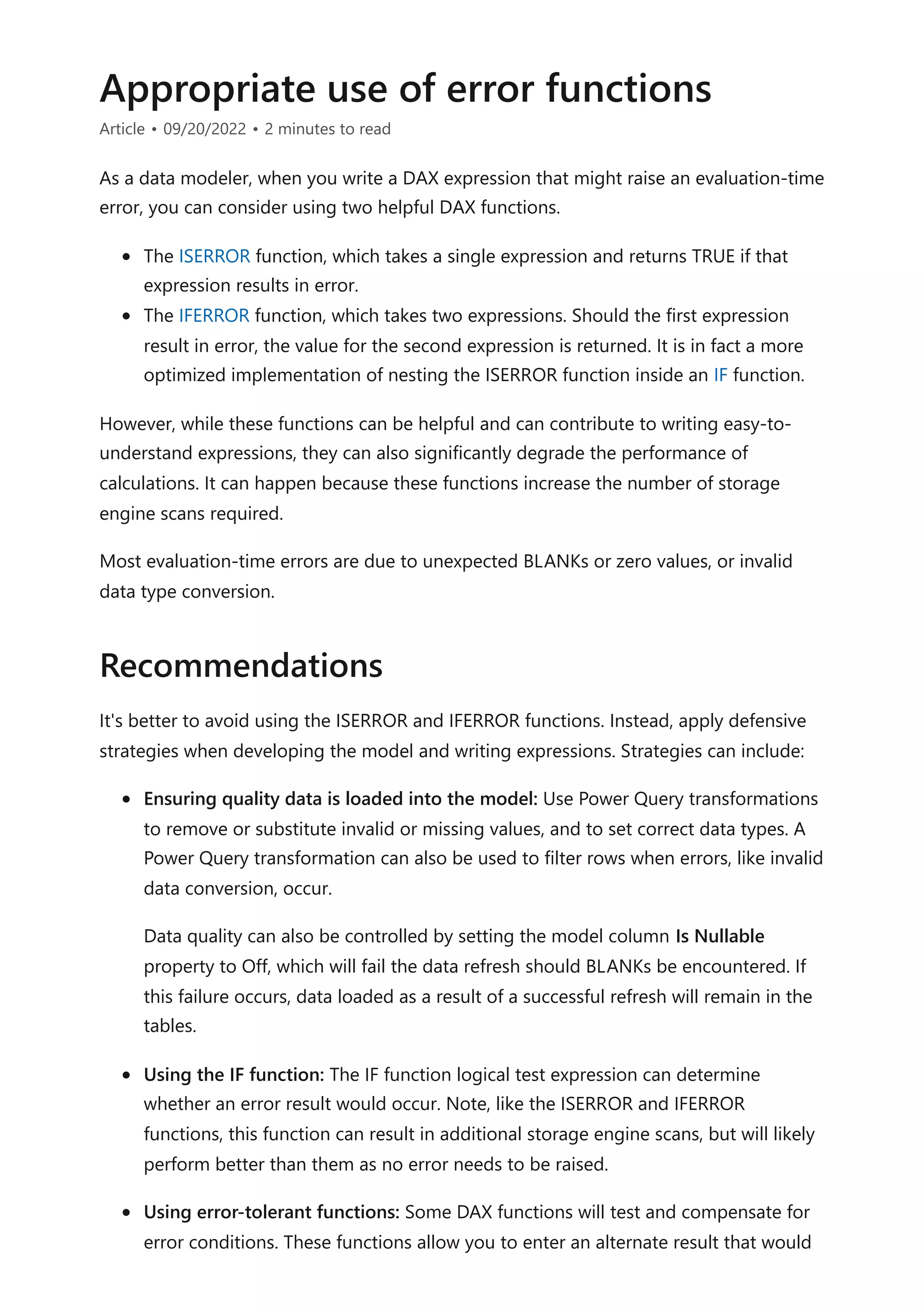 Appropriate use of error functions
Article • 09/20/2022 • 2 minutes to read
As a data modeler, when you write a DAX expression that might raise an evaluation-time
error, you can consider using two helpful DAX functions.
The ISERROR function, which takes a single expression and returns TRUE if that
expression results in error.
The IFERROR function, which takes two expressions. Should the first expression
result in error, the value for the second expression is returned. It is in fact a more
optimized implementation of nesting the ISERROR function inside an IF function.
However, while these functions can be helpful and can contribute to writing easy-to-
understand expressions, they can also significantly degrade the performance of
calculations. It can happen because these functions increase the number of storage
engine scans required.
Most evaluation-time errors are due to unexpected BLANKs or zero values, or invalid
data type conversion.
It's better to avoid using the ISERROR and IFERROR functions. Instead, apply defensive
strategies when developing the model and writing expressions. Strategies can include:
Ensuring quality data is loaded into the model: Use Power Query transformations
to remove or substitute invalid or missing values, and to set correct data types. A
Power Query transformation can also be used to filter rows when errors, like invalid
data conversion, occur.
Data quality can also be controlled by setting the model column Is Nullable
property to Off, which will fail the data refresh should BLANKs be encountered. If
this failure occurs, data loaded as a result of a successful refresh will remain in the
tables.
Using the IF function: The IF function logical test expression can determine
whether an error result would occur. Note, like the ISERROR and IFERROR
functions, this function can result in additional storage engine scans, but will likely
perform better than them as no error needs to be raised.
Using error-tolerant functions: Some DAX functions will test and compensate for
error conditions. These functions allow you to enter an alternate result that would
Recommendations
 