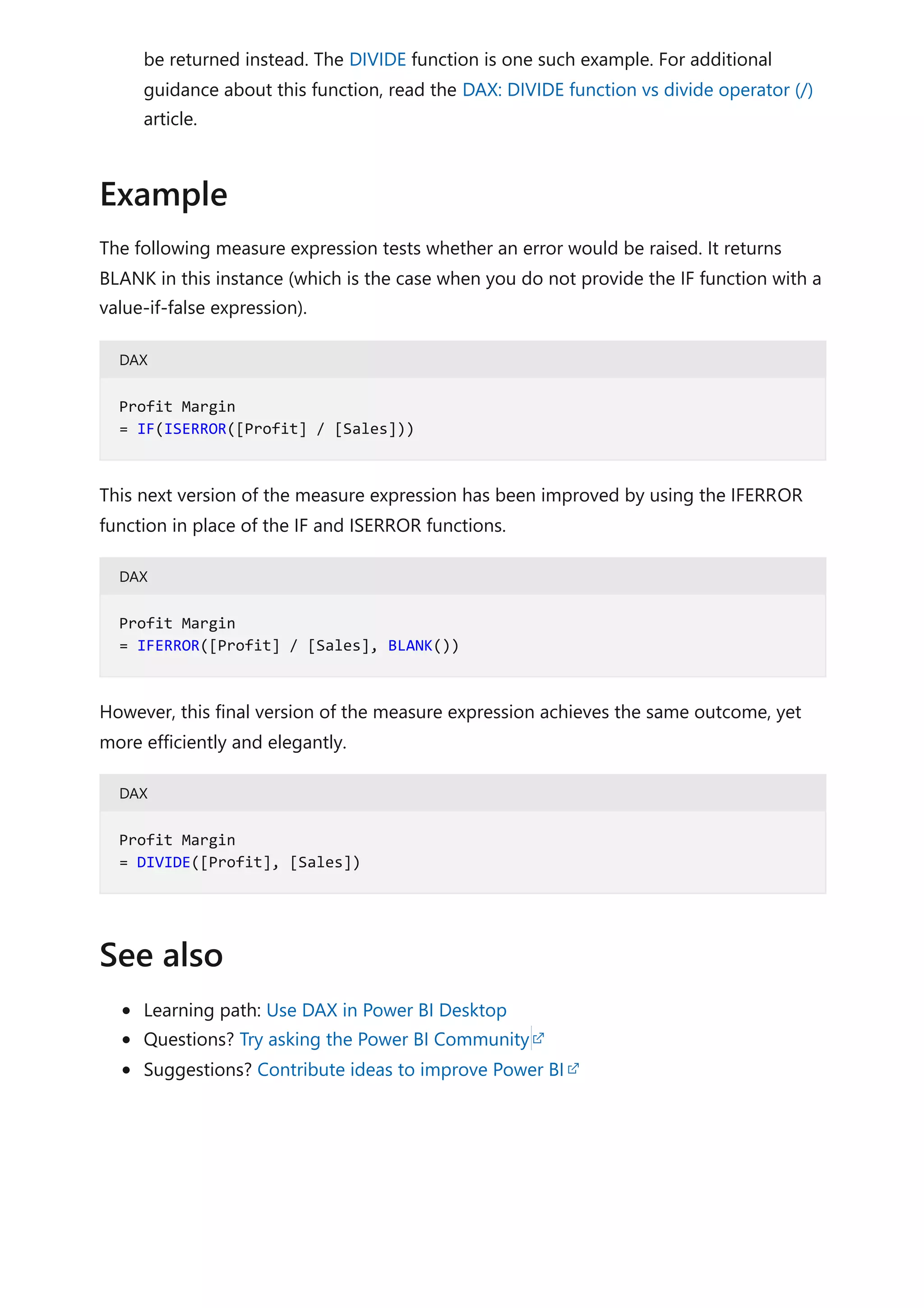be returned instead. The DIVIDE function is one such example. For additional
guidance about this function, read the DAX: DIVIDE function vs divide operator (/)
article.
The following measure expression tests whether an error would be raised. It returns
BLANK in this instance (which is the case when you do not provide the IF function with a
value-if-false expression).
DAX
This next version of the measure expression has been improved by using the IFERROR
function in place of the IF and ISERROR functions.
DAX
However, this final version of the measure expression achieves the same outcome, yet
more efficiently and elegantly.
DAX
Learning path: Use DAX in Power BI Desktop
Questions? Try asking the Power BI Community
Suggestions? Contribute ideas to improve Power BI
Example
Profit Margin
= IF(ISERROR([Profit] / [Sales]))
Profit Margin
= IFERROR([Profit] / [Sales], BLANK())
Profit Margin
= DIVIDE([Profit], [Sales])
See also
 
