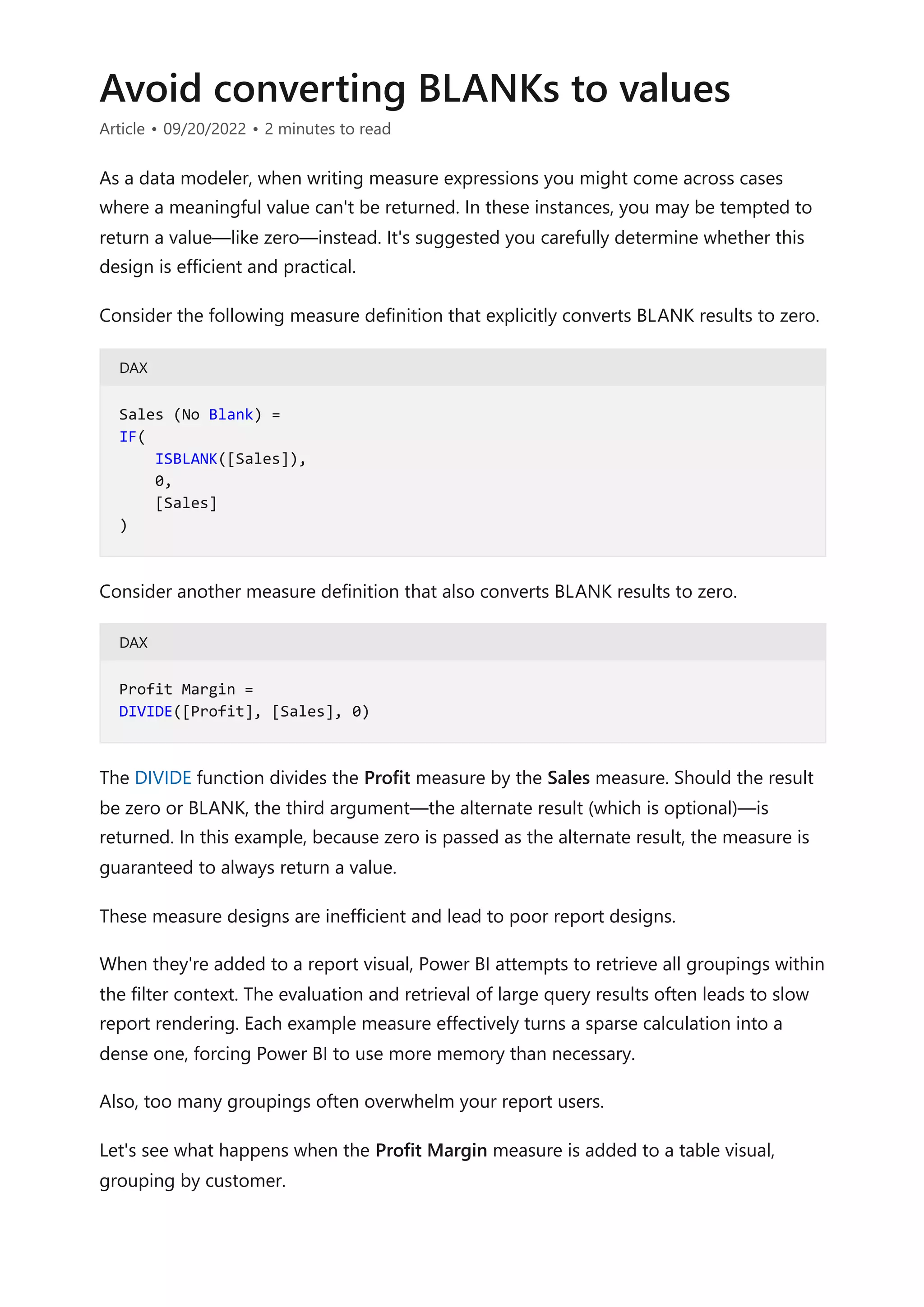 Avoid converting BLANKs to values
Article • 09/20/2022 • 2 minutes to read
As a data modeler, when writing measure expressions you might come across cases
where a meaningful value can't be returned. In these instances, you may be tempted to
return a value—like zero—instead. It's suggested you carefully determine whether this
design is efficient and practical.
Consider the following measure definition that explicitly converts BLANK results to zero.
DAX
Consider another measure definition that also converts BLANK results to zero.
DAX
The DIVIDE function divides the Profit measure by the Sales measure. Should the result
be zero or BLANK, the third argument—the alternate result (which is optional)—is
returned. In this example, because zero is passed as the alternate result, the measure is
guaranteed to always return a value.
These measure designs are inefficient and lead to poor report designs.
When they're added to a report visual, Power BI attempts to retrieve all groupings within
the filter context. The evaluation and retrieval of large query results often leads to slow
report rendering. Each example measure effectively turns a sparse calculation into a
dense one, forcing Power BI to use more memory than necessary.
Also, too many groupings often overwhelm your report users.
Let's see what happens when the Profit Margin measure is added to a table visual,
grouping by customer.
Sales (No Blank) =
IF(
ISBLANK([Sales]),
0,
[Sales]
)
Profit Margin =
DIVIDE([Profit], [Sales], 0)
 