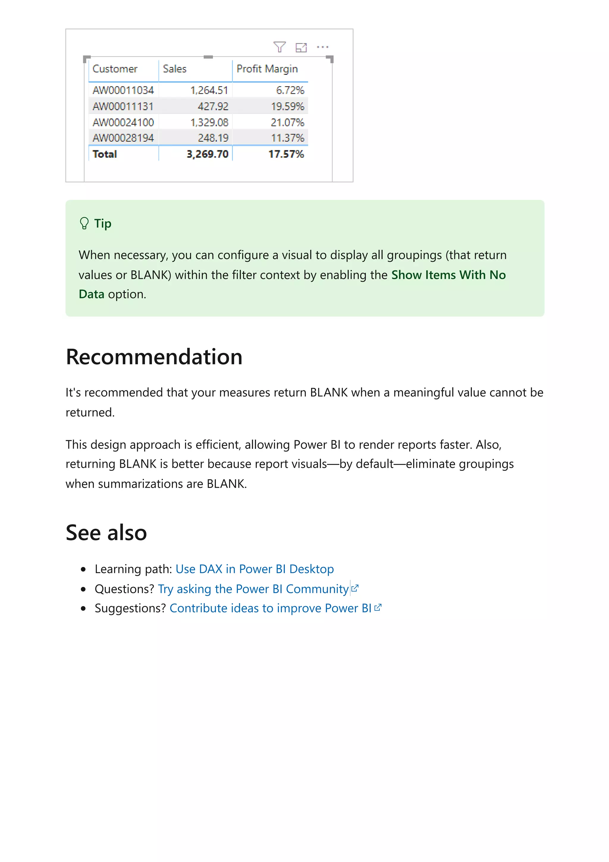 It's recommended that your measures return BLANK when a meaningful value cannot be
returned.
This design approach is efficient, allowing Power BI to render reports faster. Also,
returning BLANK is better because report visuals—by default—eliminate groupings
when summarizations are BLANK.
Learning path: Use DAX in Power BI Desktop
Questions? Try asking the Power BI Community
Suggestions? Contribute ideas to improve Power BI
 Tip
When necessary, you can configure a visual to display all groupings (that return
values or BLANK) within the filter context by enabling the Show Items With No
Data option.
Recommendation
See also
 