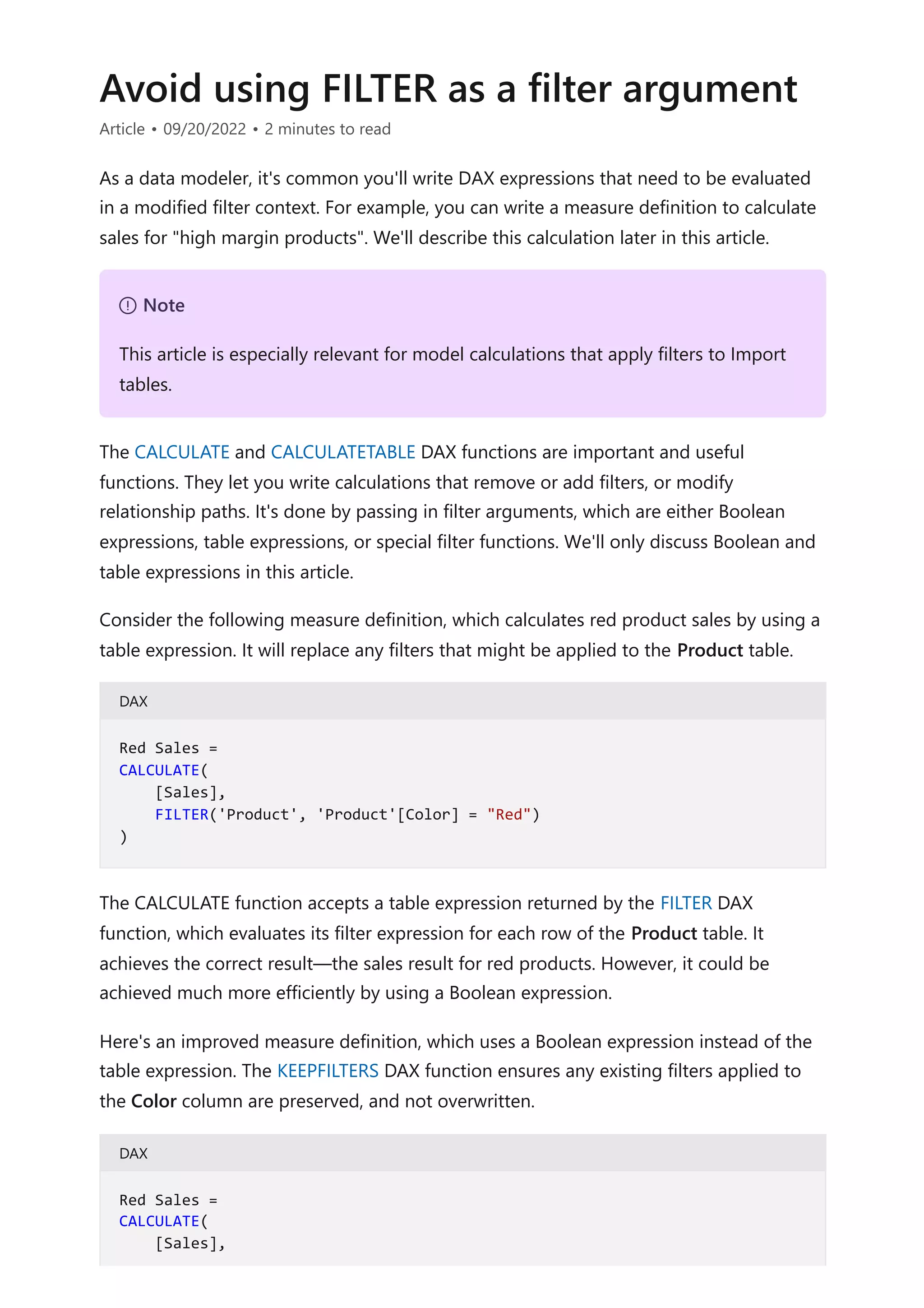 Avoid using FILTER as a filter argument
Article • 09/20/2022 • 2 minutes to read
As a data modeler, it's common you'll write DAX expressions that need to be evaluated
in a modified filter context. For example, you can write a measure definition to calculate
sales for "high margin products". We'll describe this calculation later in this article.
The CALCULATE and CALCULATETABLE DAX functions are important and useful
functions. They let you write calculations that remove or add filters, or modify
relationship paths. It's done by passing in filter arguments, which are either Boolean
expressions, table expressions, or special filter functions. We'll only discuss Boolean and
table expressions in this article.
Consider the following measure definition, which calculates red product sales by using a
table expression. It will replace any filters that might be applied to the Product table.
DAX
The CALCULATE function accepts a table expression returned by the FILTER DAX
function, which evaluates its filter expression for each row of the Product table. It
achieves the correct result—the sales result for red products. However, it could be
achieved much more efficiently by using a Boolean expression.
Here's an improved measure definition, which uses a Boolean expression instead of the
table expression. The KEEPFILTERS DAX function ensures any existing filters applied to
the Color column are preserved, and not overwritten.
DAX
７ Note
This article is especially relevant for model calculations that apply filters to Import
tables.
Red Sales =
CALCULATE(
[Sales],
FILTER('Product', 'Product'[Color] = "Red")
)
Red Sales =
CALCULATE(
[Sales],
 