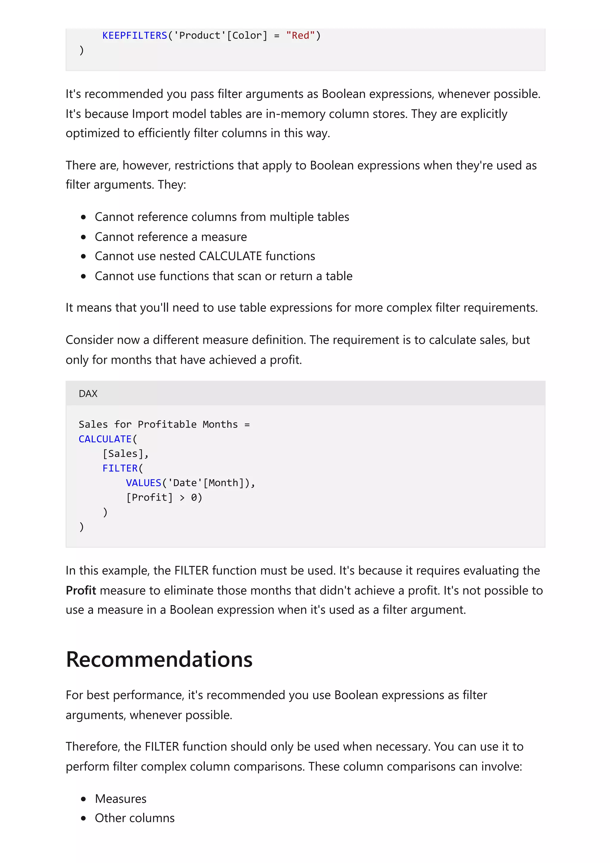 It's recommended you pass filter arguments as Boolean expressions, whenever possible.
It's because Import model tables are in-memory column stores. They are explicitly
optimized to efficiently filter columns in this way.
There are, however, restrictions that apply to Boolean expressions when they're used as
filter arguments. They:
Cannot reference columns from multiple tables
Cannot reference a measure
Cannot use nested CALCULATE functions
Cannot use functions that scan or return a table
It means that you'll need to use table expressions for more complex filter requirements.
Consider now a different measure definition. The requirement is to calculate sales, but
only for months that have achieved a profit.
DAX
In this example, the FILTER function must be used. It's because it requires evaluating the
Profit measure to eliminate those months that didn't achieve a profit. It's not possible to
use a measure in a Boolean expression when it's used as a filter argument.
For best performance, it's recommended you use Boolean expressions as filter
arguments, whenever possible.
Therefore, the FILTER function should only be used when necessary. You can use it to
perform filter complex column comparisons. These column comparisons can involve:
Measures
Other columns
KEEPFILTERS('Product'[Color] = "Red")
)
Sales for Profitable Months =
CALCULATE(
[Sales],
FILTER(
VALUES('Date'[Month]),
[Profit] > 0)
)
)
Recommendations
 