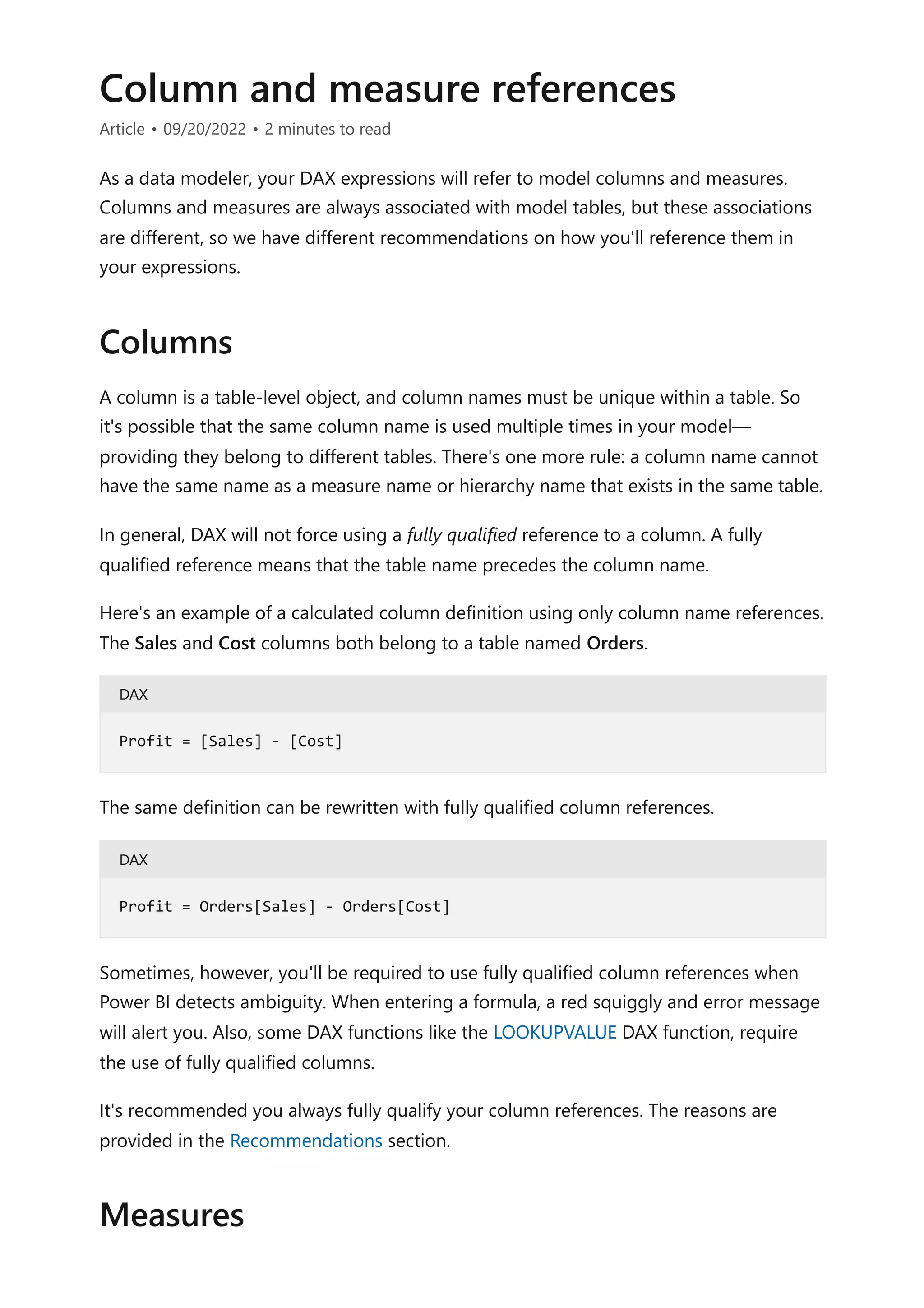 Column and measure references
Article • 09/20/2022 • 2 minutes to read
As a data modeler, your DAX expressions will refer to model columns and measures.
Columns and measures are always associated with model tables, but these associations
are different, so we have different recommendations on how you'll reference them in
your expressions.
A column is a table-level object, and column names must be unique within a table. So
it's possible that the same column name is used multiple times in your model—
providing they belong to different tables. There's one more rule: a column name cannot
have the same name as a measure name or hierarchy name that exists in the same table.
In general, DAX will not force using a fully qualified reference to a column. A fully
qualified reference means that the table name precedes the column name.
Here's an example of a calculated column definition using only column name references.
The Sales and Cost columns both belong to a table named Orders.
DAX
The same definition can be rewritten with fully qualified column references.
DAX
Sometimes, however, you'll be required to use fully qualified column references when
Power BI detects ambiguity. When entering a formula, a red squiggly and error message
will alert you. Also, some DAX functions like the LOOKUPVALUE DAX function, require
the use of fully qualified columns.
It's recommended you always fully qualify your column references. The reasons are
provided in the Recommendations section.
Columns
Profit = [Sales] - [Cost]
Profit = Orders[Sales] - Orders[Cost]
Measures
 