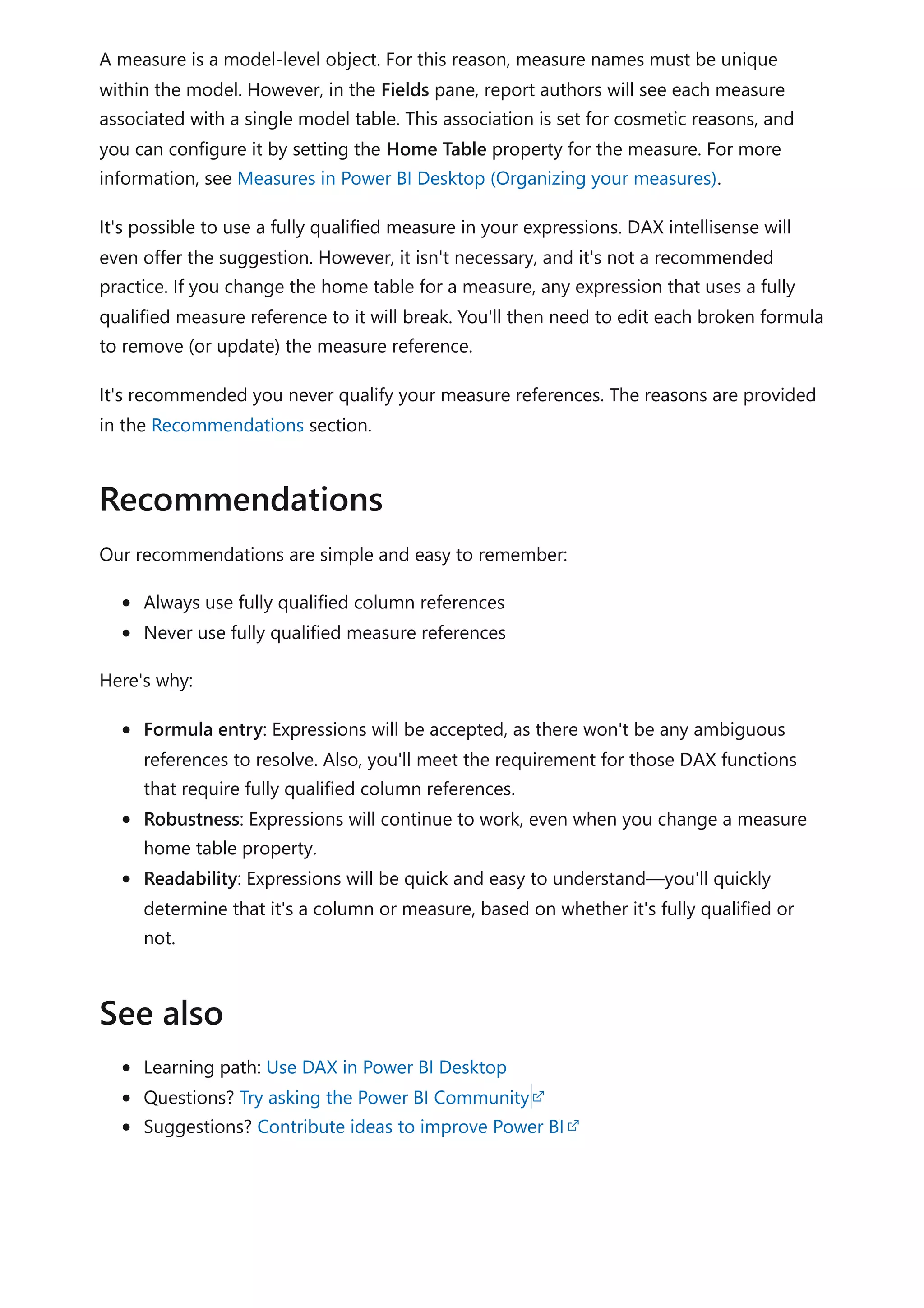 A measure is a model-level object. For this reason, measure names must be unique
within the model. However, in the Fields pane, report authors will see each measure
associated with a single model table. This association is set for cosmetic reasons, and
you can configure it by setting the Home Table property for the measure. For more
information, see Measures in Power BI Desktop (Organizing your measures).
It's possible to use a fully qualified measure in your expressions. DAX intellisense will
even offer the suggestion. However, it isn't necessary, and it's not a recommended
practice. If you change the home table for a measure, any expression that uses a fully
qualified measure reference to it will break. You'll then need to edit each broken formula
to remove (or update) the measure reference.
It's recommended you never qualify your measure references. The reasons are provided
in the Recommendations section.
Our recommendations are simple and easy to remember:
Always use fully qualified column references
Never use fully qualified measure references
Here's why:
Formula entry: Expressions will be accepted, as there won't be any ambiguous
references to resolve. Also, you'll meet the requirement for those DAX functions
that require fully qualified column references.
Robustness: Expressions will continue to work, even when you change a measure
home table property.
Readability: Expressions will be quick and easy to understand—you'll quickly
determine that it's a column or measure, based on whether it's fully qualified or
not.
Learning path: Use DAX in Power BI Desktop
Questions? Try asking the Power BI Community
Suggestions? Contribute ideas to improve Power BI
Recommendations
See also
 