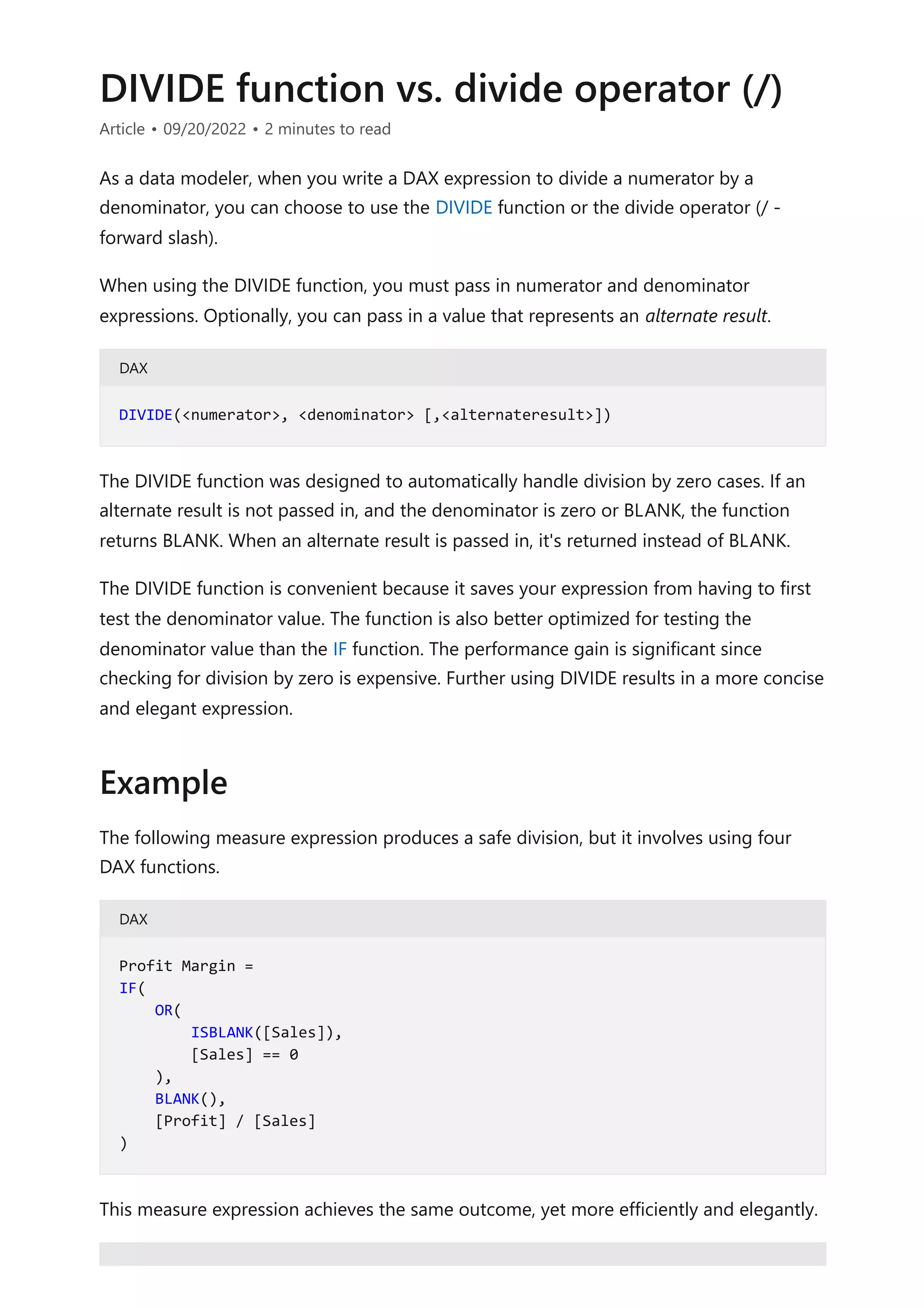 DIVIDE function vs. divide operator (/)
Article • 09/20/2022 • 2 minutes to read
As a data modeler, when you write a DAX expression to divide a numerator by a
denominator, you can choose to use the DIVIDE function or the divide operator (/ -
forward slash).
When using the DIVIDE function, you must pass in numerator and denominator
expressions. Optionally, you can pass in a value that represents an alternate result.
DAX
The DIVIDE function was designed to automatically handle division by zero cases. If an
alternate result is not passed in, and the denominator is zero or BLANK, the function
returns BLANK. When an alternate result is passed in, it's returned instead of BLANK.
The DIVIDE function is convenient because it saves your expression from having to first
test the denominator value. The function is also better optimized for testing the
denominator value than the IF function. The performance gain is significant since
checking for division by zero is expensive. Further using DIVIDE results in a more concise
and elegant expression.
The following measure expression produces a safe division, but it involves using four
DAX functions.
DAX
This measure expression achieves the same outcome, yet more efficiently and elegantly.
DIVIDE(<numerator>, <denominator> [,<alternateresult>])
Example
Profit Margin =
IF(
OR(
ISBLANK([Sales]),
[Sales] == 0
),
BLANK(),
[Profit] / [Sales]
)
 
