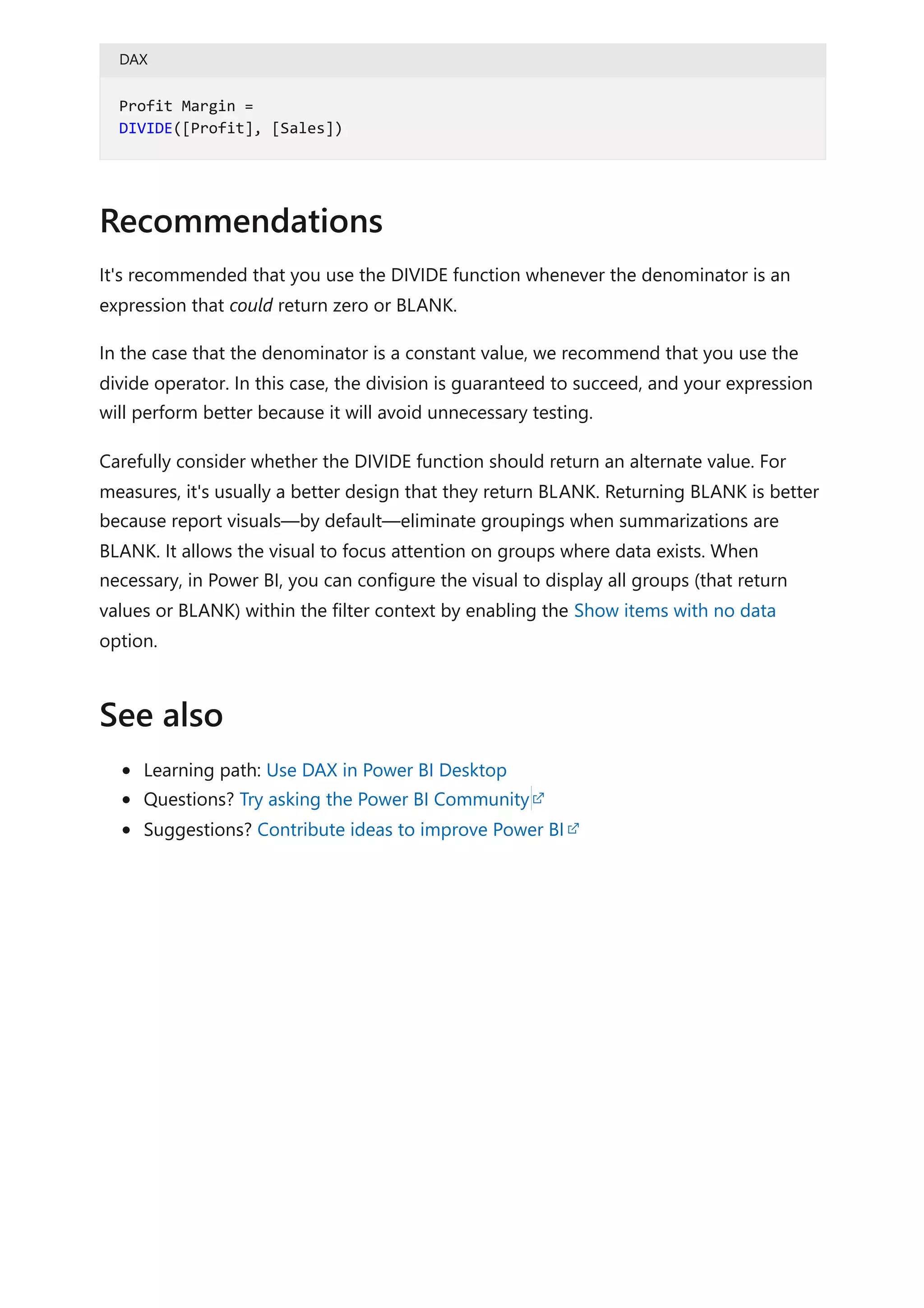 DAX
It's recommended that you use the DIVIDE function whenever the denominator is an
expression that could return zero or BLANK.
In the case that the denominator is a constant value, we recommend that you use the
divide operator. In this case, the division is guaranteed to succeed, and your expression
will perform better because it will avoid unnecessary testing.
Carefully consider whether the DIVIDE function should return an alternate value. For
measures, it's usually a better design that they return BLANK. Returning BLANK is better
because report visuals—by default—eliminate groupings when summarizations are
BLANK. It allows the visual to focus attention on groups where data exists. When
necessary, in Power BI, you can configure the visual to display all groups (that return
values or BLANK) within the filter context by enabling the Show items with no data
option.
Learning path: Use DAX in Power BI Desktop
Questions? Try asking the Power BI Community
Suggestions? Contribute ideas to improve Power BI
Profit Margin =
DIVIDE([Profit], [Sales])
Recommendations
See also
 